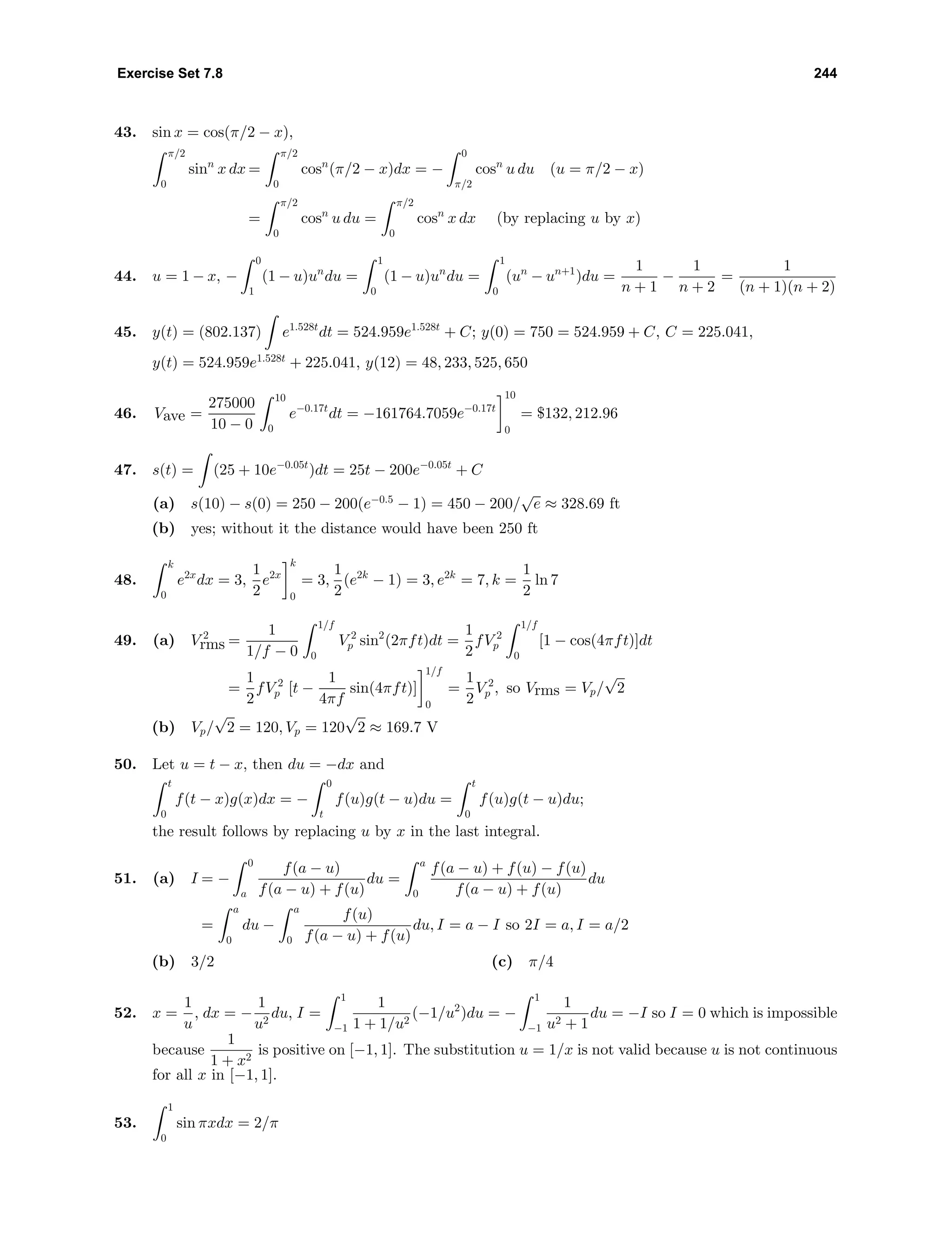 Exercise Set 7.8 244
43. sin x = cos(π/2 − x),
π/2
0
sinn
x dx =
π/2
0
cosn
(π/2 − x)dx = −
0
π/2
cosn
u du (u = π/2 − x)
=
π/2
0
cosn
u du =
π/2
0
cosn
x dx (by replacing u by x)
44. u = 1 − x, −
0
1
(1 − u)un
du =
1
0
(1 − u)un
du =
1
0
(un
− un+1
)du =
1
n + 1
−
1
n + 2
=
1
(n + 1)(n + 2)
45. y(t) = (802.137) e1.528t
dt = 524.959e1.528t
+ C; y(0) = 750 = 524.959 + C, C = 225.041,
y(t) = 524.959e1.528t
+ 225.041, y(12) = 48, 233, 525, 650
46. Vave =
275000
10 − 0
10
0
e−0.17t
dt = −161764.7059e−0.17t
10
0
= $132, 212.96
47. s(t) = (25 + 10e−0.05t
)dt = 25t − 200e−0.05t
+ C
(a) s(10) − s(0) = 250 − 200(e−0.5
− 1) = 450 − 200/
√
e ≈ 328.69 ft
(b) yes; without it the distance would have been 250 ft
48.
k
0
e2x
dx = 3,
1
2
e2x
k
0
= 3,
1
2
(e2k
− 1) = 3, e2k
= 7, k =
1
2
ln 7
49. (a) V 2
rms =
1
1/f − 0
1/f
0
V 2
p sin2
(2πft)dt =
1
2
fV 2
p
1/f
0
[1 − cos(4πft)]dt
=
1
2
fV 2
p [t −
1
4πf
sin(4πft)]
1/f
0
=
1
2
V 2
p , so Vrms = Vp/
√
2
(b) Vp/
√
2 = 120, Vp = 120
√
2 ≈ 169.7 V
50. Let u = t − x, then du = −dx and
t
0
f(t − x)g(x)dx = −
0
t
f(u)g(t − u)du =
t
0
f(u)g(t − u)du;
the result follows by replacing u by x in the last integral.
51. (a) I = −
0
a
f(a − u)
f(a − u) + f(u)
du =
a
0
f(a − u) + f(u) − f(u)
f(a − u) + f(u)
du
=
a
0
du −
a
0
f(u)
f(a − u) + f(u)
du, I = a − I so 2I = a, I = a/2
(b) 3/2 (c) π/4
52. x =
1
u
, dx = −
1
u2
du, I =
1
−1
1
1 + 1/u2
(−1/u2
)du = −
1
−1
1
u2 + 1
du = −I so I = 0 which is impossible
because
1
1 + x2
is positive on [−1, 1]. The substitution u = 1/x is not valid because u is not continuous
for all x in [−1, 1].
53.
1
0
sin πxdx = 2/π
 