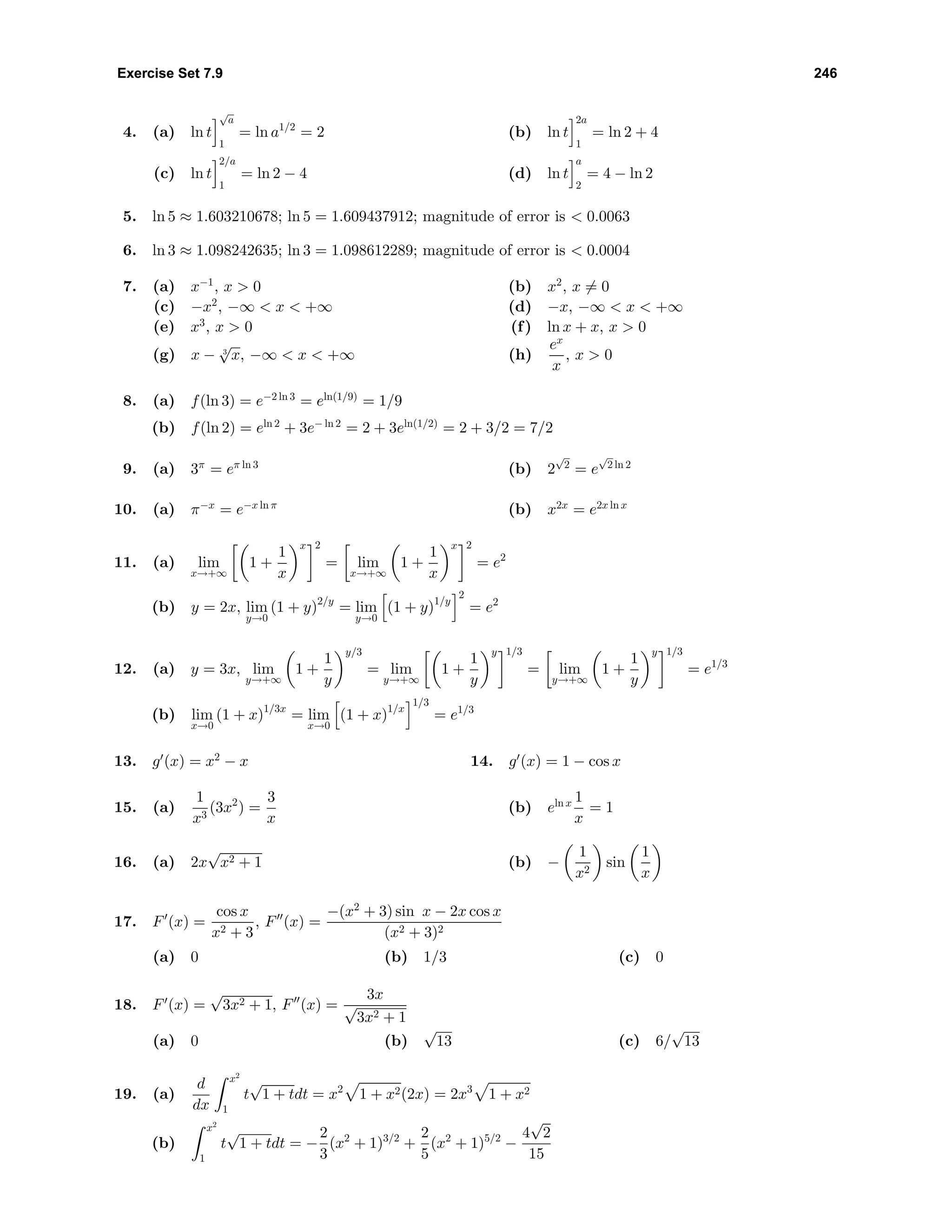 Exercise Set 7.9 246
4. (a) ln t
√
a
1
= ln a1/2
= 2 (b) ln t
2a
1
= ln 2 + 4
(c) ln t
2/a
1
= ln 2 − 4 (d) ln t
a
2
= 4 − ln 2
5. ln 5 ≈ 1.603210678; ln 5 = 1.609437912; magnitude of error is < 0.0063
6. ln 3 ≈ 1.098242635; ln 3 = 1.098612289; magnitude of error is < 0.0004
7. (a) x−1
, x > 0 (b) x2
, x = 0
(c) −x2
, −∞ < x < +∞ (d) −x, −∞ < x < +∞
(e) x3
, x > 0 (f) ln x + x, x > 0
(g) x − 3
√
x, −∞ < x < +∞ (h)
ex
x
, x > 0
8. (a) f(ln 3) = e−2 ln 3
= eln(1/9)
= 1/9
(b) f(ln 2) = eln 2
+ 3e− ln 2
= 2 + 3eln(1/2)
= 2 + 3/2 = 7/2
9. (a) 3π
= eπ ln 3
(b) 2
√
2
= e
√
2 ln 2
10. (a) π−x
= e−x ln π
(b) x2x
= e2x ln x
11. (a) lim
x→+∞
1 +
1
x
x 2
= lim
x→+∞
1 +
1
x
x 2
= e2
(b) y = 2x, lim
y→0
(1 + y)2/y
= lim
y→0
(1 + y)1/y
2
= e2
12. (a) y = 3x, lim
y→+∞
1 +
1
y
y/3
= lim
y→+∞
1 +
1
y
y 1/3
= lim
y→+∞
1 +
1
y
y 1/3
= e1/3
(b) lim
x→0
(1 + x)1/3x
= lim
x→0
(1 + x)1/x
1/3
= e1/3
13. g (x) = x2
− x 14. g (x) = 1 − cos x
15. (a)
1
x3
(3x2
) =
3
x
(b) eln x 1
x
= 1
16. (a) 2x
√
x2 + 1 (b) −
1
x2
sin
1
x
17. F (x) =
cos x
x2 + 3
, F (x) =
−(x2
+ 3) sin x − 2x cos x
(x2 + 3)2
(a) 0 (b) 1/3 (c) 0
18. F (x) =
√
3x2 + 1, F (x) =
3x
√
3x2 + 1
(a) 0 (b)
√
13 (c) 6/
√
13
19. (a)
d
dx
x2
1
t
√
1 + tdt = x2
1 + x2(2x) = 2x3
1 + x2
(b)
x2
1
t
√
1 + tdt = −
2
3
(x2
+ 1)3/2
+
2
5
(x2
+ 1)5/2
−
4
√
2
15
 