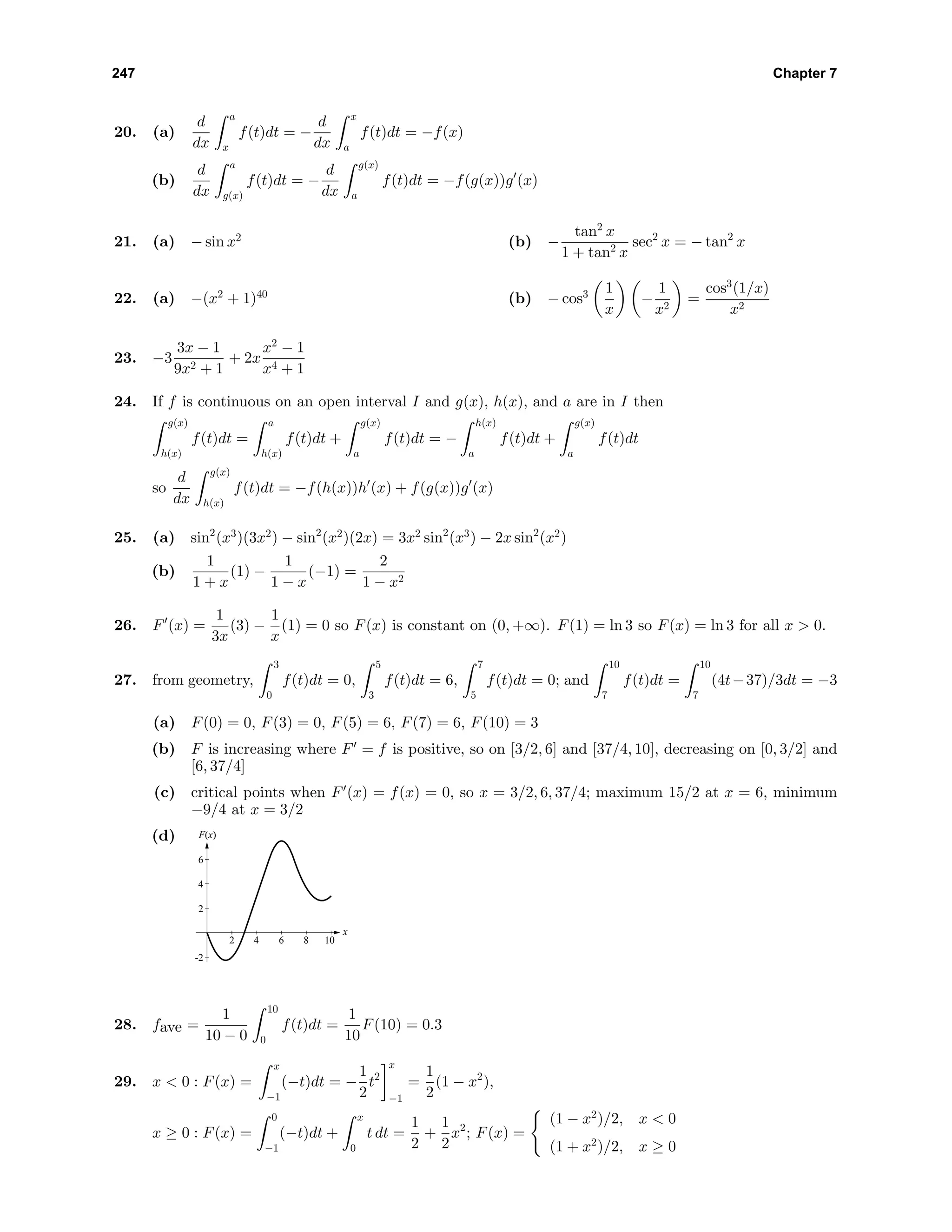 247 Chapter 7
20. (a)
d
dx
a
x
f(t)dt = −
d
dx
x
a
f(t)dt = −f(x)
(b)
d
dx
a
g(x)
f(t)dt = −
d
dx
g(x)
a
f(t)dt = −f(g(x))g (x)
21. (a) − sin x2
(b) −
tan2
x
1 + tan2 x
sec2
x = − tan2
x
22. (a) −(x2
+ 1)40
(b) − cos3 1
x
−
1
x2
=
cos3
(1/x)
x2
23. −3
3x − 1
9x2 + 1
+ 2x
x2
− 1
x4 + 1
24. If f is continuous on an open interval I and g(x), h(x), and a are in I then
g(x)
h(x)
f(t)dt =
a
h(x)
f(t)dt +
g(x)
a
f(t)dt = −
h(x)
a
f(t)dt +
g(x)
a
f(t)dt
so
d
dx
g(x)
h(x)
f(t)dt = −f(h(x))h (x) + f(g(x))g (x)
25. (a) sin2
(x3
)(3x2
) − sin2
(x2
)(2x) = 3x2
sin2
(x3
) − 2x sin2
(x2
)
(b)
1
1 + x
(1) −
1
1 − x
(−1) =
2
1 − x2
26. F (x) =
1
3x
(3) −
1
x
(1) = 0 so F(x) is constant on (0, +∞). F(1) = ln 3 so F(x) = ln 3 for all x > 0.
27. from geometry,
3
0
f(t)dt = 0,
5
3
f(t)dt = 6,
7
5
f(t)dt = 0; and
10
7
f(t)dt =
10
7
(4t−37)/3dt = −3
(a) F(0) = 0, F(3) = 0, F(5) = 6, F(7) = 6, F(10) = 3
(b) F is increasing where F = f is positive, so on [3/2, 6] and [37/4, 10], decreasing on [0, 3/2] and
[6, 37/4]
(c) critical points when F (x) = f(x) = 0, so x = 3/2, 6, 37/4; maximum 15/2 at x = 6, minimum
−9/4 at x = 3/2
(d) F(x)
x
-2
2
4
6
2 4 6 8 10
28. fave =
1
10 − 0
10
0
f(t)dt =
1
10
F(10) = 0.3
29. x < 0 : F(x) =
x
−1
(−t)dt = −
1
2
t2
x
−1
=
1
2
(1 − x2
),
x ≥ 0 : F(x) =
0
−1
(−t)dt +
x
0
t dt =
1
2
+
1
2
x2
; F(x) =
(1 − x2
)/2, x < 0
(1 + x2
)/2, x ≥ 0
 