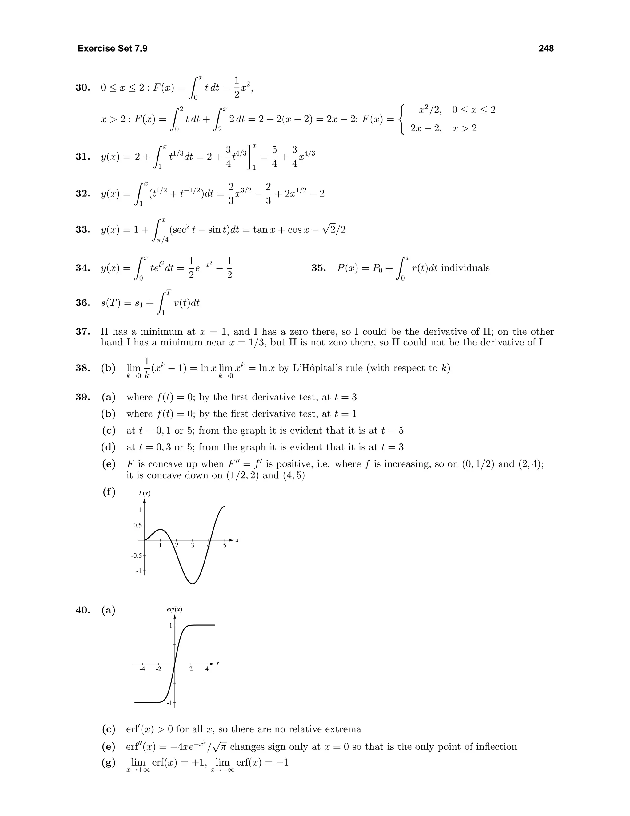 Exercise Set 7.9 248
30. 0 ≤ x ≤ 2 : F(x) =
x
0
t dt =
1
2
x2
,
x > 2 : F(x) =
2
0
t dt +
x
2
2 dt = 2 + 2(x − 2) = 2x − 2; F(x) =
x2
/2, 0 ≤ x ≤ 2
2x − 2, x > 2
31. y(x) = 2 +
x
1
t1/3
dt = 2 +
3
4
t4/3
x
1
=
5
4
+
3
4
x4/3
32. y(x) =
x
1
(t1/2
+ t−1/2
)dt =
2
3
x3/2
−
2
3
+ 2x1/2
− 2
33. y(x) = 1 +
x
π/4
(sec2
t − sin t)dt = tan x + cos x −
√
2/2
34. y(x) =
x
0
tet2
dt =
1
2
e−x2
−
1
2
35. P(x) = P0 +
x
0
r(t)dt individuals
36. s(T) = s1 +
T
1
v(t)dt
37. II has a minimum at x = 1, and I has a zero there, so I could be the derivative of II; on the other
hand I has a minimum near x = 1/3, but II is not zero there, so II could not be the derivative of I
38. (b) lim
k→0
1
k
(xk
− 1) = ln x lim
k→0
xk
= ln x by L’Hˆopital’s rule (with respect to k)
39. (a) where f(t) = 0; by the ﬁrst derivative test, at t = 3
(b) where f(t) = 0; by the ﬁrst derivative test, at t = 1
(c) at t = 0, 1 or 5; from the graph it is evident that it is at t = 5
(d) at t = 0, 3 or 5; from the graph it is evident that it is at t = 3
(e) F is concave up when F = f is positive, i.e. where f is increasing, so on (0, 1/2) and (2, 4);
it is concave down on (1/2, 2) and (4, 5)
(f) F(x)
x
-1
-0.5
0.5
1
1 2 3 4 5
40. (a)
x
-1
1
-4 -2 2 4
erf(x)
(c) erf (x) > 0 for all x, so there are no relative extrema
(e) erf (x) = −4xe−x2
/
√
π changes sign only at x = 0 so that is the only point of inﬂection
(g) lim
x→+∞
erf(x) = +1, lim
x→−∞
erf(x) = −1
 