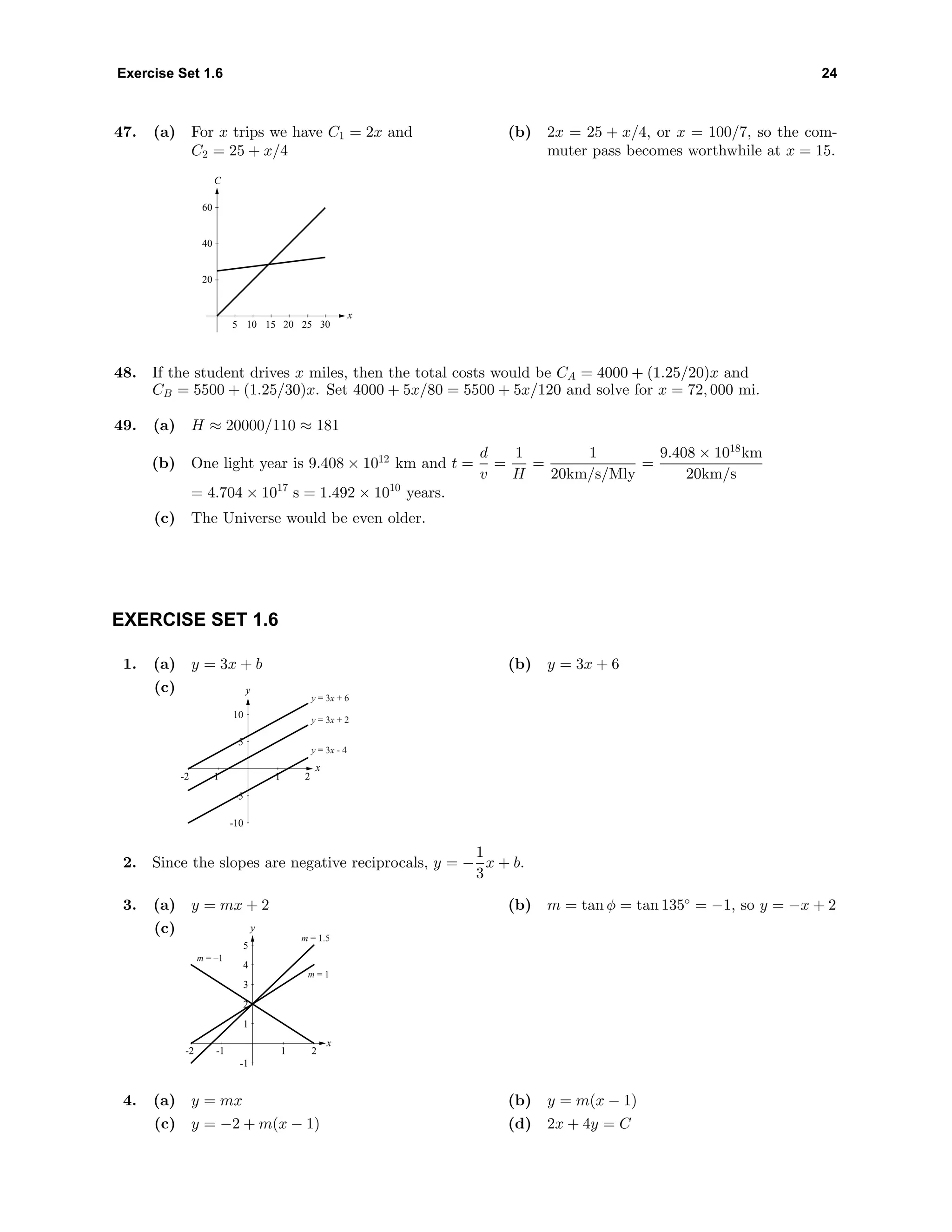 Exercise Set 1.6 24
47. (a) For x trips we have C1 = 2x and
C2 = 25 + x/4
C
x
20
40
60
5 10 15 20 25 30
(b) 2x = 25 + x/4, or x = 100/7, so the com-
muter pass becomes worthwhile at x = 15.
48. If the student drives x miles, then the total costs would be CA = 4000 + (1.25/20)x and
CB = 5500 + (1.25/30)x. Set 4000 + 5x/80 = 5500 + 5x/120 and solve for x = 72, 000 mi.
49. (a) H ≈ 20000/110 ≈ 181
(b) One light year is 9.408 × 1012
km and t =
d
v
=
1
H
=
1
20km/s/Mly
=
9.408 × 1018
km
20km/s
= 4.704 × 1017
s = 1.492 × 1010
years.
(c) The Universe would be even older.
EXERCISE SET 1.6
1. (a) y = 3x + b (b) y = 3x + 6
(c)
-10
-5
5
10
y
-2 -1 1 2
x
y = 3x + 6
y = 3x + 2
y = 3x - 4
2. Since the slopes are negative reciprocals, y = −
1
3
x + b.
3. (a) y = mx + 2 (b) m = tan φ = tan 135◦
= −1, so y = −x + 2
(c)
-1
1
2
3
4
5
-2 -1 1 2
x
y
m = –1
m = 1
m = 1.5
4. (a) y = mx (b) y = m(x − 1)
(c) y = −2 + m(x − 1) (d) 2x + 4y = C
 