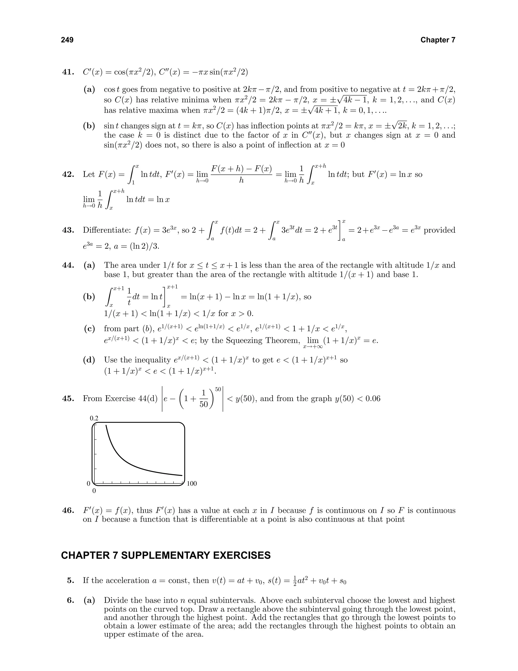 249 Chapter 7
41. C (x) = cos(πx2
/2), C (x) = −πx sin(πx2
/2)
(a) cos t goes from negative to positive at 2kπ −π/2, and from positive to negative at t = 2kπ +π/2,
so C(x) has relative minima when πx2
/2 = 2kπ − π/2, x = ±
√
4k − 1, k = 1, 2, . . ., and C(x)
has relative maxima when πx2
/2 = (4k + 1)π/2, x = ±
√
4k + 1, k = 0, 1, . . ..
(b) sin t changes sign at t = kπ, so C(x) has inﬂection points at πx2
/2 = kπ, x = ±
√
2k, k = 1, 2, . . .;
the case k = 0 is distinct due to the factor of x in C (x), but x changes sign at x = 0 and
sin(πx2
/2) does not, so there is also a point of inﬂection at x = 0
42. Let F(x) =
x
1
ln tdt, F (x) = lim
h→0
F(x + h) − F(x)
h
= lim
h→0
1
h
x+h
x
ln tdt; but F (x) = ln x so
lim
h→0
1
h
x+h
x
ln tdt = ln x
43. Diﬀerentiate: f(x) = 3e3x
, so 2 +
x
a
f(t)dt = 2 +
x
a
3e3t
dt = 2 + e3t
x
a
= 2+e3x
−e3a
= e3x
provided
e3a
= 2, a = (ln 2)/3.
44. (a) The area under 1/t for x ≤ t ≤ x + 1 is less than the area of the rectangle with altitude 1/x and
base 1, but greater than the area of the rectangle with altitude 1/(x + 1) and base 1.
(b)
x+1
x
1
t
dt = ln t
x+1
x
= ln(x + 1) − ln x = ln(1 + 1/x), so
1/(x + 1) < ln(1 + 1/x) < 1/x for x > 0.
(c) from part (b), e1/(x+1)
< eln(1+1/x)
< e1/x
, e1/(x+1)
< 1 + 1/x < e1/x
,
ex/(x+1)
< (1 + 1/x)x
< e; by the Squeezing Theorem, lim
x→+∞
(1 + 1/x)x
= e.
(d) Use the inequality ex/(x+1)
< (1 + 1/x)x
to get e < (1 + 1/x)x+1
so
(1 + 1/x)x
< e < (1 + 1/x)x+1
.
45. From Exercise 44(d) e − 1 +
1
50
50
< y(50), and from the graph y(50) < 0.06
0.2
0
0 100
46. F (x) = f(x), thus F (x) has a value at each x in I because f is continuous on I so F is continuous
on I because a function that is diﬀerentiable at a point is also continuous at that point
CHAPTER 7 SUPPLEMENTARY EXERCISES
5. If the acceleration a = const, then v(t) = at + v0, s(t) = 1
2 at2
+ v0t + s0
6. (a) Divide the base into n equal subintervals. Above each subinterval choose the lowest and highest
points on the curved top. Draw a rectangle above the subinterval going through the lowest point,
and another through the highest point. Add the rectangles that go through the lowest points to
obtain a lower estimate of the area; add the rectangles through the highest points to obtain an
upper estimate of the area.
 
