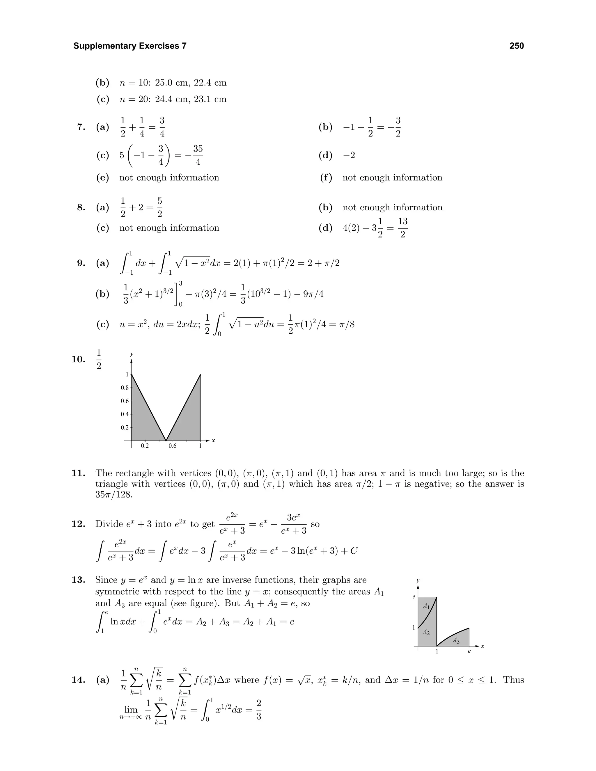 Supplementary Exercises 7 250
(b) n = 10: 25.0 cm, 22.4 cm
(c) n = 20: 24.4 cm, 23.1 cm
7. (a)
1
2
+
1
4
=
3
4
(b) −1 −
1
2
= −
3
2
(c) 5 −1 −
3
4
= −
35
4
(d) −2
(e) not enough information (f) not enough information
8. (a)
1
2
+ 2 =
5
2
(b) not enough information
(c) not enough information (d) 4(2) − 3
1
2
=
13
2
9. (a)
1
−1
dx +
1
−1
1 − x2dx = 2(1) + π(1)2
/2 = 2 + π/2
(b)
1
3
(x2
+ 1)3/2
3
0
− π(3)2
/4 =
1
3
(103/2
− 1) − 9π/4
(c) u = x2
, du = 2xdx;
1
2
1
0
1 − u2du =
1
2
π(1)2
/4 = π/8
10.
1
2
y
x
0.2
0.4
0.6
0.8
1
0.2 0.6 1
11. The rectangle with vertices (0, 0), (π, 0), (π, 1) and (0, 1) has area π and is much too large; so is the
triangle with vertices (0, 0), (π, 0) and (π, 1) which has area π/2; 1 − π is negative; so the answer is
35π/128.
12. Divide ex
+ 3 into e2x
to get
e2x
ex + 3
= ex
−
3ex
ex + 3
so
e2x
ex + 3
dx = ex
dx − 3
ex
ex + 3
dx = ex
− 3 ln(ex
+ 3) + C
13. Since y = ex
and y = ln x are inverse functions, their graphs are
symmetric with respect to the line y = x; consequently the areas A1
and A3 are equal (see ﬁgure). But A1 + A2 = e, so
e
1
ln xdx +
1
0
ex
dx = A2 + A3 = A2 + A1 = e
y
x
1
e
1 e
A3
A1
A2
14. (a)
1
n
n
k=1
k
n
=
n
k=1
f(x∗
k)∆x where f(x) =
√
x, x∗
k = k/n, and ∆x = 1/n for 0 ≤ x ≤ 1. Thus
lim
n→+∞
1
n
n
k=1
k
n
=
1
0
x1/2
dx =
2
3
 