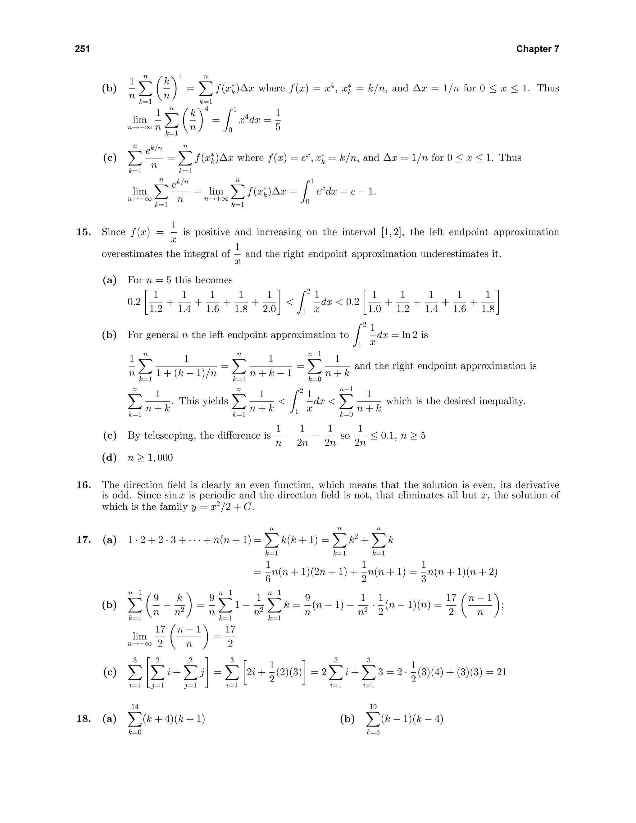 251 Chapter 7
(b)
1
n
n
k=1
k
n
4
=
n
k=1
f(x∗
k)∆x where f(x) = x4
, x∗
k = k/n, and ∆x = 1/n for 0 ≤ x ≤ 1. Thus
lim
n→+∞
1
n
n
k=1
k
n
4
=
1
0
x4
dx =
1
5
(c)
n
k=1
ek/n
n
=
n
k=1
f(x∗
k)∆x where f(x) = ex
, x∗
k = k/n, and ∆x = 1/n for 0 ≤ x ≤ 1. Thus
lim
n→+∞
n
k=1
ek/n
n
= lim
n→+∞
n
k=1
f(x∗
k)∆x =
1
0
ex
dx = e − 1.
15. Since f(x) =
1
x
is positive and increasing on the interval [1, 2], the left endpoint approximation
overestimates the integral of
1
x
and the right endpoint approximation underestimates it.
(a) For n = 5 this becomes
0.2
1
1.2
+
1
1.4
+
1
1.6
+
1
1.8
+
1
2.0
<
2
1
1
x
dx < 0.2
1
1.0
+
1
1.2
+
1
1.4
+
1
1.6
+
1
1.8
(b) For general n the left endpoint approximation to
2
1
1
x
dx = ln 2 is
1
n
n
k=1
1
1 + (k − 1)/n
=
n
k=1
1
n + k − 1
=
n−1
k=0
1
n + k
and the right endpoint approximation is
n
k=1
1
n + k
. This yields
n
k=1
1
n + k
<
2
1
1
x
dx <
n−1
k=0
1
n + k
which is the desired inequality.
(c) By telescoping, the diﬀerence is
1
n
−
1
2n
=
1
2n
so
1
2n
≤ 0.1, n ≥ 5
(d) n ≥ 1, 000
16. The direction ﬁeld is clearly an even function, which means that the solution is even, its derivative
is odd. Since sin x is periodic and the direction ﬁeld is not, that eliminates all but x, the solution of
which is the family y = x2
/2 + C.
17. (a) 1 · 2 + 2 · 3 + · · · + n(n + 1) =
n
k=1
k(k + 1) =
n
k=1
k2
+
n
k=1
k
=
1
6
n(n + 1)(2n + 1) +
1
2
n(n + 1) =
1
3
n(n + 1)(n + 2)
(b)
n−1
k=1
9
n
−
k
n2
=
9
n
n−1
k=1
1 −
1
n2
n−1
k=1
k =
9
n
(n − 1) −
1
n2
·
1
2
(n − 1)(n) =
17
2
n − 1
n
;
lim
n→+∞
17
2
n − 1
n
=
17
2
(c)
3
i=1
2
j=1
i +
2
j=1
j =
3
i=1
2i +
1
2
(2)(3) = 2
3
i=1
i +
3
i=1
3 = 2 ·
1
2
(3)(4) + (3)(3) = 21
18. (a)
14
k=0
(k + 4)(k + 1) (b)
19
k=5
(k − 1)(k − 4)
 