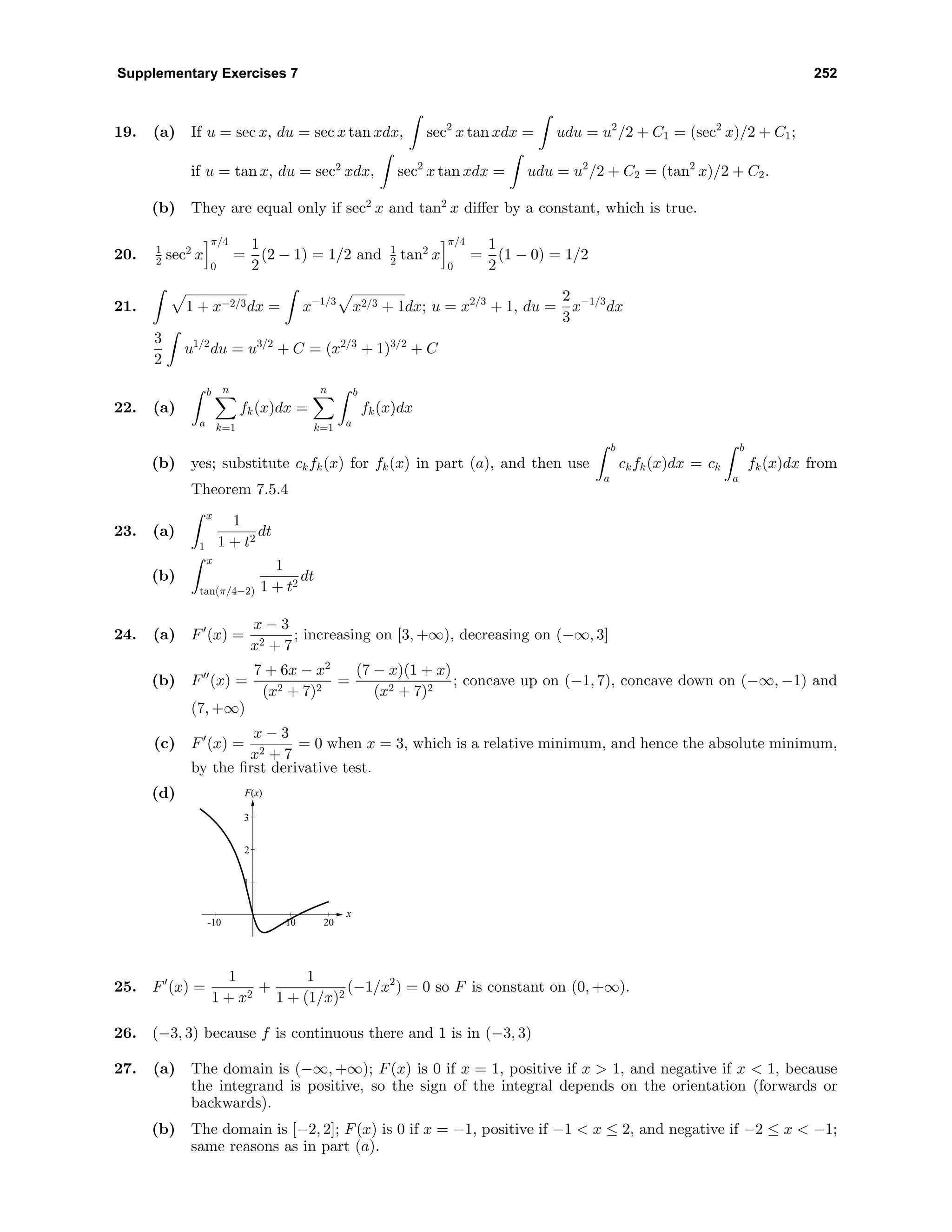 Supplementary Exercises 7 252
19. (a) If u = sec x, du = sec x tan xdx, sec2
x tan xdx = udu = u2
/2 + C1 = (sec2
x)/2 + C1;
if u = tan x, du = sec2
xdx, sec2
x tan xdx = udu = u2
/2 + C2 = (tan2
x)/2 + C2.
(b) They are equal only if sec2
x and tan2
x diﬀer by a constant, which is true.
20. 1
2 sec2
x
π/4
0
=
1
2
(2 − 1) = 1/2 and 1
2 tan2
x
π/4
0
=
1
2
(1 − 0) = 1/2
21. 1 + x−2/3dx = x−1/3
x2/3 + 1dx; u = x2/3
+ 1, du =
2
3
x−1/3
dx
3
2
u1/2
du = u3/2
+ C = (x2/3
+ 1)3/2
+ C
22. (a)
b
a
n
k=1
fk(x)dx =
n
k=1
b
a
fk(x)dx
(b) yes; substitute ckfk(x) for fk(x) in part (a), and then use
b
a
ckfk(x)dx = ck
b
a
fk(x)dx from
Theorem 7.5.4
23. (a)
x
1
1
1 + t2
dt
(b)
x
tan(π/4−2)
1
1 + t2
dt
24. (a) F (x) =
x − 3
x2 + 7
; increasing on [3, +∞), decreasing on (−∞, 3]
(b) F (x) =
7 + 6x − x2
(x2 + 7)2
=
(7 − x)(1 + x)
(x2 + 7)2
; concave up on (−1, 7), concave down on (−∞, −1) and
(7, +∞)
(c) F (x) =
x − 3
x2 + 7
= 0 when x = 3, which is a relative minimum, and hence the absolute minimum,
by the ﬁrst derivative test.
(d) F(x)
x
1
2
3
-10 10 20
25. F (x) =
1
1 + x2
+
1
1 + (1/x)2
(−1/x2
) = 0 so F is constant on (0, +∞).
26. (−3, 3) because f is continuous there and 1 is in (−3, 3)
27. (a) The domain is (−∞, +∞); F(x) is 0 if x = 1, positive if x > 1, and negative if x < 1, because
the integrand is positive, so the sign of the integral depends on the orientation (forwards or
backwards).
(b) The domain is [−2, 2]; F(x) is 0 if x = −1, positive if −1 < x ≤ 2, and negative if −2 ≤ x < −1;
same reasons as in part (a).
 