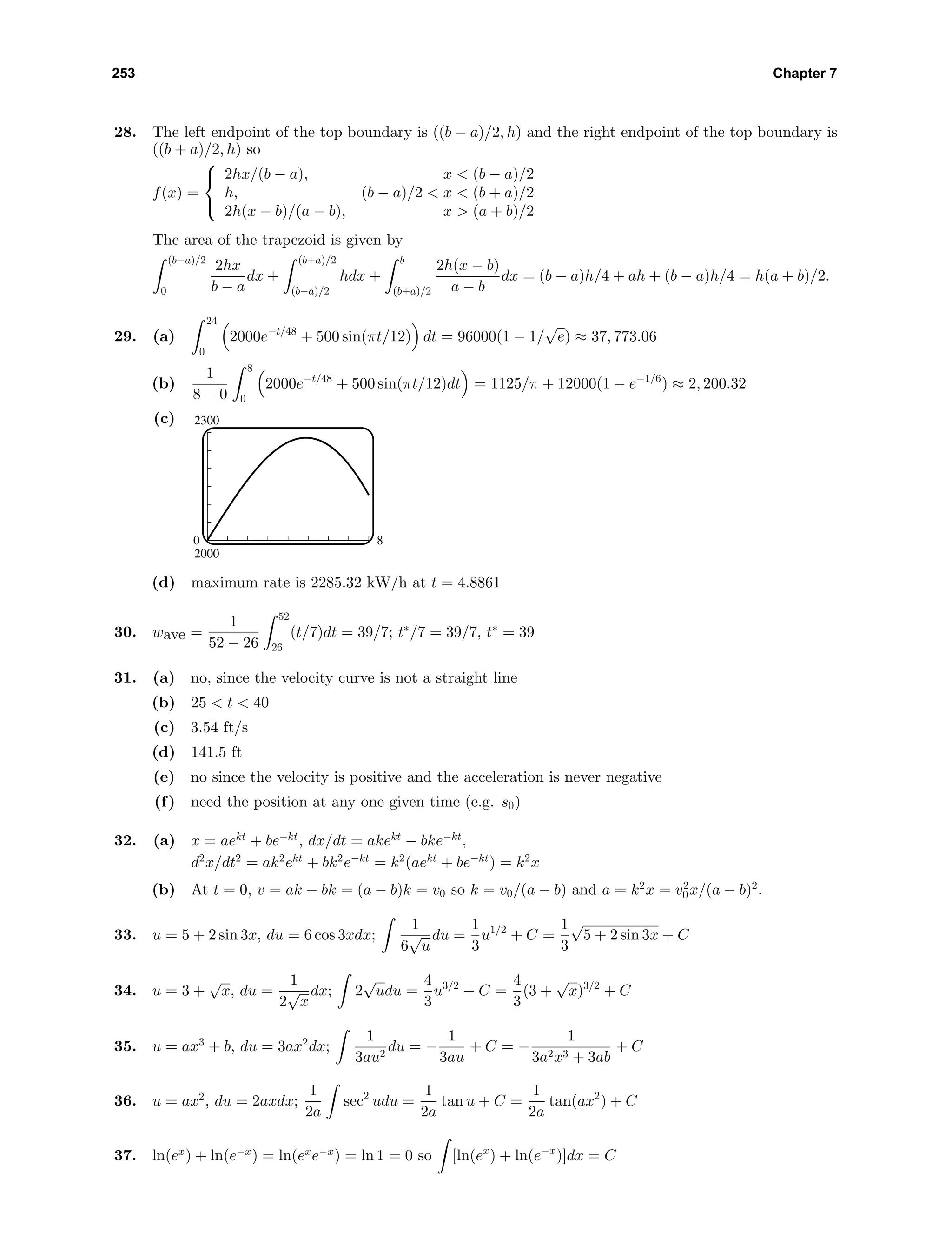 253 Chapter 7
28. The left endpoint of the top boundary is ((b − a)/2, h) and the right endpoint of the top boundary is
((b + a)/2, h) so
f(x) =



2hx/(b − a), x < (b − a)/2
h, (b − a)/2 < x < (b + a)/2
2h(x − b)/(a − b), x > (a + b)/2
The area of the trapezoid is given by
(b−a)/2
0
2hx
b − a
dx +
(b+a)/2
(b−a)/2
hdx +
b
(b+a)/2
2h(x − b)
a − b
dx = (b − a)h/4 + ah + (b − a)h/4 = h(a + b)/2.
29. (a)
24
0
2000e−t/48
+ 500 sin(πt/12) dt = 96000(1 − 1/
√
e) ≈ 37, 773.06
(b)
1
8 − 0
8
0
2000e−t/48
+ 500 sin(πt/12)dt = 1125/π + 12000(1 − e−1/6
) ≈ 2, 200.32
(c) 2300
2000
0 8
(d) maximum rate is 2285.32 kW/h at t = 4.8861
30. wave =
1
52 − 26
52
26
(t/7)dt = 39/7; t∗
/7 = 39/7, t∗
= 39
31. (a) no, since the velocity curve is not a straight line
(b) 25 < t < 40
(c) 3.54 ft/s
(d) 141.5 ft
(e) no since the velocity is positive and the acceleration is never negative
(f) need the position at any one given time (e.g. s0)
32. (a) x = aekt
+ be−kt
, dx/dt = akekt
− bke−kt
,
d2
x/dt2
= ak2
ekt
+ bk2
e−kt
= k2
(aekt
+ be−kt
) = k2
x
(b) At t = 0, v = ak − bk = (a − b)k = v0 so k = v0/(a − b) and a = k2
x = v2
0x/(a − b)2
.
33. u = 5 + 2 sin 3x, du = 6 cos 3xdx;
1
6
√
u
du =
1
3
u1/2
+ C =
1
3
√
5 + 2 sin 3x + C
34. u = 3 +
√
x, du =
1
2
√
x
dx; 2
√
udu =
4
3
u3/2
+ C =
4
3
(3 +
√
x)3/2
+ C
35. u = ax3
+ b, du = 3ax2
dx;
1
3au2
du = −
1
3au
+ C = −
1
3a2x3 + 3ab
+ C
36. u = ax2
, du = 2axdx;
1
2a
sec2
udu =
1
2a
tan u + C =
1
2a
tan(ax2
) + C
37. ln(ex
) + ln(e−x
) = ln(ex
e−x
) = ln 1 = 0 so [ln(ex
) + ln(e−x
)]dx = C
 
