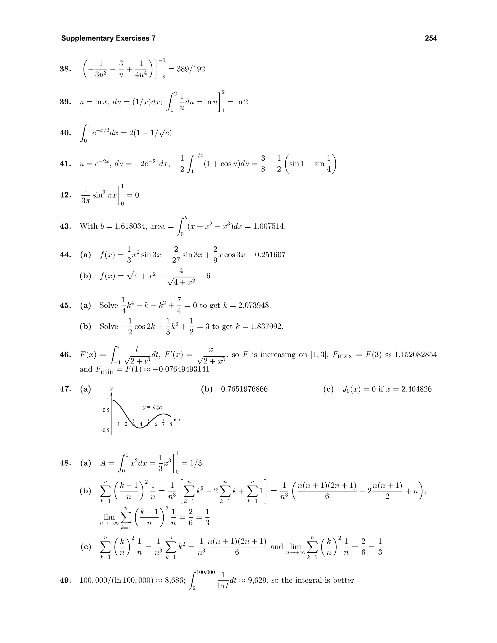Supplementary Exercises 7 254
38. −
1
3u3
−
3
u
+
1
4u4
−1
−2
= 389/192
39. u = ln x, du = (1/x)dx;
2
1
1
u
du = ln u
2
1
= ln 2
40.
1
0
e−x/2
dx = 2(1 − 1/
√
e)
41. u = e−2x
, du = −2e−2x
dx; −
1
2
1/4
1
(1 + cos u)du =
3
8
+
1
2
sin 1 − sin
1
4
42.
1
3π
sin3
πx
1
0
= 0
43. With b = 1.618034, area =
b
0
(x + x2
− x3
)dx = 1.007514.
44. (a) f(x) =
1
3
x2
sin 3x −
2
27
sin 3x +
2
9
x cos 3x − 0.251607
(b) f(x) = 4 + x2 +
4
√
4 + x2
− 6
45. (a) Solve
1
4
k4
− k − k2
+
7
4
= 0 to get k = 2.073948.
(b) Solve −
1
2
cos 2k +
1
3
k3
+
1
2
= 3 to get k = 1.837992.
46. F(x) =
x
−1
t
√
2 + t3
dt, F (x) =
x
√
2 + x3
, so F is increasing on [1, 3]; Fmax = F(3) ≈ 1.152082854
and Fmin = F(1) ≈ −0.07649493141
47. (a)
1 2 3 4 5 6 7 8
-0.5
0.5
1
y = J0(x)
x
y (b) 0.7651976866 (c) J0(x) = 0 if x = 2.404826
48. (a) A =
1
0
x2
dx =
1
3
x3
1
0
= 1/3
(b)
n
k=1
k − 1
n
2
1
n
=
1
n3
n
k=1
k2
− 2
n
k=1
k +
n
k=1
1 =
1
n3
n(n + 1)(2n + 1)
6
− 2
n(n + 1)
2
+ n ,
lim
n→+∞
n
k=1
k − 1
n
2
1
n
=
2
6
=
1
3
(c)
n
k=1
k
n
2
1
n
=
1
n3
n
k=1
k2
=
1
n3
n(n + 1)(2n + 1)
6
and lim
n→+∞
n
k=1
k
n
2
1
n
=
2
6
=
1
3
49. 100, 000/(ln 100, 000) ≈ 8,686;
100,000
2
1
ln t
dt ≈ 9,629, so the integral is better
 