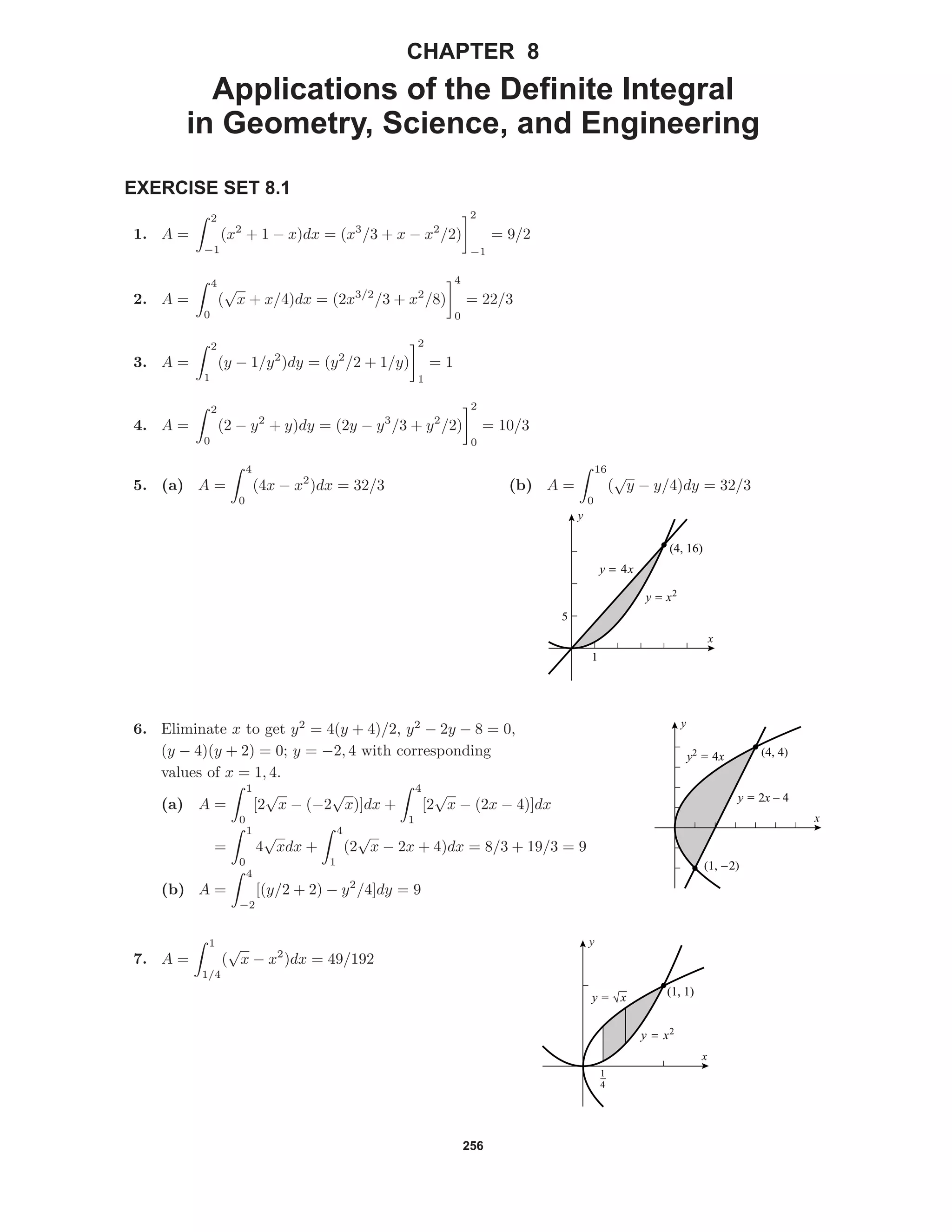 256
CHAPTER 8
Applications of the Deﬁnite Integral
in Geometry, Science, and Engineering
EXERCISE SET 8.1
1. A =
2
−1
(x2
+ 1 − x)dx = (x3
/3 + x − x2
/2)
2
−1
= 9/2
2. A =
4
0
(
√
x + x/4)dx = (2x3/2
/3 + x2
/8)
4
0
= 22/3
3. A =
2
1
(y − 1/y2
)dy = (y2
/2 + 1/y)
2
1
= 1
4. A =
2
0
(2 − y2
+ y)dy = (2y − y3
/3 + y2
/2)
2
0
= 10/3
5. (a) A =
4
0
(4x − x2
)dx = 32/3 (b) A =
16
0
(
√
y − y/4)dy = 32/3
5
1
(4, 16)
y = 4x
y = x2
x
y
(4, 4)
(1, -2)
x
y
y2
= 4x
y = 2x – 4
6. Eliminate x to get y2
= 4(y + 4)/2, y2
− 2y − 8 = 0,
(y − 4)(y + 2) = 0; y = −2, 4 with corresponding
values of x = 1, 4.
(a) A =
1
0
[2
√
x − (−2
√
x)]dx +
4
1
[2
√
x − (2x − 4)]dx
=
1
0
4
√
xdx +
4
1
(2
√
x − 2x + 4)dx = 8/3 + 19/3 = 9
(b) A =
4
−2
[(y/2 + 2) − y2
/4]dy = 9
1
4
(1, 1)
x
y
y = x2
y = √x
7. A =
1
1/4
(
√
x − x2
)dx = 49/192
 