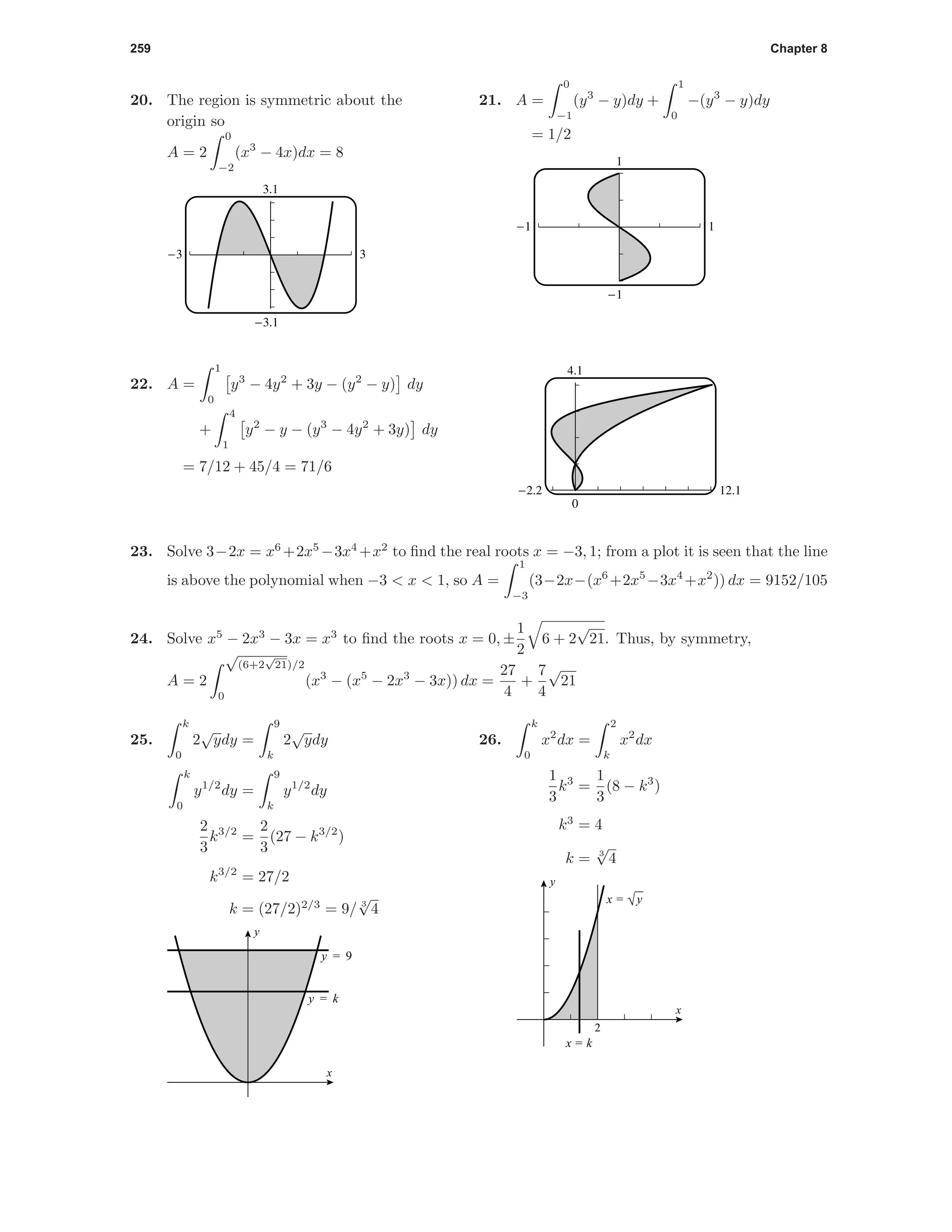 259 Chapter 8
20. The region is symmetric about the
origin so
A = 2
0
−2
(x3
− 4x)dx = 8
3.1
-3.1
-3 3
21. A =
0
−1
(y3
− y)dy +
1
0
−(y3
− y)dy
= 1/2
1
-1
-1 1
4.1
0
-2.2 12.1
22. A =
1
0
y3
− 4y2
+ 3y − (y2
− y) dy
+
4
1
y2
− y − (y3
− 4y2
+ 3y) dy
= 7/12 + 45/4 = 71/6
23. Solve 3−2x = x6
+2x5
−3x4
+x2
to ﬁnd the real roots x = −3, 1; from a plot it is seen that the line
is above the polynomial when −3 < x < 1, so A =
1
−3
(3−2x−(x6
+2x5
−3x4
+x2
)) dx = 9152/105
24. Solve x5
− 2x3
− 3x = x3
to ﬁnd the roots x = 0, ±
1
2
6 + 2
√
21. Thus, by symmetry,
A = 2
√
(6+2
√
21)/2
0
(x3
− (x5
− 2x3
− 3x)) dx =
27
4
+
7
4
√
21
25.
k
0
2
√
ydy =
9
k
2
√
ydy
k
0
y1/2
dy =
9
k
y1/2
dy
2
3
k3/2
=
2
3
(27 − k3/2
)
k3/2
= 27/2
k = (27/2)2/3
= 9/ 3
√
4
y = 9
y = k
x
y
26.
k
0
x2
dx =
2
k
x2
dx
1
3
k3
=
1
3
(8 − k3
)
k3
= 4
k = 3
√
4
2
x
y
x = √y
x = k
 