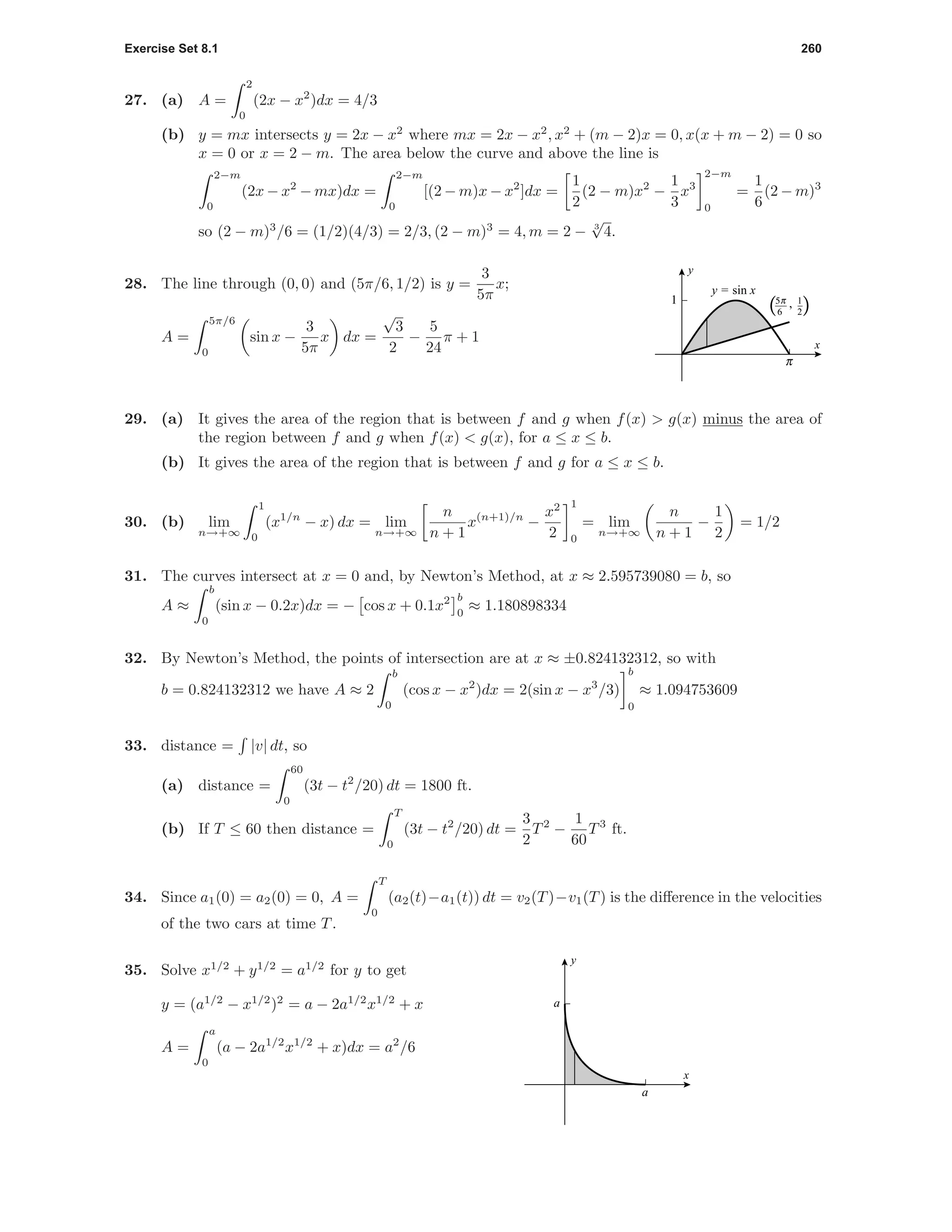 Exercise Set 8.1 260
27. (a) A =
2
0
(2x − x2
)dx = 4/3
(b) y = mx intersects y = 2x − x2
where mx = 2x − x2
, x2
+ (m − 2)x = 0, x(x + m − 2) = 0 so
x = 0 or x = 2 − m. The area below the curve and above the line is
2−m
0
(2x − x2
− mx)dx =
2−m
0
[(2 − m)x − x2
]dx =
1
2
(2 − m)x2
−
1
3
x3
2−m
0
=
1
6
(2 − m)3
so (2 − m)3
/6 = (1/2)(4/3) = 2/3, (2 − m)3
= 4, m = 2 − 3
√
4.
c
1 1
2
c5
6
,( )
x
y
y = sin x28. The line through (0, 0) and (5π/6, 1/2) is y =
3
5π
x;
A =
5π/6
0
sin x −
3
5π
x dx =
√
3
2
−
5
24
π + 1
29. (a) It gives the area of the region that is between f and g when f(x) > g(x) minus the area of
the region between f and g when f(x) < g(x), for a ≤ x ≤ b.
(b) It gives the area of the region that is between f and g for a ≤ x ≤ b.
30. (b) lim
n→+∞
1
0
(x1/n
− x) dx = lim
n→+∞
n
n + 1
x(n+1)/n
−
x2
2
1
0
= lim
n→+∞
n
n + 1
−
1
2
= 1/2
31. The curves intersect at x = 0 and, by Newton’s Method, at x ≈ 2.595739080 = b, so
A ≈
b
0
(sin x − 0.2x)dx = − cos x + 0.1x2 b
0
≈ 1.180898334
32. By Newton’s Method, the points of intersection are at x ≈ ±0.824132312, so with
b = 0.824132312 we have A ≈ 2
b
0
(cos x − x2
)dx = 2(sin x − x3
/3)
b
0
≈ 1.094753609
33. distance = |v| dt, so
(a) distance =
60
0
(3t − t2
/20) dt = 1800 ft.
(b) If T ≤ 60 then distance =
T
0
(3t − t2
/20) dt =
3
2
T2
−
1
60
T3
ft.
34. Since a1(0) = a2(0) = 0, A =
T
0
(a2(t)−a1(t)) dt = v2(T)−v1(T) is the diﬀerence in the velocities
of the two cars at time T.
a
a
x
y
35. Solve x1/2
+ y1/2
= a1/2
for y to get
y = (a1/2
− x1/2
)2
= a − 2a1/2
x1/2
+ x
A =
a
0
(a − 2a1/2
x1/2
+ x)dx = a2
/6
 