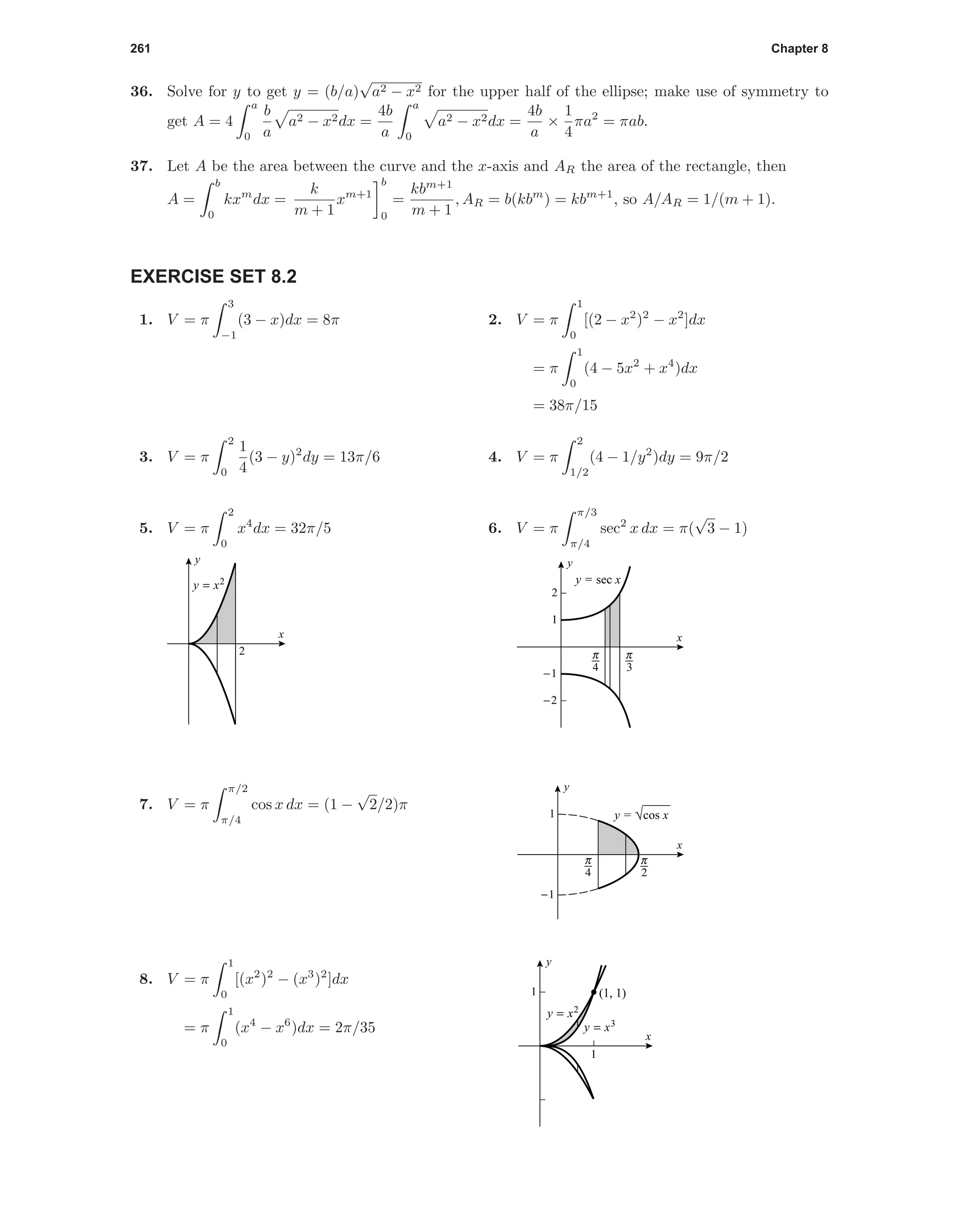261 Chapter 8
36. Solve for y to get y = (b/a)
√
a2 − x2 for the upper half of the ellipse; make use of symmetry to
get A = 4
a
0
b
a
a2 − x2dx =
4b
a
a
0
a2 − x2dx =
4b
a
×
1
4
πa2
= πab.
37. Let A be the area between the curve and the x-axis and AR the area of the rectangle, then
A =
b
0
kxm
dx =
k
m + 1
xm+1
b
0
=
kbm+1
m + 1
, AR = b(kbm
) = kbm+1
, so A/AR = 1/(m + 1).
EXERCISE SET 8.2
1. V = π
3
−1
(3 − x)dx = 8π 2. V = π
1
0
[(2 − x2
)2
− x2
]dx
= π
1
0
(4 − 5x2
+ x4
)dx
= 38π/15
3. V = π
2
0
1
4
(3 − y)2
dy = 13π/6 4. V = π
2
1/2
(4 − 1/y2
)dy = 9π/2
5. V = π
2
0
x4
dx = 32π/5
2
x
y
y = x2
6. V = π
π/3
π/4
sec2
x dx = π(
√
3 − 1)
3 4
-2
-1
1
2
x
y
y = sec x
3 6
-1
1
x
y
y = √cos x
7. V = π
π/2
π/4
cos x dx = (1 −
√
2/2)π
1
1 (1, 1)
y = x2
y = x3
x
y
8. V = π
1
0
[(x2
)2
− (x3
)2
]dx
= π
1
0
(x4
− x6
)dx = 2π/35
 