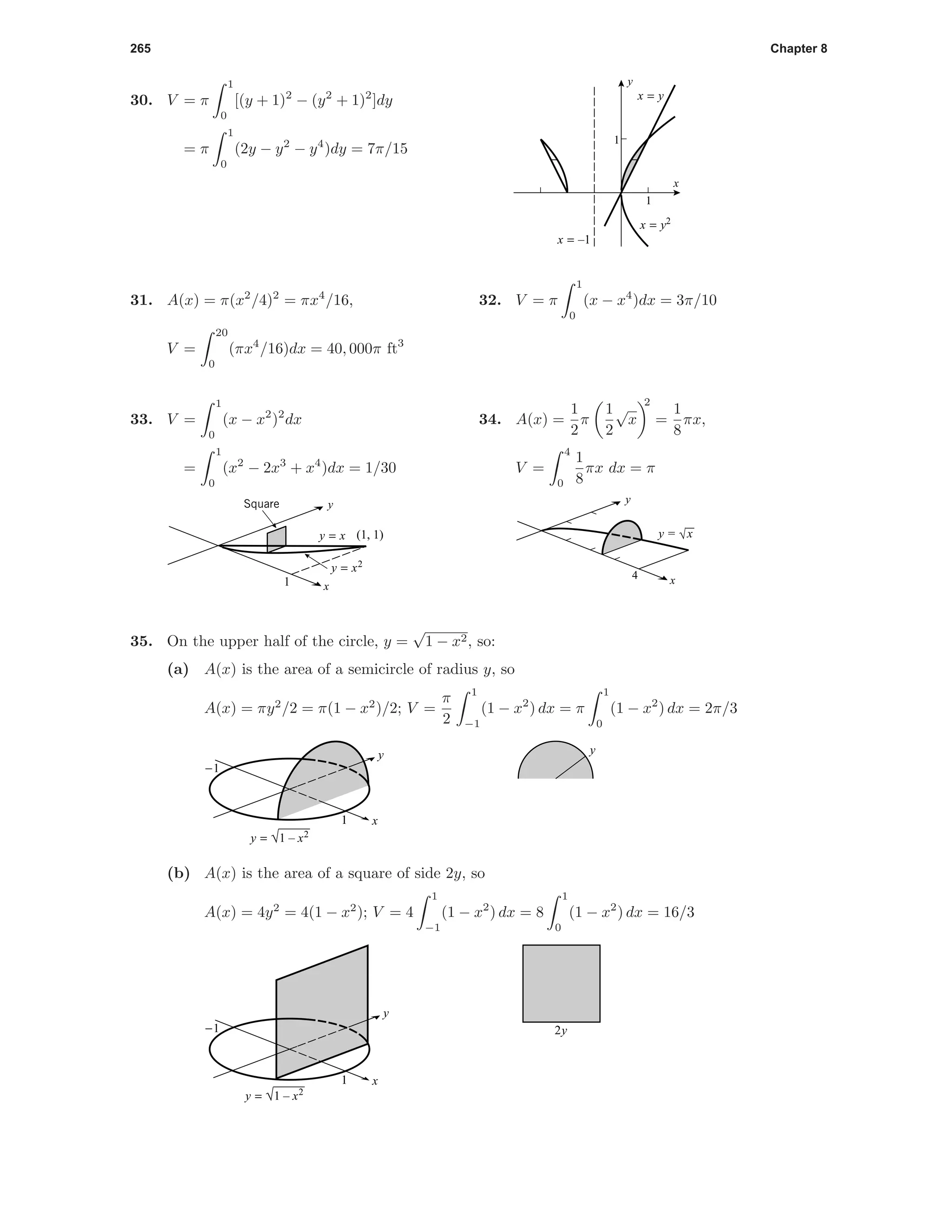 265 Chapter 8
30. V = π
1
0
[(y + 1)2
− (y2
+ 1)2
]dy
= π
1
0
(2y − y2
− y4
)dy = 7π/15
1
1
x
y
x = y2
x = y
x = –1
31. A(x) = π(x2
/4)2
= πx4
/16,
V =
20
0
(πx4
/16)dx = 40, 000π ft3
32. V = π
1
0
(x − x4
)dx = 3π/10
33. V =
1
0
(x − x2
)2
dx
=
1
0
(x2
− 2x3
+ x4
)dx = 1/30
Square
(1, 1)
1
y = x
y = x2
x
y
34. A(x) =
1
2
π
1
2
√
x
2
=
1
8
πx,
V =
4
0
1
8
πx dx = π
4 x
y
y = √x
35. On the upper half of the circle, y =
√
1 − x2, so:
(a) A(x) is the area of a semicircle of radius y, so
A(x) = πy2
/2 = π(1 − x2
)/2; V =
π
2
1
−1
(1 − x2
) dx = π
1
0
(1 − x2
) dx = 2π/3
1
-1
y = √1 – x2
x
y y
(b) A(x) is the area of a square of side 2y, so
A(x) = 4y2
= 4(1 − x2
); V = 4
1
−1
(1 − x2
) dx = 8
1
0
(1 − x2
) dx = 16/3
1
-1
y = √1 – x2
x
y
2y
 