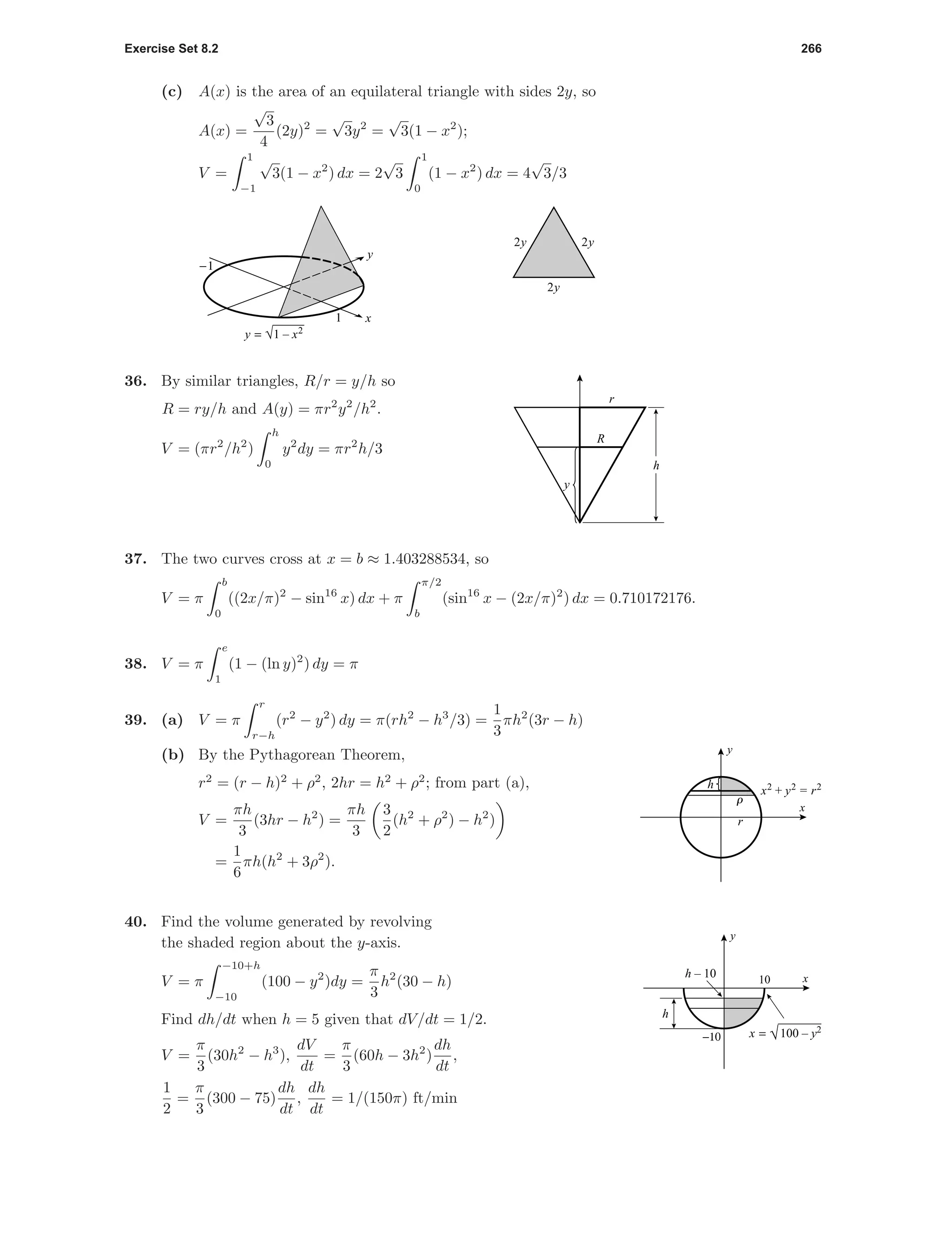 Exercise Set 8.2 266
(c) A(x) is the area of an equilateral triangle with sides 2y, so
A(x) =
√
3
4
(2y)2
=
√
3y2
=
√
3(1 − x2
);
V =
1
−1
√
3(1 − x2
) dx = 2
√
3
1
0
(1 − x2
) dx = 4
√
3/3
x
y
1
-1
y = √1 – x2
2y
2y2y
y
R
r
h
36. By similar triangles, R/r = y/h so
R = ry/h and A(y) = πr2
y2
/h2
.
V = (πr2
/h2
)
h
0
y2
dy = πr2
h/3
37. The two curves cross at x = b ≈ 1.403288534, so
V = π
b
0
((2x/π)2
− sin16
x) dx + π
π/2
b
(sin16
x − (2x/π)2
) dx = 0.710172176.
38. V = π
e
1
(1 − (ln y)2
) dy = π
39. (a) V = π
r
r−h
(r2
− y2
) dy = π(rh2
− h3
/3) =
1
3
πh2
(3r − h)
r
h
r
x
y
x2
+ y2
= r2
(b) By the Pythagorean Theorem,
r2
= (r − h)2
+ ρ2
, 2hr = h2
+ ρ2
; from part (a),
V =
πh
3
(3hr − h2
) =
πh
3
3
2
(h2
+ ρ2
) − h2
)
=
1
6
πh(h2
+ 3ρ2
).
10
h – 10
−10
h
x
y
x = √100 – y2
40. Find the volume generated by revolving
the shaded region about the y-axis.
V = π
−10+h
−10
(100 − y2
)dy =
π
3
h2
(30 − h)
Find dh/dt when h = 5 given that dV/dt = 1/2.
V =
π
3
(30h2
− h3
),
dV
dt
=
π
3
(60h − 3h2
)
dh
dt
,
1
2
=
π
3
(300 − 75)
dh
dt
,
dh
dt
= 1/(150π) ft/min
 