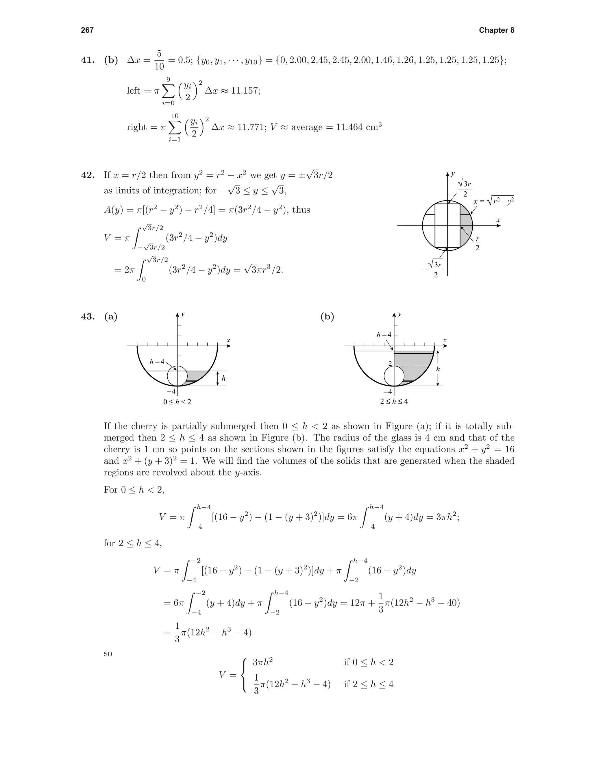 267 Chapter 8
41. (b) ∆x =
5
10
= 0.5; {y0, y1, · · · , y10} = {0, 2.00, 2.45, 2.45, 2.00, 1.46, 1.26, 1.25, 1.25, 1.25, 1.25};
left = π
9
i=0
yi
2
2
∆x ≈ 11.157;
right = π
10
i=1
yi
2
2
∆x ≈ 11.771; V ≈ average = 11.464 cm3
r
2
x
y
x = √r2 – y2
√3r
2
√3r
2
–
42. If x = r/2 then from y2
= r2
− x2
we get y = ±
√
3r/2
as limits of integration; for −
√
3 ≤ y ≤
√
3,
A(y) = π[(r2
− y2
) − r2
/4] = π(3r2
/4 − y2
), thus
V = π
√
3r/2
−
√
3r/2
(3r2
/4 − y2
)dy
= 2π
√
3r/2
0
(3r2
/4 − y2
)dy =
√
3πr3
/2.
43. (a)
h
-4
x
y
0 ≤ h < 2
h – 4
(b)
-4
-2
h
2 ≤ h ≤ 4
h – 4
x
y
If the cherry is partially submerged then 0 ≤ h < 2 as shown in Figure (a); if it is totally sub-
merged then 2 ≤ h ≤ 4 as shown in Figure (b). The radius of the glass is 4 cm and that of the
cherry is 1 cm so points on the sections shown in the ﬁgures satisfy the equations x2
+ y2
= 16
and x2
+ (y + 3)2
= 1. We will ﬁnd the volumes of the solids that are generated when the shaded
regions are revolved about the y-axis.
For 0 ≤ h < 2,
V = π
h−4
−4
[(16 − y2
) − (1 − (y + 3)2
)]dy = 6π
h−4
−4
(y + 4)dy = 3πh2
;
for 2 ≤ h ≤ 4,
V = π
−2
−4
[(16 − y2
) − (1 − (y + 3)2
)]dy + π
h−4
−2
(16 − y2
)dy
= 6π
−2
−4
(y + 4)dy + π
h−4
−2
(16 − y2
)dy = 12π +
1
3
π(12h2
− h3
− 40)
=
1
3
π(12h2
− h3
− 4)
so
V =



3πh2
if 0 ≤ h < 2
1
3
π(12h2
− h3
− 4) if 2 ≤ h ≤ 4
 