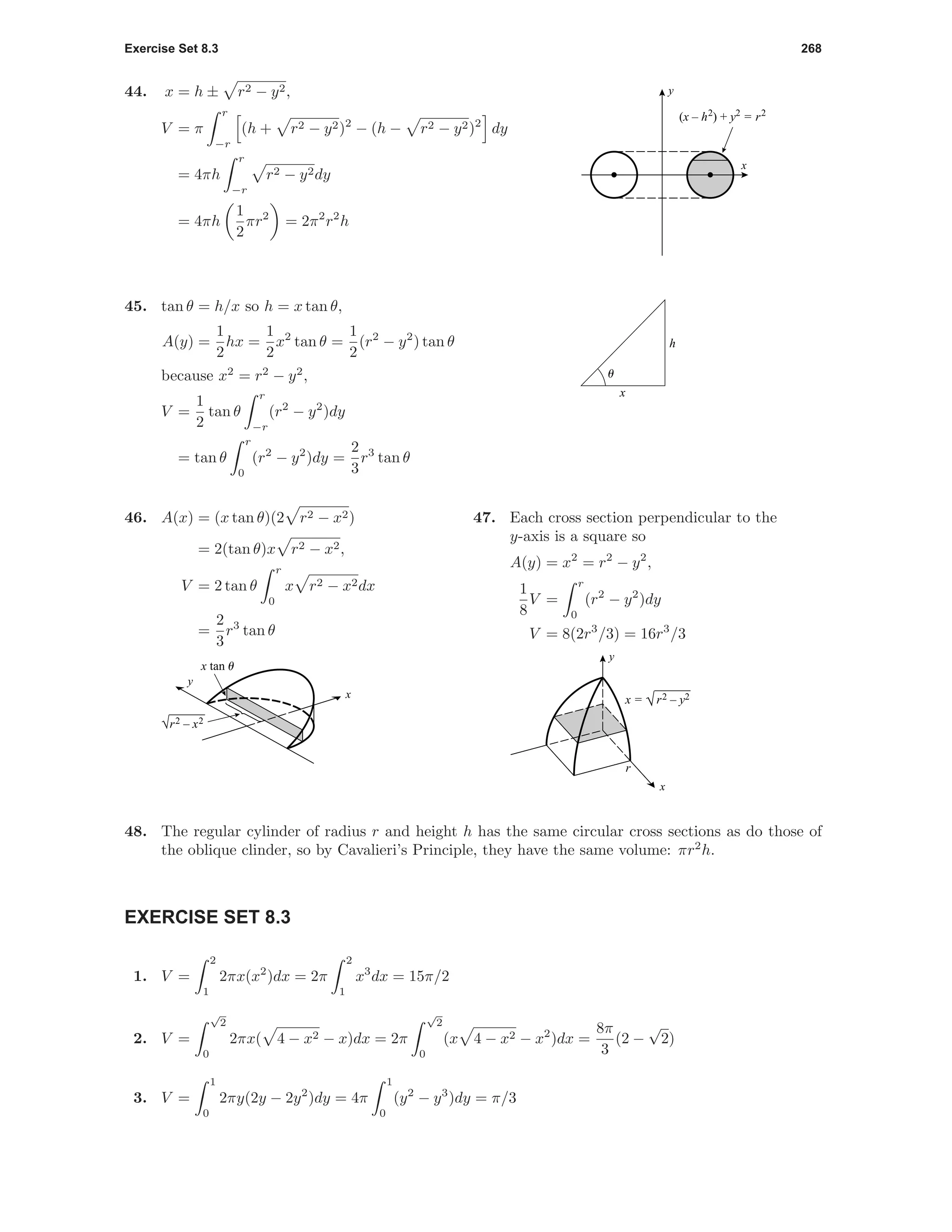 Exercise Set 8.3 268
44. x = h ± r2 − y2,
V = π
r
−r
(h + r2 − y2)2
− (h − r2 − y2)2
dy
= 4πh
r
−r
r2 − y2dy
= 4πh
1
2
πr2
= 2π2
r2
h
x
y
(x – h2
) + y2
= r2
x
h
u
45. tan θ = h/x so h = x tan θ,
A(y) =
1
2
hx =
1
2
x2
tan θ =
1
2
(r2
− y2
) tan θ
because x2
= r2
− y2
,
V =
1
2
tan θ
r
−r
(r2
− y2
)dy
= tan θ
r
0
(r2
− y2
)dy =
2
3
r3
tan θ
46. A(x) = (x tan θ)(2 r2 − x2)
= 2(tan θ)x r2 − x2,
V = 2 tan θ
r
0
x r2 − x2dx
=
2
3
r3
tan θ
y
x
√r2 – x2
x tan u
47. Each cross section perpendicular to the
y-axis is a square so
A(y) = x2
= r2
− y2
,
1
8
V =
r
0
(r2
− y2
)dy
V = 8(2r3
/3) = 16r3
/3
r
x = √r2 – y2
x
y
48. The regular cylinder of radius r and height h has the same circular cross sections as do those of
the oblique clinder, so by Cavalieri’s Principle, they have the same volume: πr2
h.
EXERCISE SET 8.3
1. V =
2
1
2πx(x2
)dx = 2π
2
1
x3
dx = 15π/2
2. V =
√
2
0
2πx( 4 − x2 − x)dx = 2π
√
2
0
(x 4 − x2 − x2
)dx =
8π
3
(2 −
√
2)
3. V =
1
0
2πy(2y − 2y2
)dy = 4π
1
0
(y2
− y3
)dy = π/3
 