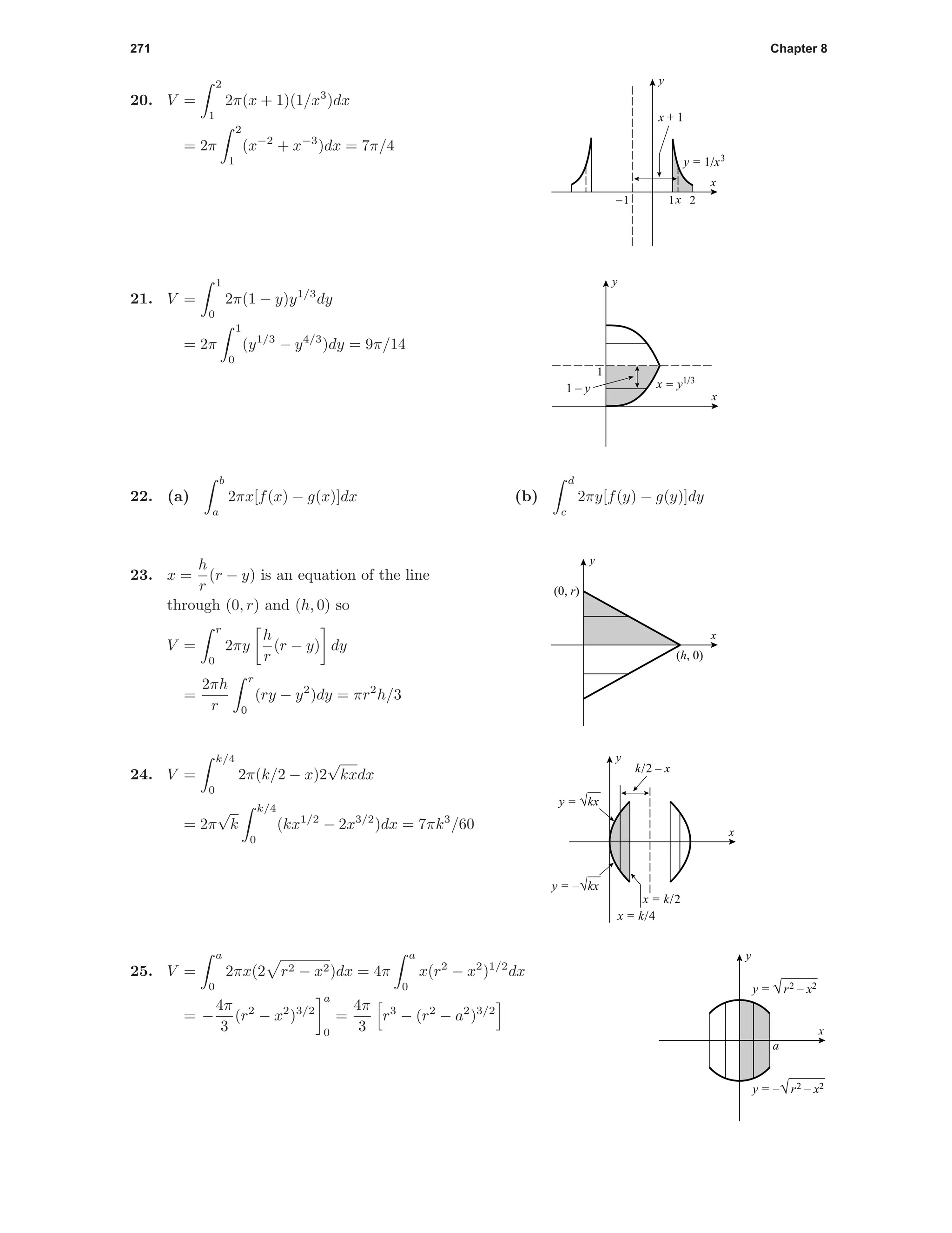 271 Chapter 8
20. V =
2
1
2π(x + 1)(1/x3
)dx
= 2π
2
1
(x−2
+ x−3
)dx = 7π/4
-1 x 21
x
y
y = 1/x3
x + 1
1
x
y
1 – y x = y1/3
21. V =
1
0
2π(1 − y)y1/3
dy
= 2π
1
0
(y1/3
− y4/3
)dy = 9π/14
22. (a)
b
a
2πx[f(x) − g(x)]dx (b)
d
c
2πy[f(y) − g(y)]dy
x
y
(0, r)
(h, 0)
23. x =
h
r
(r − y) is an equation of the line
through (0, r) and (h, 0) so
V =
r
0
2πy
h
r
(r − y) dy
=
2πh
r
r
0
(ry − y2
)dy = πr2
h/3
x
y
x = k/2
k/2 – x
x = k/4
y = √kx
y = –√kx
24. V =
k/4
0
2π(k/2 − x)2
√
kxdx
= 2π
√
k
k/4
0
(kx1/2
− 2x3/2
)dx = 7πk3
/60
a
x
y
y = √r2 – x2
y = –√r2 – x2
25. V =
a
0
2πx(2 r2 − x2)dx = 4π
a
0
x(r2
− x2
)1/2
dx
= −
4π
3
(r2
− x2
)3/2
a
0
=
4π
3
r3
− (r2
− a2
)3/2
 