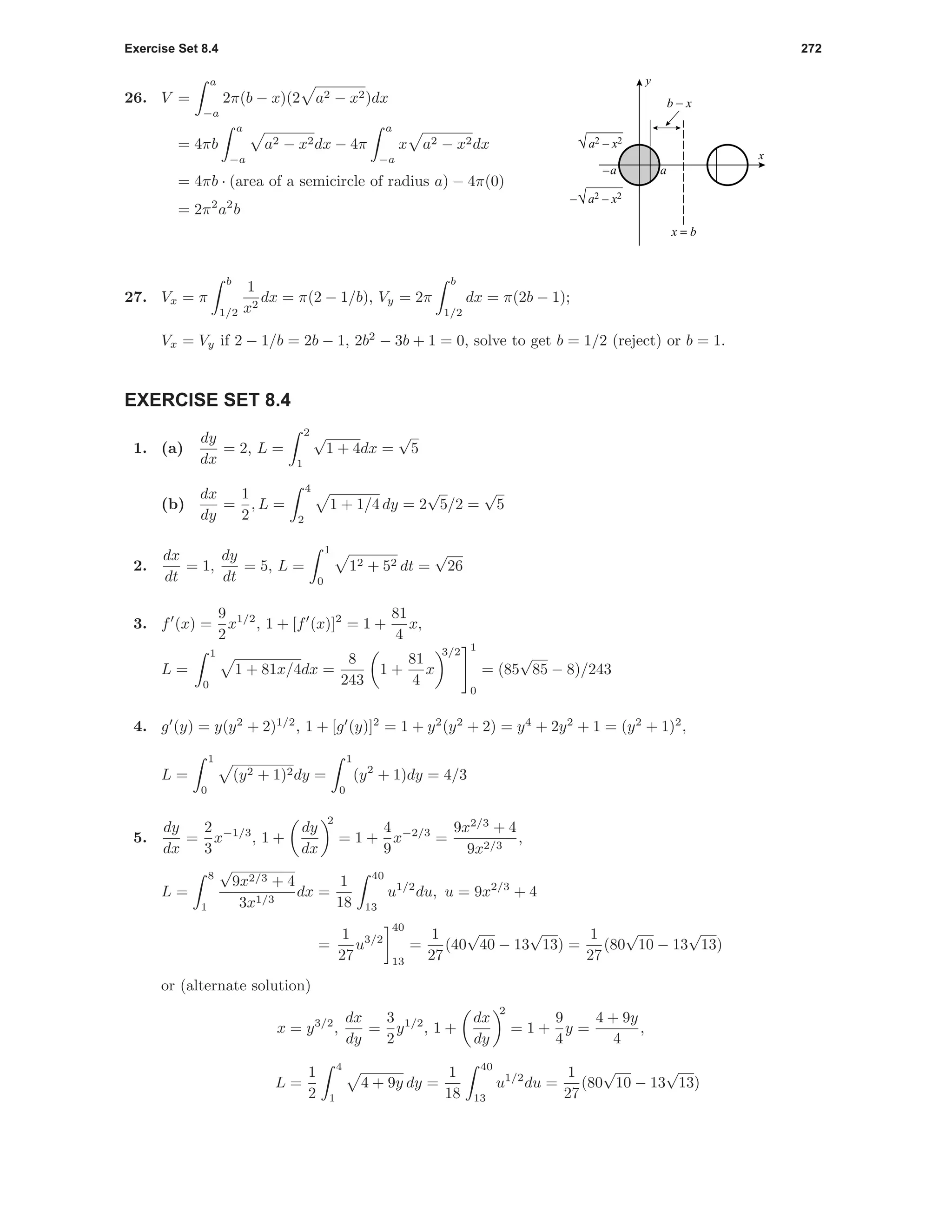Exercise Set 8.4 272
26. V =
a
−a
2π(b − x)(2 a2 − x2)dx
= 4πb
a
−a
a2 − x2dx − 4π
a
−a
x a2 − x2dx
= 4πb · (area of a semicircle of radius a) − 4π(0)
= 2π2
a2
b
a–a
x
y
√a2 – x2
–√a2 – x2
b − x
x = b
27. Vx = π
b
1/2
1
x2
dx = π(2 − 1/b), Vy = 2π
b
1/2
dx = π(2b − 1);
Vx = Vy if 2 − 1/b = 2b − 1, 2b2
− 3b + 1 = 0, solve to get b = 1/2 (reject) or b = 1.
EXERCISE SET 8.4
1. (a)
dy
dx
= 2, L =
2
1
√
1 + 4dx =
√
5
(b)
dx
dy
=
1
2
, L =
4
2
1 + 1/4 dy = 2
√
5/2 =
√
5
2.
dx
dt
= 1,
dy
dt
= 5, L =
1
0
12 + 52 dt =
√
26
3. f (x) =
9
2
x1/2
, 1 + [f (x)]2
= 1 +
81
4
x,
L =
1
0
1 + 81x/4dx =
8
243
1 +
81
4
x
3/2 1
0
= (85
√
85 − 8)/243
4. g (y) = y(y2
+ 2)1/2
, 1 + [g (y)]2
= 1 + y2
(y2
+ 2) = y4
+ 2y2
+ 1 = (y2
+ 1)2
,
L =
1
0
(y2 + 1)2dy =
1
0
(y2
+ 1)dy = 4/3
5.
dy
dx
=
2
3
x−1/3
, 1 +
dy
dx
2
= 1 +
4
9
x−2/3
=
9x2/3
+ 4
9x2/3
,
L =
8
1
√
9x2/3 + 4
3x1/3
dx =
1
18
40
13
u1/2
du, u = 9x2/3
+ 4
=
1
27
u3/2
40
13
=
1
27
(40
√
40 − 13
√
13) =
1
27
(80
√
10 − 13
√
13)
or (alternate solution)
x = y3/2
,
dx
dy
=
3
2
y1/2
, 1 +
dx
dy
2
= 1 +
9
4
y =
4 + 9y
4
,
L =
1
2
4
1
4 + 9y dy =
1
18
40
13
u1/2
du =
1
27
(80
√
10 − 13
√
13)
 