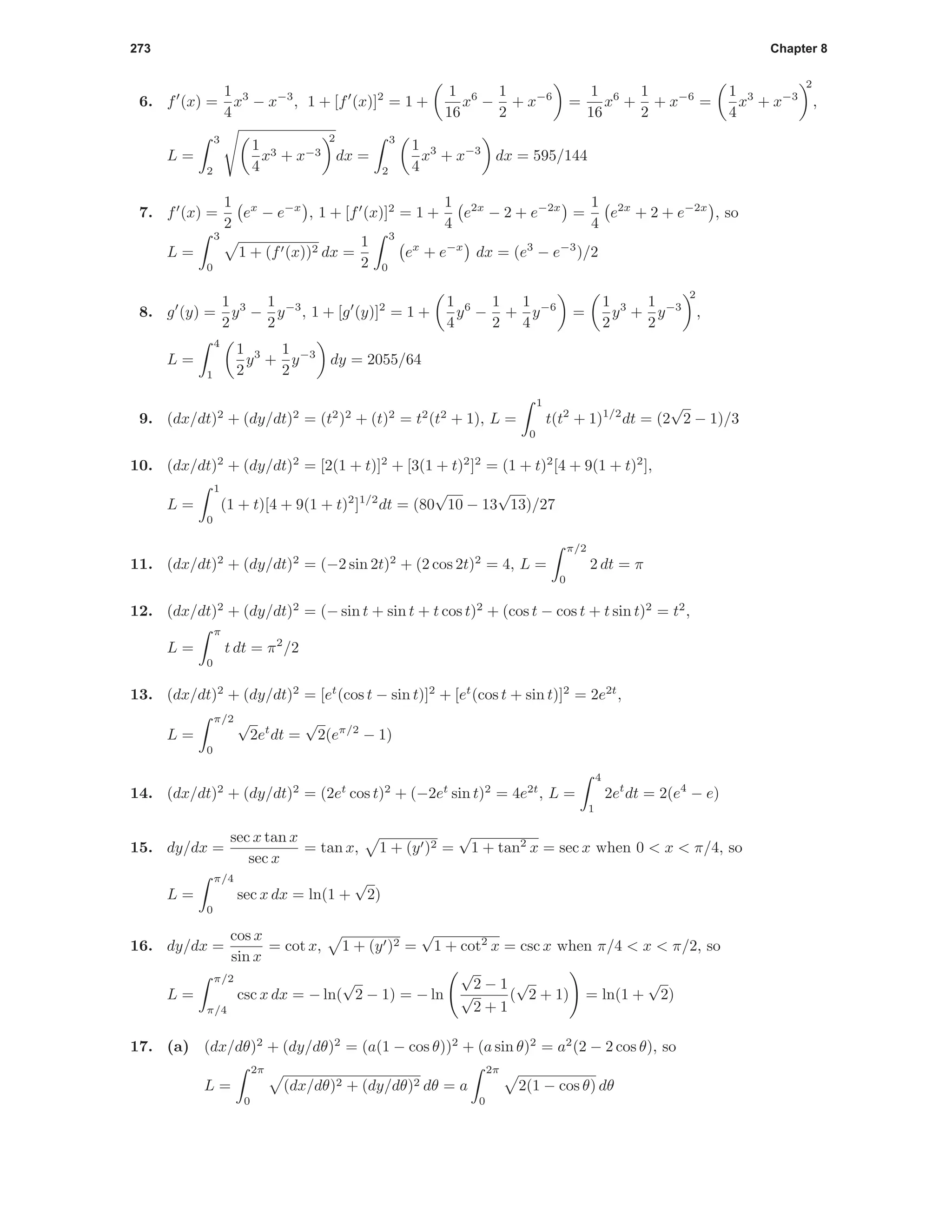 273 Chapter 8
6. f (x) =
1
4
x3
− x−3
, 1 + [f (x)]2
= 1 +
1
16
x6
−
1
2
+ x−6
=
1
16
x6
+
1
2
+ x−6
=
1
4
x3
+ x−3
2
,
L =
3
2
1
4
x3 + x−3
2
dx =
3
2
1
4
x3
+ x−3
dx = 595/144
7. f (x) =
1
2
ex
− e−x
, 1 + [f (x)]2
= 1 +
1
4
e2x
− 2 + e−2x
=
1
4
e2x
+ 2 + e−2x
, so
L =
3
0
1 + (f (x))2 dx =
1
2
3
0
ex
+ e−x
dx = (e3
− e−3
)/2
8. g (y) =
1
2
y3
−
1
2
y−3
, 1 + [g (y)]2
= 1 +
1
4
y6
−
1
2
+
1
4
y−6
=
1
2
y3
+
1
2
y−3
2
,
L =
4
1
1
2
y3
+
1
2
y−3
dy = 2055/64
9. (dx/dt)2
+ (dy/dt)2
= (t2
)2
+ (t)2
= t2
(t2
+ 1), L =
1
0
t(t2
+ 1)1/2
dt = (2
√
2 − 1)/3
10. (dx/dt)2
+ (dy/dt)2
= [2(1 + t)]2
+ [3(1 + t)2
]2
= (1 + t)2
[4 + 9(1 + t)2
],
L =
1
0
(1 + t)[4 + 9(1 + t)2
]1/2
dt = (80
√
10 − 13
√
13)/27
11. (dx/dt)2
+ (dy/dt)2
= (−2 sin 2t)2
+ (2 cos 2t)2
= 4, L =
π/2
0
2 dt = π
12. (dx/dt)2
+ (dy/dt)2
= (− sin t + sin t + t cos t)2
+ (cos t − cos t + t sin t)2
= t2
,
L =
π
0
t dt = π2
/2
13. (dx/dt)2
+ (dy/dt)2
= [et
(cos t − sin t)]2
+ [et
(cos t + sin t)]2
= 2e2t
,
L =
π/2
0
√
2et
dt =
√
2(eπ/2
− 1)
14. (dx/dt)2
+ (dy/dt)2
= (2et
cos t)2
+ (−2et
sin t)2
= 4e2t
, L =
4
1
2et
dt = 2(e4
− e)
15. dy/dx =
sec x tan x
sec x
= tan x, 1 + (y )2 =
√
1 + tan2
x = sec x when 0 < x < π/4, so
L =
π/4
0
sec x dx = ln(1 +
√
2)
16. dy/dx =
cos x
sin x
= cot x, 1 + (y )2 =
√
1 + cot2
x = csc x when π/4 < x < π/2, so
L =
π/2
π/4
csc x dx = − ln(
√
2 − 1) = − ln
√
2 − 1
√
2 + 1
(
√
2 + 1) = ln(1 +
√
2)
17. (a) (dx/dθ)2
+ (dy/dθ)2
= (a(1 − cos θ))2
+ (a sin θ)2
= a2
(2 − 2 cos θ), so
L =
2π
0
(dx/dθ)2 + (dy/dθ)2 dθ = a
2π
0
2(1 − cos θ) dθ
 