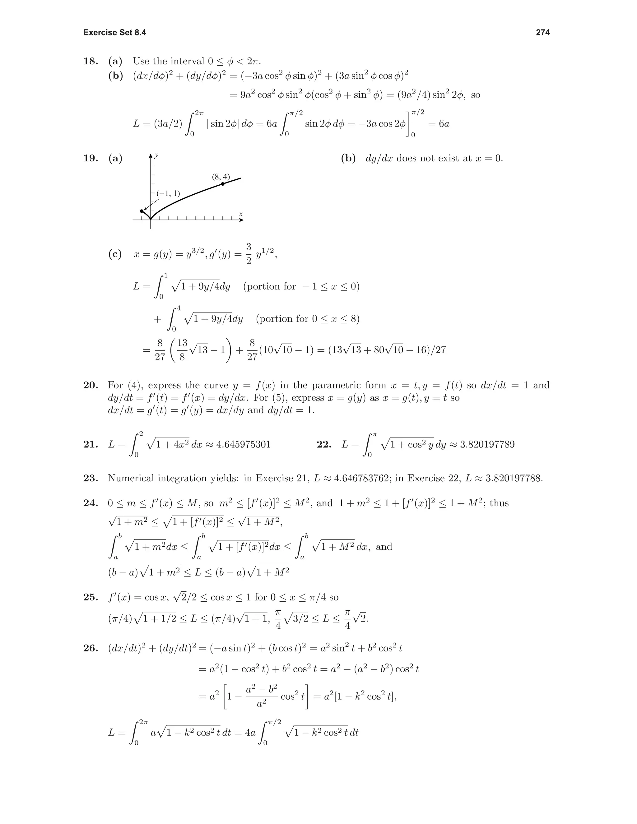 Exercise Set 8.4 274
18. (a) Use the interval 0 ≤ φ < 2π.
(b) (dx/dφ)2
+ (dy/dφ)2
= (−3a cos2
φ sin φ)2
+ (3a sin2
φ cos φ)2
= 9a2
cos2
φ sin2
φ(cos2
φ + sin2
φ) = (9a2
/4) sin2
2φ, so
L = (3a/2)
2π
0
| sin 2φ| dφ = 6a
π/2
0
sin 2φ dφ = −3a cos 2φ
π/2
0
= 6a
19. (a)
(-1, 1)
(8, 4)
x
y
(b) dy/dx does not exist at x = 0.
(c) x = g(y) = y3/2
, g (y) =
3
2
y1/2
,
L =
1
0
1 + 9y/4dy (portion for − 1 ≤ x ≤ 0)
+
4
0
1 + 9y/4dy (portion for 0 ≤ x ≤ 8)
=
8
27
13
8
√
13 − 1 +
8
27
(10
√
10 − 1) = (13
√
13 + 80
√
10 − 16)/27
20. For (4), express the curve y = f(x) in the parametric form x = t, y = f(t) so dx/dt = 1 and
dy/dt = f (t) = f (x) = dy/dx. For (5), express x = g(y) as x = g(t), y = t so
dx/dt = g (t) = g (y) = dx/dy and dy/dt = 1.
21. L =
2
0
1 + 4x2 dx ≈ 4.645975301 22. L =
π
0
1 + cos2 y dy ≈ 3.820197789
23. Numerical integration yields: in Exercise 21, L ≈ 4.646783762; in Exercise 22, L ≈ 3.820197788.
24. 0 ≤ m ≤ f (x) ≤ M, so m2
≤ [f (x)]2
≤ M2
, and 1 + m2
≤ 1 + [f (x)]2
≤ 1 + M2
; thus
√
1 + m2 ≤ 1 + [f (x)]2 ≤
√
1 + M2,
b
a
1 + m2dx ≤
b
a
1 + [f (x)]2dx ≤
b
a
1 + M2 dx, and
(b − a) 1 + m2 ≤ L ≤ (b − a) 1 + M2
25. f (x) = cos x,
√
2/2 ≤ cos x ≤ 1 for 0 ≤ x ≤ π/4 so
(π/4) 1 + 1/2 ≤ L ≤ (π/4)
√
1 + 1,
π
4
3/2 ≤ L ≤
π
4
√
2.
26. (dx/dt)2
+ (dy/dt)2
= (−a sin t)2
+ (b cos t)2
= a2
sin2
t + b2
cos2
t
= a2
(1 − cos2
t) + b2
cos2
t = a2
− (a2
− b2
) cos2
t
= a2
1 −
a2
− b2
a2
cos2
t = a2
[1 − k2
cos2
t],
L =
2π
0
a 1 − k2 cos2 t dt = 4a
π/2
0
1 − k2 cos2 t dt
 