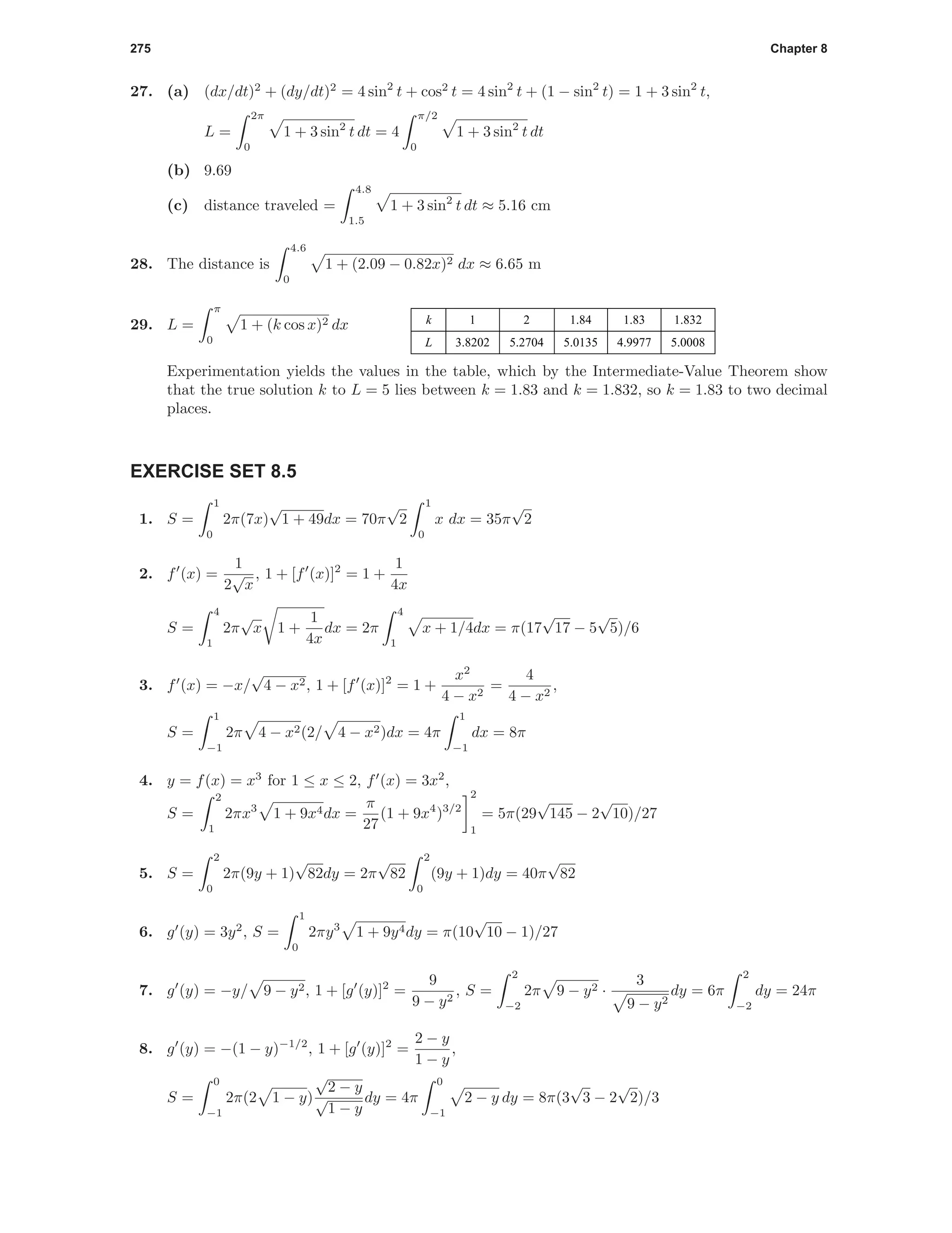 275 Chapter 8
27. (a) (dx/dt)2
+ (dy/dt)2
= 4 sin2
t + cos2
t = 4 sin2
t + (1 − sin2
t) = 1 + 3 sin2
t,
L =
2π
0
1 + 3 sin2
t dt = 4
π/2
0
1 + 3 sin2
t dt
(b) 9.69
(c) distance traveled =
4.8
1.5
1 + 3 sin2
t dt ≈ 5.16 cm
28. The distance is
4.6
0
1 + (2.09 − 0.82x)2 dx ≈ 6.65 m
1 2 1.84 1.83 1.832
3.8202 5.2704 5.0135 4.9977 5.0008
k
L
29. L =
π
0
1 + (k cos x)2 dx
Experimentation yields the values in the table, which by the Intermediate-Value Theorem show
that the true solution k to L = 5 lies between k = 1.83 and k = 1.832, so k = 1.83 to two decimal
places.
EXERCISE SET 8.5
1. S =
1
0
2π(7x)
√
1 + 49dx = 70π
√
2
1
0
x dx = 35π
√
2
2. f (x) =
1
2
√
x
, 1 + [f (x)]2
= 1 +
1
4x
S =
4
1
2π
√
x 1 +
1
4x
dx = 2π
4
1
x + 1/4dx = π(17
√
17 − 5
√
5)/6
3. f (x) = −x/
√
4 − x2, 1 + [f (x)]2
= 1 +
x2
4 − x2
=
4
4 − x2
,
S =
1
−1
2π 4 − x2(2/ 4 − x2)dx = 4π
1
−1
dx = 8π
4. y = f(x) = x3
for 1 ≤ x ≤ 2, f (x) = 3x2
,
S =
2
1
2πx3
1 + 9x4dx =
π
27
(1 + 9x4
)3/2
2
1
= 5π(29
√
145 − 2
√
10)/27
5. S =
2
0
2π(9y + 1)
√
82dy = 2π
√
82
2
0
(9y + 1)dy = 40π
√
82
6. g (y) = 3y2
, S =
1
0
2πy3
1 + 9y4dy = π(10
√
10 − 1)/27
7. g (y) = −y/ 9 − y2, 1 + [g (y)]2
=
9
9 − y2
, S =
2
−2
2π 9 − y2 ·
3
9 − y2
dy = 6π
2
−2
dy = 24π
8. g (y) = −(1 − y)−1/2
, 1 + [g (y)]2
=
2 − y
1 − y
,
S =
0
−1
2π(2 1 − y)
√
2 − y
√
1 − y
dy = 4π
0
−1
2 − y dy = 8π(3
√
3 − 2
√
2)/3
 