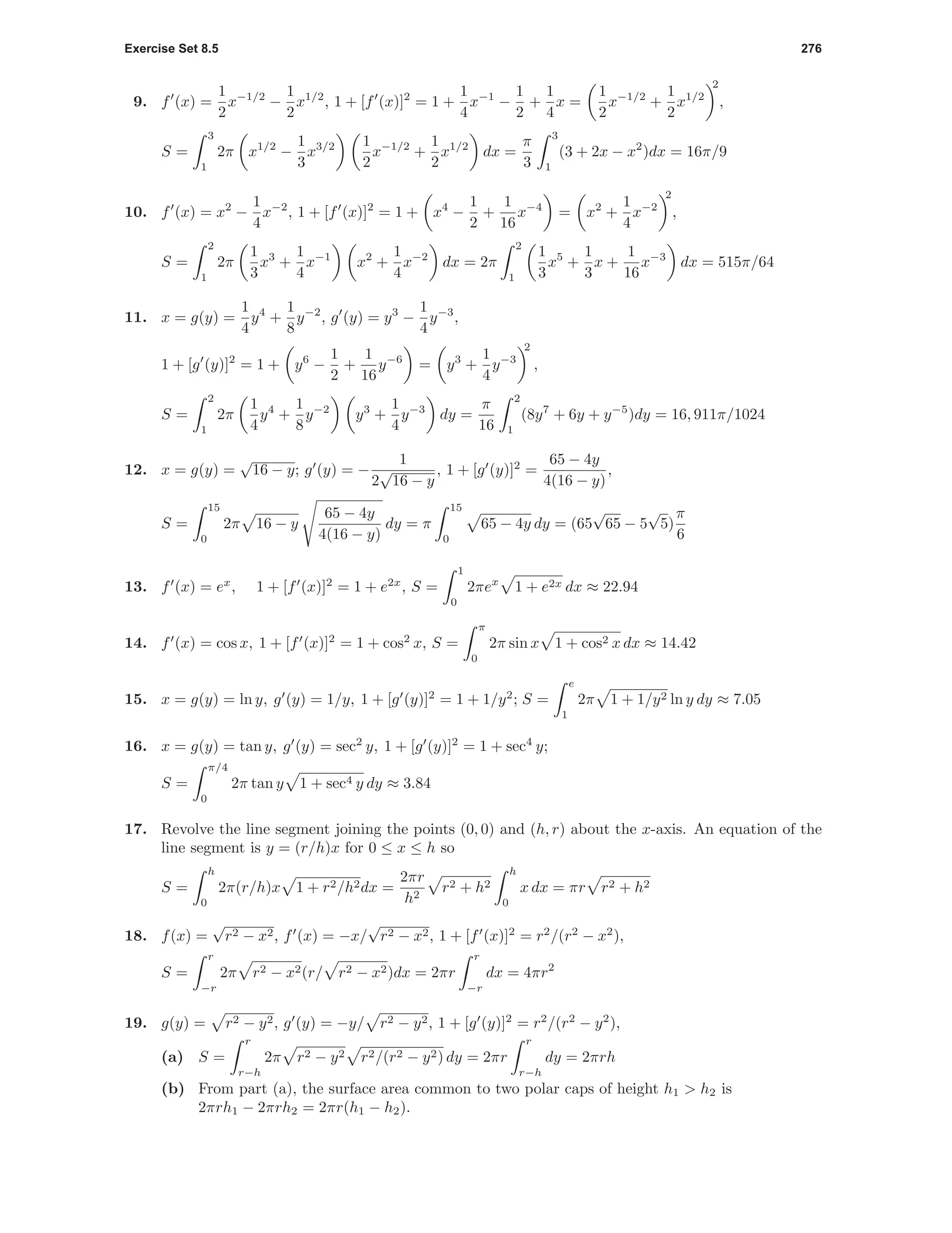 Exercise Set 8.5 276
9. f (x) =
1
2
x−1/2
−
1
2
x1/2
, 1 + [f (x)]2
= 1 +
1
4
x−1
−
1
2
+
1
4
x =
1
2
x−1/2
+
1
2
x1/2
2
,
S =
3
1
2π x1/2
−
1
3
x3/2 1
2
x−1/2
+
1
2
x1/2
dx =
π
3
3
1
(3 + 2x − x2
)dx = 16π/9
10. f (x) = x2
−
1
4
x−2
, 1 + [f (x)]2
= 1 + x4
−
1
2
+
1
16
x−4
= x2
+
1
4
x−2
2
,
S =
2
1
2π
1
3
x3
+
1
4
x−1
x2
+
1
4
x−2
dx = 2π
2
1
1
3
x5
+
1
3
x +
1
16
x−3
dx = 515π/64
11. x = g(y) =
1
4
y4
+
1
8
y−2
, g (y) = y3
−
1
4
y−3
,
1 + [g (y)]2
= 1 + y6
−
1
2
+
1
16
y−6
= y3
+
1
4
y−3
2
,
S =
2
1
2π
1
4
y4
+
1
8
y−2
y3
+
1
4
y−3
dy =
π
16
2
1
(8y7
+ 6y + y−5
)dy = 16, 911π/1024
12. x = g(y) =
√
16 − y; g (y) = −
1
2
√
16 − y
, 1 + [g (y)]2
=
65 − 4y
4(16 − y)
,
S =
15
0
2π 16 − y
65 − 4y
4(16 − y)
dy = π
15
0
65 − 4y dy = (65
√
65 − 5
√
5)
π
6
13. f (x) = ex
, 1 + [f (x)]2
= 1 + e2x
, S =
1
0
2πex
1 + e2x dx ≈ 22.94
14. f (x) = cos x, 1 + [f (x)]2
= 1 + cos2
x, S =
π
0
2π sin x 1 + cos2 x dx ≈ 14.42
15. x = g(y) = ln y, g (y) = 1/y, 1 + [g (y)]2
= 1 + 1/y2
; S =
e
1
2π 1 + 1/y2 ln y dy ≈ 7.05
16. x = g(y) = tan y, g (y) = sec2
y, 1 + [g (y)]2
= 1 + sec4
y;
S =
π/4
0
2π tan y 1 + sec4 y dy ≈ 3.84
17. Revolve the line segment joining the points (0, 0) and (h, r) about the x-axis. An equation of the
line segment is y = (r/h)x for 0 ≤ x ≤ h so
S =
h
0
2π(r/h)x 1 + r2/h2dx =
2πr
h2
r2 + h2
h
0
x dx = πr r2 + h2
18. f(x) =
√
r2 − x2, f (x) = −x/
√
r2 − x2, 1 + [f (x)]2
= r2
/(r2
− x2
),
S =
r
−r
2π r2 − x2(r/ r2 − x2)dx = 2πr
r
−r
dx = 4πr2
19. g(y) = r2 − y2, g (y) = −y/ r2 − y2, 1 + [g (y)]2
= r2
/(r2
− y2
),
(a) S =
r
r−h
2π r2 − y2 r2/(r2 − y2) dy = 2πr
r
r−h
dy = 2πrh
(b) From part (a), the surface area common to two polar caps of height h1 > h2 is
2πrh1 − 2πrh2 = 2πr(h1 − h2).
 