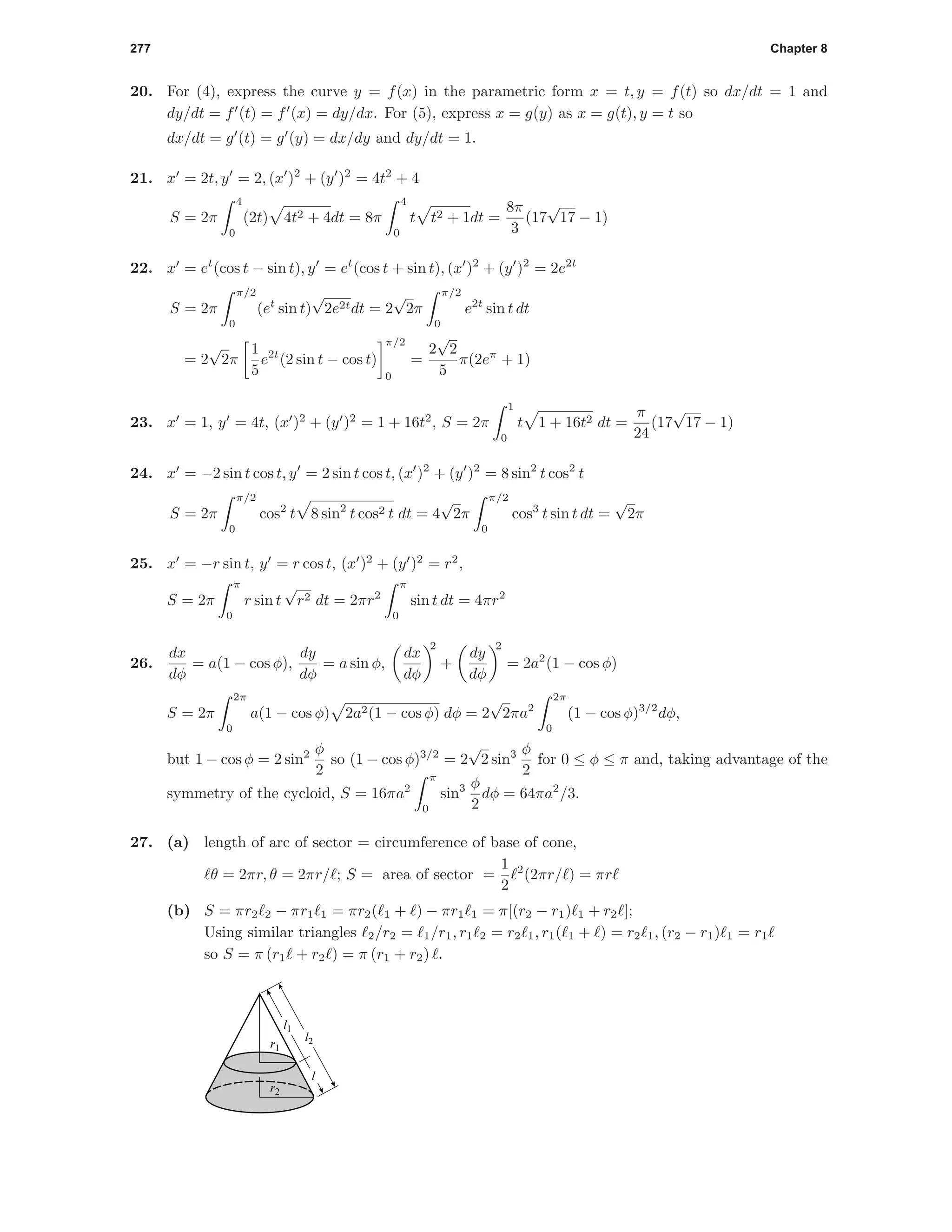 277 Chapter 8
20. For (4), express the curve y = f(x) in the parametric form x = t, y = f(t) so dx/dt = 1 and
dy/dt = f (t) = f (x) = dy/dx. For (5), express x = g(y) as x = g(t), y = t so
dx/dt = g (t) = g (y) = dx/dy and dy/dt = 1.
21. x = 2t, y = 2, (x )2
+ (y )2
= 4t2
+ 4
S = 2π
4
0
(2t) 4t2 + 4dt = 8π
4
0
t t2 + 1dt =
8π
3
(17
√
17 − 1)
22. x = et
(cos t − sin t), y = et
(cos t + sin t), (x )2
+ (y )2
= 2e2t
S = 2π
π/2
0
(et
sin t)
√
2e2tdt = 2
√
2π
π/2
0
e2t
sin t dt
= 2
√
2π
1
5
e2t
(2 sin t − cos t)
π/2
0
=
2
√
2
5
π(2eπ
+ 1)
23. x = 1, y = 4t, (x )2
+ (y )2
= 1 + 16t2
, S = 2π
1
0
t 1 + 16t2 dt =
π
24
(17
√
17 − 1)
24. x = −2 sin t cos t, y = 2 sin t cos t, (x )2
+ (y )2
= 8 sin2
t cos2
t
S = 2π
π/2
0
cos2
t 8 sin2
t cos2 t dt = 4
√
2π
π/2
0
cos3
t sin t dt =
√
2π
25. x = −r sin t, y = r cos t, (x )2
+ (y )2
= r2
,
S = 2π
π
0
r sin t
√
r2 dt = 2πr2
π
0
sin t dt = 4πr2
26.
dx
dφ
= a(1 − cos φ),
dy
dφ
= a sin φ,
dx
dφ
2
+
dy
dφ
2
= 2a2
(1 − cos φ)
S = 2π
2π
0
a(1 − cos φ) 2a2(1 − cos φ) dφ = 2
√
2πa2
2π
0
(1 − cos φ)3/2
dφ,
but 1 − cos φ = 2 sin2 φ
2
so (1 − cos φ)3/2
= 2
√
2 sin3 φ
2
for 0 ≤ φ ≤ π and, taking advantage of the
symmetry of the cycloid, S = 16πa2
π
0
sin3 φ
2
dφ = 64πa2
/3.
27. (a) length of arc of sector = circumference of base of cone,
θ = 2πr, θ = 2πr/ ; S = area of sector =
1
2
2
(2πr/ ) = πr
(b) S = πr2 2 − πr1 1 = πr2( 1 + ) − πr1 1 = π[(r2 − r1) 1 + r2 ];
Using similar triangles 2/r2 = 1/r1, r1 2 = r2 1, r1( 1 + ) = r2 1, (r2 − r1) 1 = r1
so S = π (r1 + r2 ) = π (r1 + r2) .
r1
r2
l2
l1
l
 