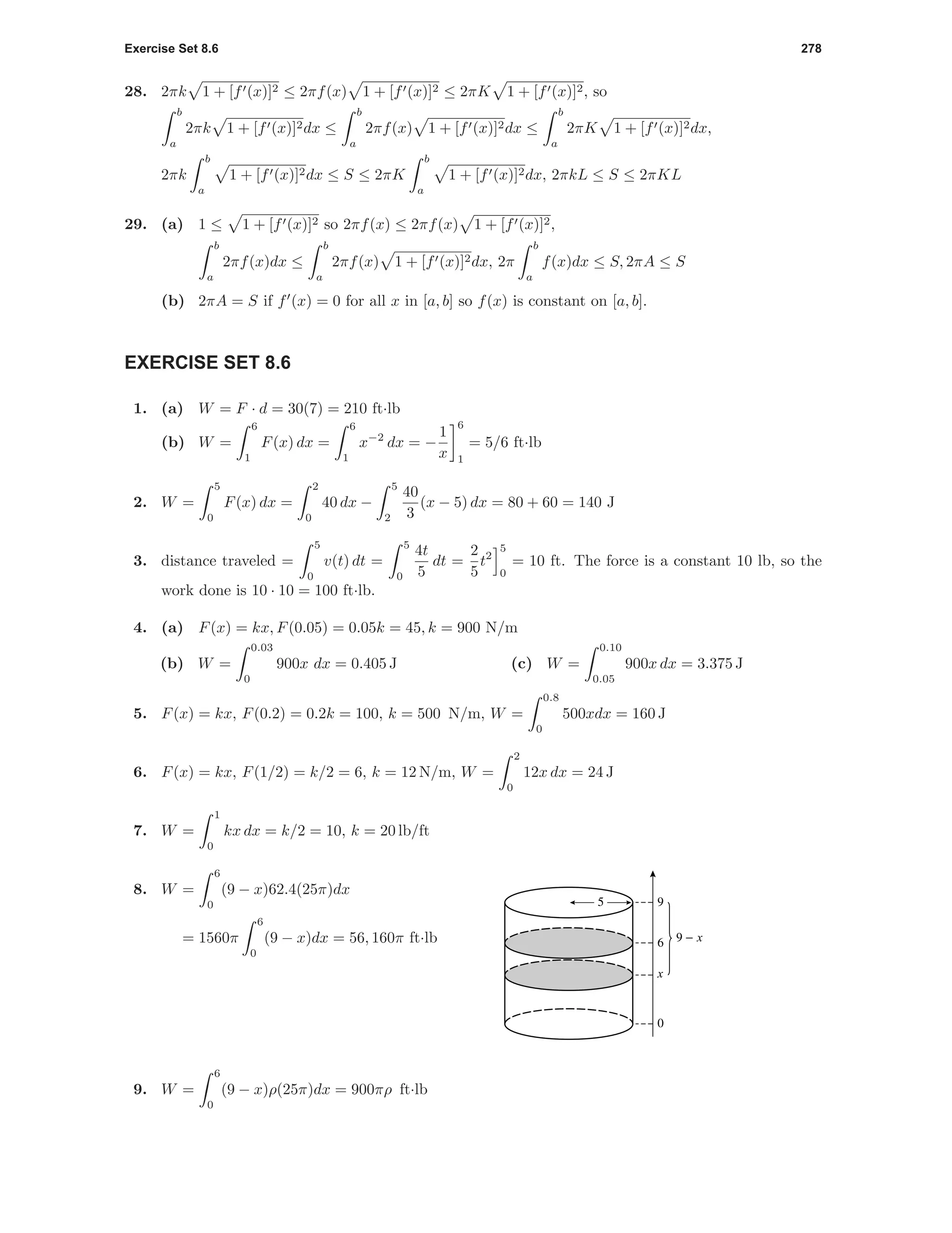 Exercise Set 8.6 278
28. 2πk 1 + [f (x)]2 ≤ 2πf(x) 1 + [f (x)]2 ≤ 2πK 1 + [f (x)]2, so
b
a
2πk 1 + [f (x)]2dx ≤
b
a
2πf(x) 1 + [f (x)]2dx ≤
b
a
2πK 1 + [f (x)]2dx,
2πk
b
a
1 + [f (x)]2dx ≤ S ≤ 2πK
b
a
1 + [f (x)]2dx, 2πkL ≤ S ≤ 2πKL
29. (a) 1 ≤ 1 + [f (x)]2 so 2πf(x) ≤ 2πf(x) 1 + [f (x)]2,
b
a
2πf(x)dx ≤
b
a
2πf(x) 1 + [f (x)]2dx, 2π
b
a
f(x)dx ≤ S, 2πA ≤ S
(b) 2πA = S if f (x) = 0 for all x in [a, b] so f(x) is constant on [a, b].
EXERCISE SET 8.6
1. (a) W = F · d = 30(7) = 210 ft·lb
(b) W =
6
1
F(x) dx =
6
1
x−2
dx = −
1
x
6
1
= 5/6 ft·lb
2. W =
5
0
F(x) dx =
2
0
40 dx −
5
2
40
3
(x − 5) dx = 80 + 60 = 140 J
3. distance traveled =
5
0
v(t) dt =
5
0
4t
5
dt =
2
5
t2
5
0
= 10 ft. The force is a constant 10 lb, so the
work done is 10 · 10 = 100 ft·lb.
4. (a) F(x) = kx, F(0.05) = 0.05k = 45, k = 900 N/m
(b) W =
0.03
0
900x dx = 0.405 J (c) W =
0.10
0.05
900x dx = 3.375 J
5. F(x) = kx, F(0.2) = 0.2k = 100, k = 500 N/m, W =
0.8
0
500xdx = 160 J
6. F(x) = kx, F(1/2) = k/2 = 6, k = 12 N/m, W =
2
0
12x dx = 24 J
7. W =
1
0
kx dx = k/2 = 10, k = 20 lb/ft
9 - x
x
0
6
95
8. W =
6
0
(9 − x)62.4(25π)dx
= 1560π
6
0
(9 − x)dx = 56, 160π ft·lb
9. W =
6
0
(9 − x)ρ(25π)dx = 900πρ ft·lb
 