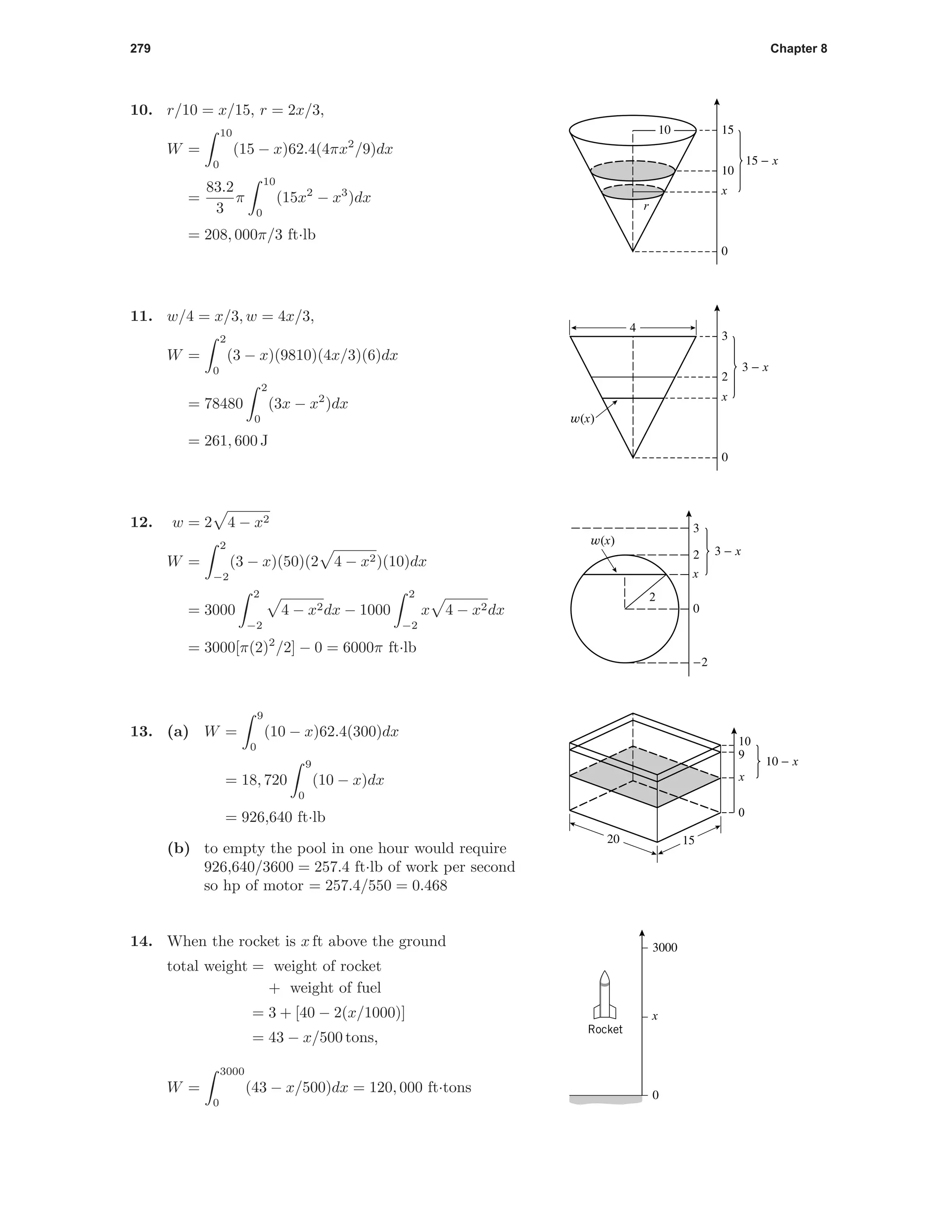279 Chapter 8
15 - x
x
0
10
1510
r
10. r/10 = x/15, r = 2x/3,
W =
10
0
(15 − x)62.4(4πx2
/9)dx
=
83.2
3
π
10
0
(15x2
− x3
)dx
= 208, 000π/3 ft·lb
3 - x
x
0
2
3
4
w(x)
11. w/4 = x/3, w = 4x/3,
W =
2
0
(3 − x)(9810)(4x/3)(6)dx
= 78480
2
0
(3x − x2
)dx
= 261, 600 J
3
2
0
-2
3 - x
x
w(x)
2
12. w = 2 4 − x2
W =
2
−2
(3 − x)(50)(2 4 − x2)(10)dx
= 3000
2
−2
4 − x2dx − 1000
2
−2
x 4 − x2dx
= 3000[π(2)2
/2] − 0 = 6000π ft·lb
0
10
9
10 - x
x
20 15
13. (a) W =
9
0
(10 − x)62.4(300)dx
= 18, 720
9
0
(10 − x)dx
= 926,640 ft·lb
(b) to empty the pool in one hour would require
926,640/3600 = 257.4 ft·lb of work per second
so hp of motor = 257.4/550 = 0.468
3000
0
x
Rocket
14. When the rocket is x ft above the ground
total weight = weight of rocket
+ weight of fuel
= 3 + [40 − 2(x/1000)]
= 43 − x/500 tons,
W =
3000
0
(43 − x/500)dx = 120, 000 ft·tons
 