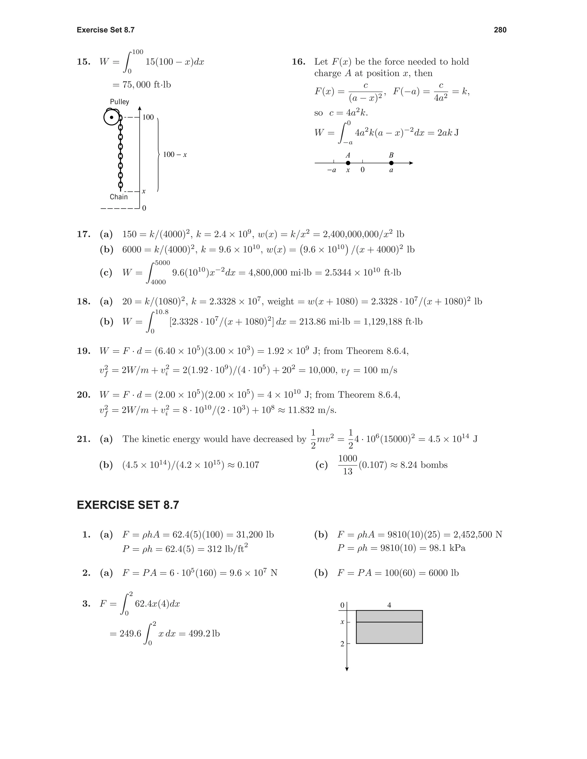 Exercise Set 8.7 280
15. W =
100
0
15(100 − x)dx
= 75, 000 ft·lb
100
0
100 - x
x
Pulley
Chain
16. Let F(x) be the force needed to hold
charge A at position x, then
F(x) =
c
(a − x)2
, F(−a) =
c
4a2
= k,
so c = 4a2
k.
W =
0
−a
4a2
k(a − x)−2
dx = 2ak J
0−a ax
BA
17. (a) 150 = k/(4000)2
, k = 2.4 × 109
, w(x) = k/x2
= 2,400,000,000/x2
lb
(b) 6000 = k/(4000)2
, k = 9.6 × 1010
, w(x) = 9.6 × 1010
/(x + 4000)2
lb
(c) W =
5000
4000
9.6(1010
)x−2
dx = 4,800,000 mi·lb = 2.5344 × 1010
ft·lb
18. (a) 20 = k/(1080)2
, k = 2.3328 × 107
, weight = w(x + 1080) = 2.3328 · 107
/(x + 1080)2
lb
(b) W =
10.8
0
[2.3328 · 107
/(x + 1080)2
] dx = 213.86 mi·lb = 1,129,188 ft·lb
19. W = F · d = (6.40 × 105
)(3.00 × 103
) = 1.92 × 109
J; from Theorem 8.6.4,
v2
f = 2W/m + v2
i = 2(1.92 · 109
)/(4 · 105
) + 202
= 10,000, vf = 100 m/s
20. W = F · d = (2.00 × 105
)(2.00 × 105
) = 4 × 1010
J; from Theorem 8.6.4,
v2
f = 2W/m + v2
i = 8 · 1010
/(2 · 103
) + 108
≈ 11.832 m/s.
21. (a) The kinetic energy would have decreased by
1
2
mv2
=
1
2
4 · 106
(15000)2
= 4.5 × 1014
J
(b) (4.5 × 1014
)/(4.2 × 1015
) ≈ 0.107 (c)
1000
13
(0.107) ≈ 8.24 bombs
EXERCISE SET 8.7
1. (a) F = ρhA = 62.4(5)(100) = 31,200 lb
P = ρh = 62.4(5) = 312 lb/ft
2
(b) F = ρhA = 9810(10)(25) = 2,452,500 N
P = ρh = 9810(10) = 98.1 kPa
2. (a) F = PA = 6 · 105
(160) = 9.6 × 107
N (b) F = PA = 100(60) = 6000 lb
3. F =
2
0
62.4x(4)dx
= 249.6
2
0
x dx = 499.2 lb
2
0 4
x
 