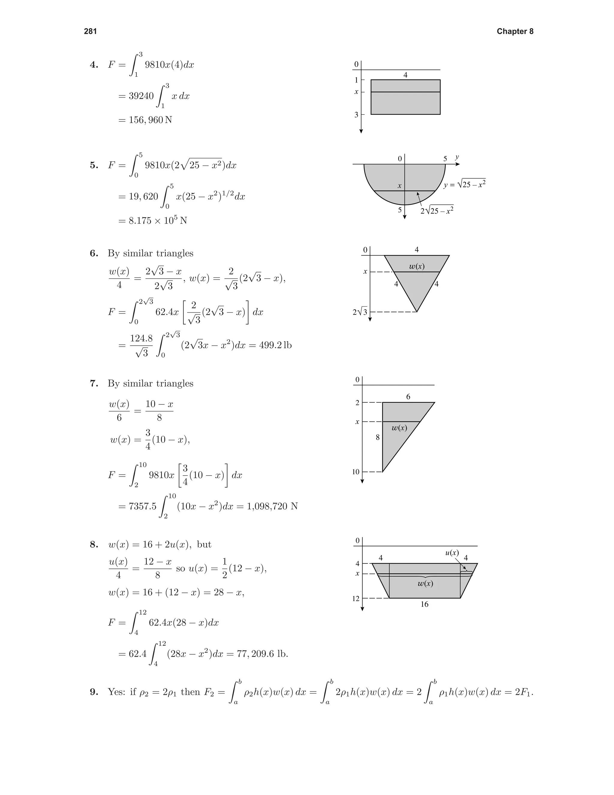 281 Chapter 8
4. F =
3
1
9810x(4)dx
= 39240
3
1
x dx
= 156, 960 N
3
1
0
4
x
50
5
x y = √25 – x2
y
2√25 – x2
5. F =
5
0
9810x(2 25 − x2)dx
= 19, 620
5
0
x(25 − x2
)1/2
dx
= 8.175 × 105
N
2√3
0 4
4 4
x
w(x)
6. By similar triangles
w(x)
4
=
2
√
3 − x
2
√
3
, w(x) =
2
√
3
(2
√
3 − x),
F =
2
√
3
0
62.4x
2
√
3
(2
√
3 − x) dx
=
124.8
√
3
2
√
3
0
(2
√
3x − x2
)dx = 499.2 lb
10
2
0
x
w(x)
8
6
7. By similar triangles
w(x)
6
=
10 − x
8
w(x) =
3
4
(10 − x),
F =
10
2
9810x
3
4
(10 − x) dx
= 7357.5
10
2
(10x − x2
)dx = 1,098,720 N
12
4
4
16
4
0
x
w(x)
u(x)
8. w(x) = 16 + 2u(x), but
u(x)
4
=
12 − x
8
so u(x) =
1
2
(12 − x),
w(x) = 16 + (12 − x) = 28 − x,
F =
12
4
62.4x(28 − x)dx
= 62.4
12
4
(28x − x2
)dx = 77, 209.6 lb.
9. Yes: if ρ2 = 2ρ1 then F2 =
b
a
ρ2h(x)w(x) dx =
b
a
2ρ1h(x)w(x) dx = 2
b
a
ρ1h(x)w(x) dx = 2F1.
 