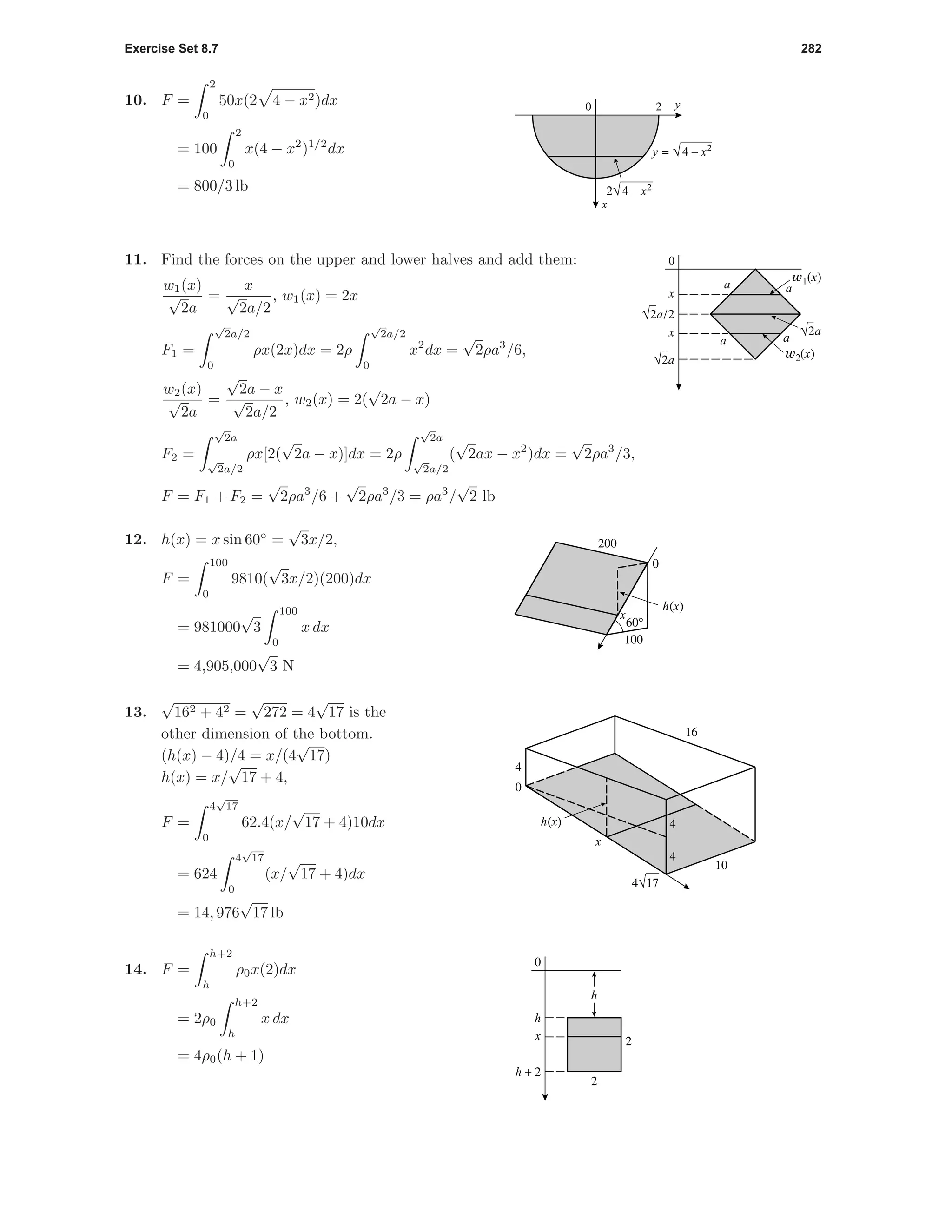 Exercise Set 8.7 282
10. F =
2
0
50x(2 4 − x2)dx
= 100
2
0
x(4 − x2
)1/2
dx
= 800/3 lb
20
x
y
2√4 – x2
y = √4 – x2
0
x
x
√2a
√2a
√2a/2
w1(x)
w2(x)
aa
aa
11. Find the forces on the upper and lower halves and add them:
w1(x)
√
2a
=
x
√
2a/2
, w1(x) = 2x
F1 =
√
2a/2
0
ρx(2x)dx = 2ρ
√
2a/2
0
x2
dx =
√
2ρa3
/6,
w2(x)
√
2a
=
√
2a − x
√
2a/2
, w2(x) = 2(
√
2a − x)
F2 =
√
2a
√
2a/2
ρx[2(
√
2a − x)]dx = 2ρ
√
2a
√
2a/2
(
√
2ax − x2
)dx =
√
2ρa3
/3,
F = F1 + F2 =
√
2ρa3
/6 +
√
2ρa3
/3 = ρa3
/
√
2 lb
x
h(x)
200
100
0
60°
12. h(x) = x sin 60◦
=
√
3x/2,
F =
100
0
9810(
√
3x/2)(200)dx
= 981000
√
3
100
0
x dx
= 4,905,000
√
3 N
16
10
4
4
0
4
4√17
x
h(x)
13.
√
162 + 42 =
√
272 = 4
√
17 is the
other dimension of the bottom.
(h(x) − 4)/4 = x/(4
√
17)
h(x) = x/
√
17 + 4,
F =
4
√
17
0
62.4(x/
√
17 + 4)10dx
= 624
4
√
17
0
(x/
√
17 + 4)dx
= 14, 976
√
17 lb
h + 2
h
0
2
2x
h
14. F =
h+2
h
ρ0x(2)dx
= 2ρ0
h+2
h
x dx
= 4ρ0(h + 1)
 
