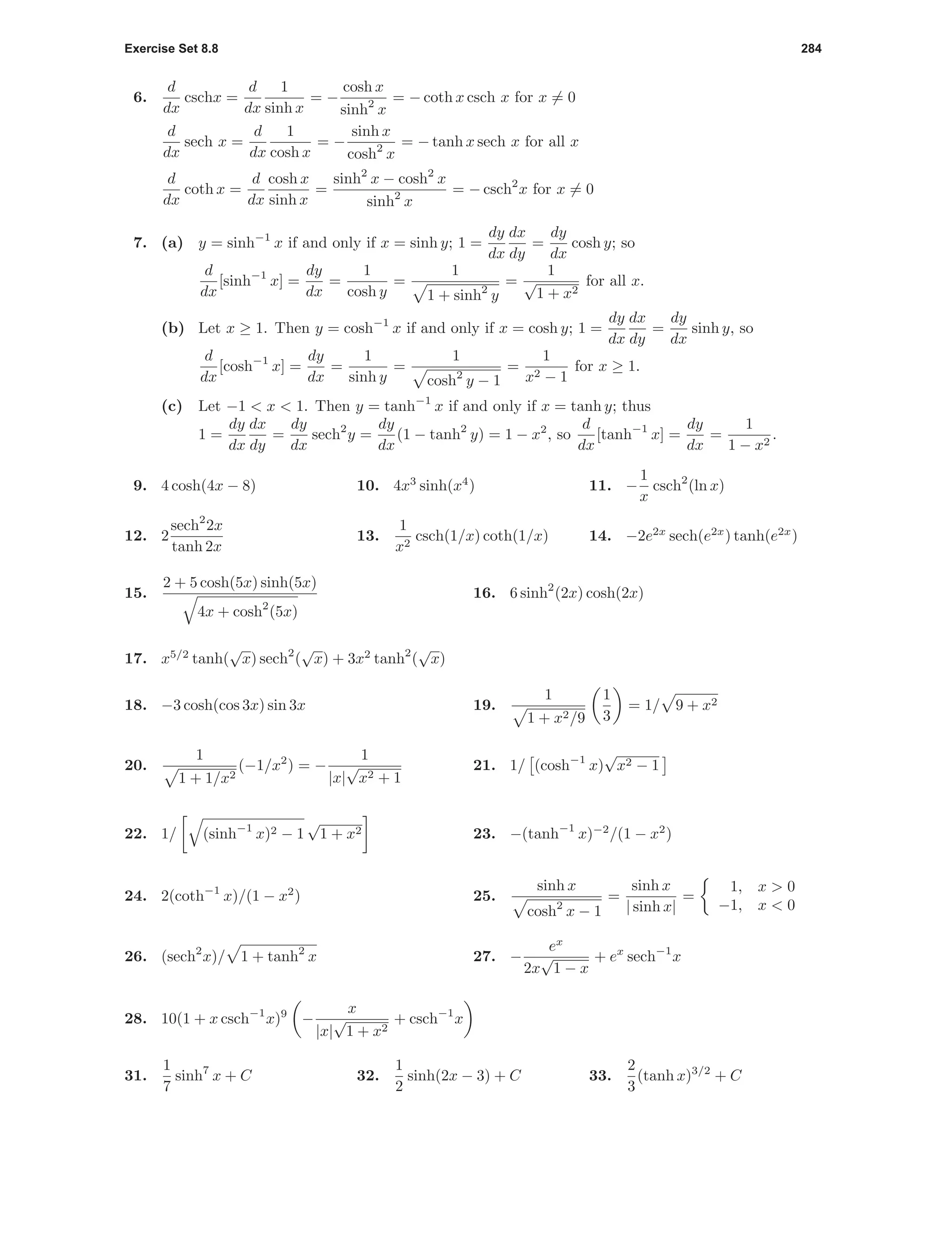 Exercise Set 8.8 284
6.
d
dx
cschx =
d
dx
1
sinh x
= −
cosh x
sinh2
x
= − coth x csch x for x = 0
d
dx
sech x =
d
dx
1
cosh x
= −
sinh x
cosh2
x
= − tanh x sech x for all x
d
dx
coth x =
d
dx
cosh x
sinh x
=
sinh2
x − cosh2
x
sinh2
x
= − csch2
x for x = 0
7. (a) y = sinh−1
x if and only if x = sinh y; 1 =
dy
dx
dx
dy
=
dy
dx
cosh y; so
d
dx
[sinh−1
x] =
dy
dx
=
1
cosh y
=
1
1 + sinh2
y
=
1
√
1 + x2
for all x.
(b) Let x ≥ 1. Then y = cosh−1
x if and only if x = cosh y; 1 =
dy
dx
dx
dy
=
dy
dx
sinh y, so
d
dx
[cosh−1
x] =
dy
dx
=
1
sinh y
=
1
cosh2
y − 1
=
1
x2 − 1
for x ≥ 1.
(c) Let −1 < x < 1. Then y = tanh−1
x if and only if x = tanh y; thus
1 =
dy
dx
dx
dy
=
dy
dx
sech2
y =
dy
dx
(1 − tanh2
y) = 1 − x2
, so
d
dx
[tanh−1
x] =
dy
dx
=
1
1 − x2
.
9. 4 cosh(4x − 8) 10. 4x3
sinh(x4
) 11. −
1
x
csch2
(ln x)
12. 2
sech2
2x
tanh 2x
13.
1
x2
csch(1/x) coth(1/x) 14. −2e2x
sech(e2x
) tanh(e2x
)
15.
2 + 5 cosh(5x) sinh(5x)
4x + cosh2
(5x)
16. 6 sinh2
(2x) cosh(2x)
17. x5/2
tanh(
√
x) sech2
(
√
x) + 3x2
tanh2
(
√
x)
18. −3 cosh(cos 3x) sin 3x 19.
1
1 + x2/9
1
3
= 1/ 9 + x2
20.
1
1 + 1/x2
(−1/x2
) = −
1
|x|
√
x2 + 1
21. 1/ (cosh−1
x)
√
x2 − 1
22. 1/ (sinh−1
x)2 − 1
√
1 + x2 23. −(tanh−1
x)−2
/(1 − x2
)
24. 2(coth−1
x)/(1 − x2
) 25.
sinh x
cosh2
x − 1
=
sinh x
| sinh x|
=
1, x > 0
−1, x < 0
26. (sech2
x)/ 1 + tanh2
x 27. −
ex
2x
√
1 − x
+ ex
sech−1
x
28. 10(1 + x csch−1
x)9
−
x
|x|
√
1 + x2
+ csch−1
x
31.
1
7
sinh7
x + C 32.
1
2
sinh(2x − 3) + C 33.
2
3
(tanh x)3/2
+ C
 
