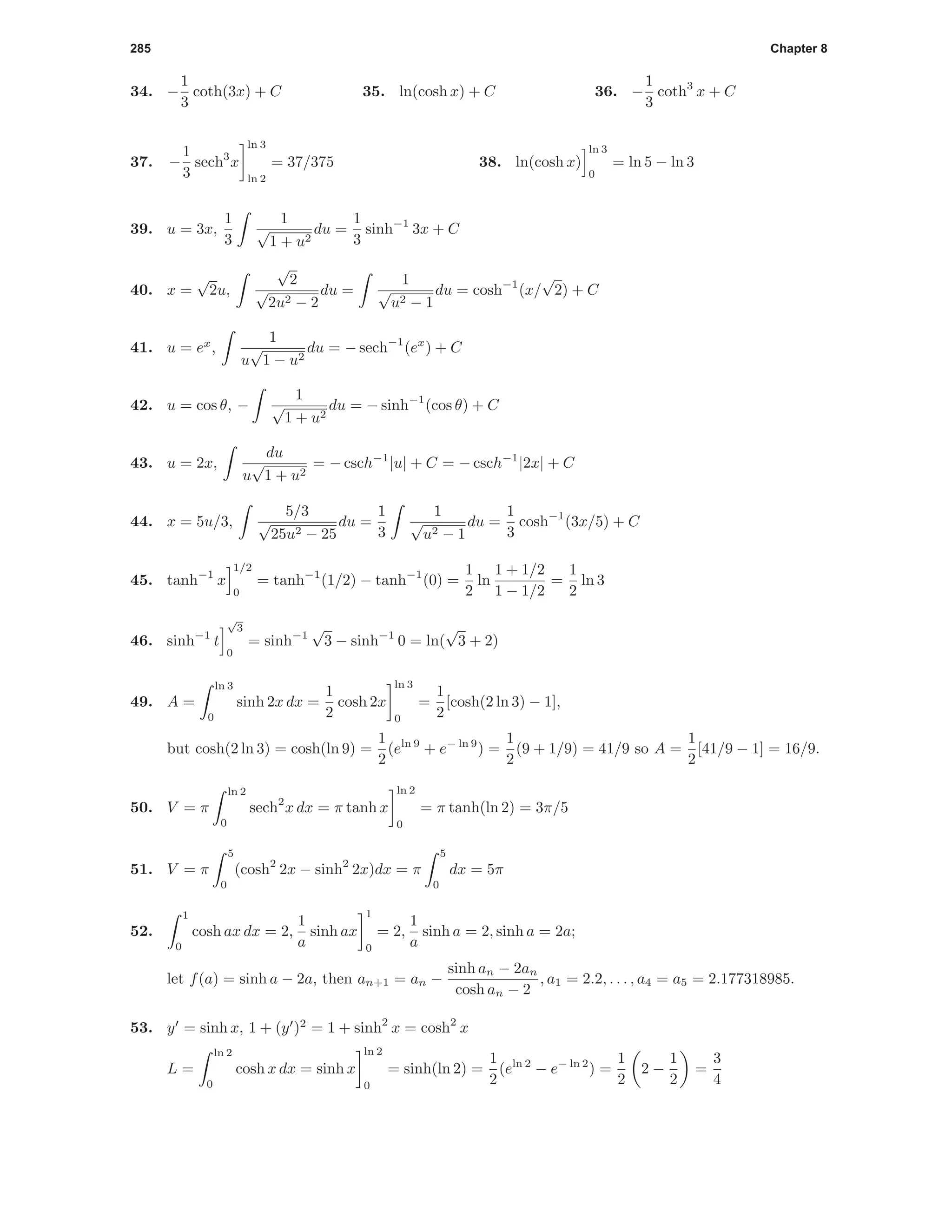 285 Chapter 8
34. −
1
3
coth(3x) + C 35. ln(cosh x) + C 36. −
1
3
coth3
x + C
37. −
1
3
sech3
x
ln 3
ln 2
= 37/375 38. ln(cosh x)
ln 3
0
= ln 5 − ln 3
39. u = 3x,
1
3
1
√
1 + u2
du =
1
3
sinh−1
3x + C
40. x =
√
2u,
√
2
√
2u2 − 2
du =
1
√
u2 − 1
du = cosh−1
(x/
√
2) + C
41. u = ex
,
1
u
√
1 − u2
du = − sech−1
(ex
) + C
42. u = cos θ, −
1
√
1 + u2
du = − sinh−1
(cos θ) + C
43. u = 2x,
du
u
√
1 + u2
= − csch−1
|u| + C = − csch−1
|2x| + C
44. x = 5u/3,
5/3
√
25u2 − 25
du =
1
3
1
√
u2 − 1
du =
1
3
cosh−1
(3x/5) + C
45. tanh−1
x
1/2
0
= tanh−1
(1/2) − tanh−1
(0) =
1
2
ln
1 + 1/2
1 − 1/2
=
1
2
ln 3
46. sinh−1
t
√
3
0
= sinh−1
√
3 − sinh−1
0 = ln(
√
3 + 2)
49. A =
ln 3
0
sinh 2x dx =
1
2
cosh 2x
ln 3
0
=
1
2
[cosh(2 ln 3) − 1],
but cosh(2 ln 3) = cosh(ln 9) =
1
2
(eln 9
+ e− ln 9
) =
1
2
(9 + 1/9) = 41/9 so A =
1
2
[41/9 − 1] = 16/9.
50. V = π
ln 2
0
sech2
x dx = π tanh x
ln 2
0
= π tanh(ln 2) = 3π/5
51. V = π
5
0
(cosh2
2x − sinh2
2x)dx = π
5
0
dx = 5π
52.
1
0
cosh ax dx = 2,
1
a
sinh ax
1
0
= 2,
1
a
sinh a = 2, sinh a = 2a;
let f(a) = sinh a − 2a, then an+1 = an −
sinh an − 2an
cosh an − 2
, a1 = 2.2, . . . , a4 = a5 = 2.177318985.
53. y = sinh x, 1 + (y )2
= 1 + sinh2
x = cosh2
x
L =
ln 2
0
cosh x dx = sinh x
ln 2
0
= sinh(ln 2) =
1
2
(eln 2
− e− ln 2
) =
1
2
2 −
1
2
=
3
4
 