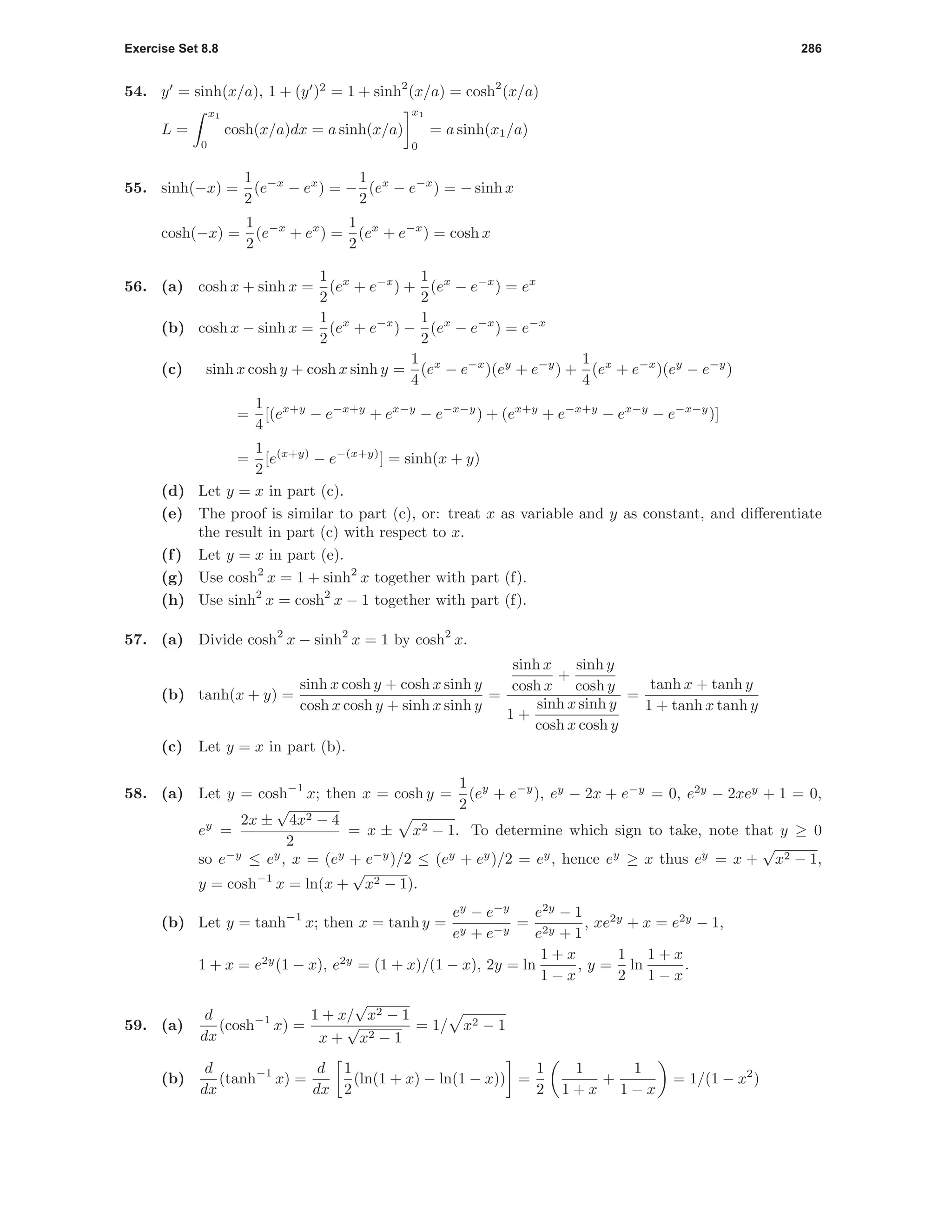 Exercise Set 8.8 286
54. y = sinh(x/a), 1 + (y )2
= 1 + sinh2
(x/a) = cosh2
(x/a)
L =
x1
0
cosh(x/a)dx = a sinh(x/a)
x1
0
= a sinh(x1/a)
55. sinh(−x) =
1
2
(e−x
− ex
) = −
1
2
(ex
− e−x
) = − sinh x
cosh(−x) =
1
2
(e−x
+ ex
) =
1
2
(ex
+ e−x
) = cosh x
56. (a) cosh x + sinh x =
1
2
(ex
+ e−x
) +
1
2
(ex
− e−x
) = ex
(b) cosh x − sinh x =
1
2
(ex
+ e−x
) −
1
2
(ex
− e−x
) = e−x
(c) sinh x cosh y + cosh x sinh y =
1
4
(ex
− e−x
)(ey
+ e−y
) +
1
4
(ex
+ e−x
)(ey
− e−y
)
=
1
4
[(ex+y
− e−x+y
+ ex−y
− e−x−y
) + (ex+y
+ e−x+y
− ex−y
− e−x−y
)]
=
1
2
[e(x+y)
− e−(x+y)
] = sinh(x + y)
(d) Let y = x in part (c).
(e) The proof is similar to part (c), or: treat x as variable and y as constant, and diﬀerentiate
the result in part (c) with respect to x.
(f) Let y = x in part (e).
(g) Use cosh2
x = 1 + sinh2
x together with part (f).
(h) Use sinh2
x = cosh2
x − 1 together with part (f).
57. (a) Divide cosh2
x − sinh2
x = 1 by cosh2
x.
(b) tanh(x + y) =
sinh x cosh y + cosh x sinh y
cosh x cosh y + sinh x sinh y
=
sinh x
cosh x
+
sinh y
cosh y
1 +
sinh x sinh y
cosh x cosh y
=
tanh x + tanh y
1 + tanh x tanh y
(c) Let y = x in part (b).
58. (a) Let y = cosh−1
x; then x = cosh y =
1
2
(ey
+ e−y
), ey
− 2x + e−y
= 0, e2y
− 2xey
+ 1 = 0,
ey
=
2x ±
√
4x2 − 4
2
= x ± x2 − 1. To determine which sign to take, note that y ≥ 0
so e−y
≤ ey
, x = (ey
+ e−y
)/2 ≤ (ey
+ ey
)/2 = ey
, hence ey
≥ x thus ey
= x +
√
x2 − 1,
y = cosh−1
x = ln(x +
√
x2 − 1).
(b) Let y = tanh−1
x; then x = tanh y =
ey
− e−y
ey + e−y
=
e2y
− 1
e2y + 1
, xe2y
+ x = e2y
− 1,
1 + x = e2y
(1 − x), e2y
= (1 + x)/(1 − x), 2y = ln
1 + x
1 − x
, y =
1
2
ln
1 + x
1 − x
.
59. (a)
d
dx
(cosh−1
x) =
1 + x/
√
x2 − 1
x +
√
x2 − 1
= 1/ x2 − 1
(b)
d
dx
(tanh−1
x) =
d
dx
1
2
(ln(1 + x) − ln(1 − x)) =
1
2
1
1 + x
+
1
1 − x
= 1/(1 − x2
)
 