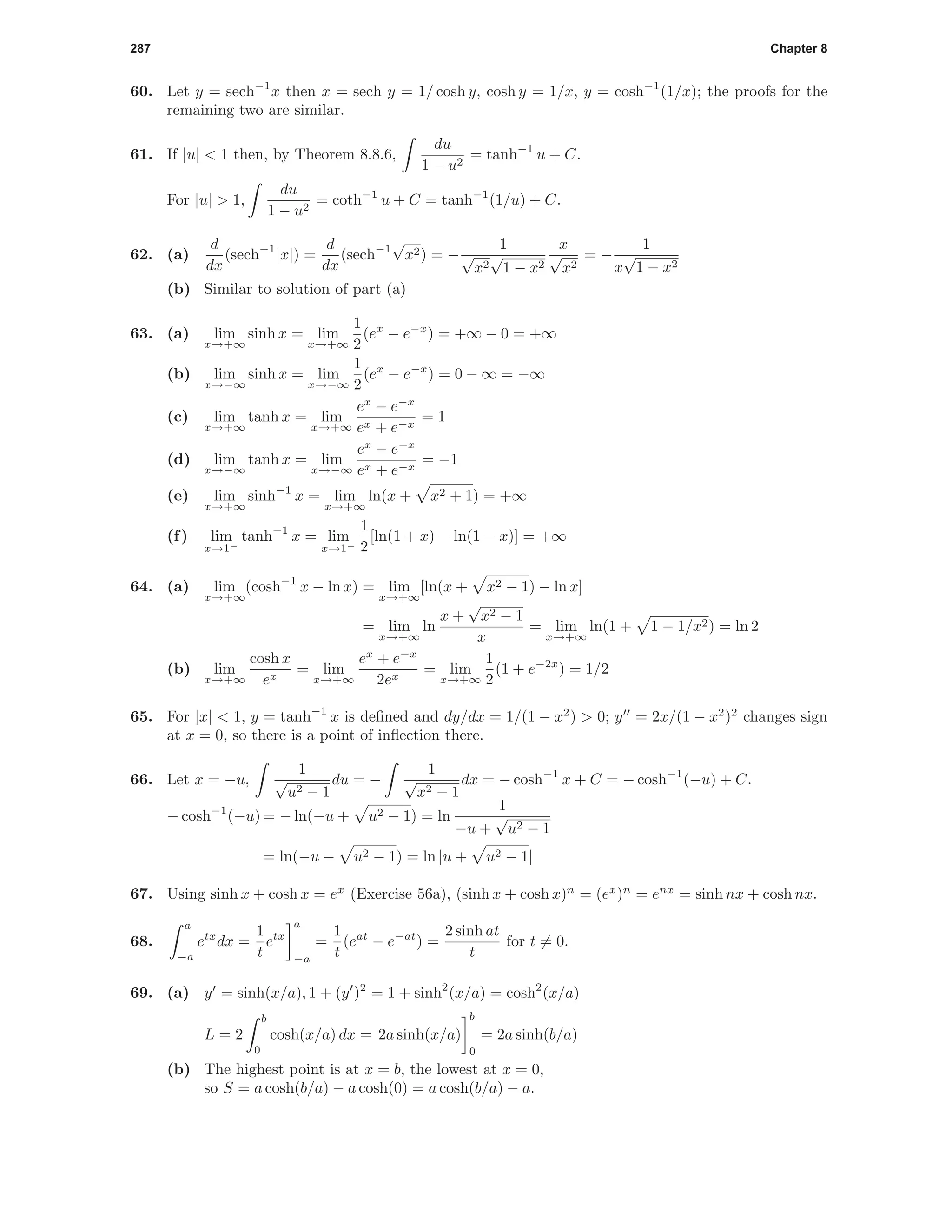 287 Chapter 8
60. Let y = sech−1
x then x = sech y = 1/ cosh y, cosh y = 1/x, y = cosh−1
(1/x); the proofs for the
remaining two are similar.
61. If |u| < 1 then, by Theorem 8.8.6,
du
1 − u2
= tanh−1
u + C.
For |u| > 1,
du
1 − u2
= coth−1
u + C = tanh−1
(1/u) + C.
62. (a)
d
dx
(sech−1
|x|) =
d
dx
(sech−1
√
x2) = −
1
√
x2
√
1 − x2
x
√
x2
= −
1
x
√
1 − x2
(b) Similar to solution of part (a)
63. (a) lim
x→+∞
sinh x = lim
x→+∞
1
2
(ex
− e−x
) = +∞ − 0 = +∞
(b) lim
x→−∞
sinh x = lim
x→−∞
1
2
(ex
− e−x
) = 0 − ∞ = −∞
(c) lim
x→+∞
tanh x = lim
x→+∞
ex
− e−x
ex + e−x
= 1
(d) lim
x→−∞
tanh x = lim
x→−∞
ex
− e−x
ex + e−x
= −1
(e) lim
x→+∞
sinh−1
x = lim
x→+∞
ln(x + x2 + 1) = +∞
(f) lim
x→1−
tanh−1
x = lim
x→1−
1
2
[ln(1 + x) − ln(1 − x)] = +∞
64. (a) lim
x→+∞
(cosh−1
x − ln x) = lim
x→+∞
[ln(x + x2 − 1) − ln x]
= lim
x→+∞
ln
x +
√
x2 − 1
x
= lim
x→+∞
ln(1 + 1 − 1/x2) = ln 2
(b) lim
x→+∞
cosh x
ex
= lim
x→+∞
ex
+ e−x
2ex
= lim
x→+∞
1
2
(1 + e−2x
) = 1/2
65. For |x| < 1, y = tanh−1
x is deﬁned and dy/dx = 1/(1 − x2
) > 0; y = 2x/(1 − x2
)2
changes sign
at x = 0, so there is a point of inﬂection there.
66. Let x = −u,
1
√
u2 − 1
du = −
1
√
x2 − 1
dx = − cosh−1
x + C = − cosh−1
(−u) + C.
− cosh−1
(−u) = − ln(−u + u2 − 1) = ln
1
−u +
√
u2 − 1
= ln(−u − u2 − 1) = ln |u + u2 − 1|
67. Using sinh x + cosh x = ex
(Exercise 56a), (sinh x + cosh x)n
= (ex
)n
= enx
= sinh nx + cosh nx.
68.
a
−a
etx
dx =
1
t
etx
a
−a
=
1
t
(eat
− e−at
) =
2 sinh at
t
for t = 0.
69. (a) y = sinh(x/a), 1 + (y )2
= 1 + sinh2
(x/a) = cosh2
(x/a)
L = 2
b
0
cosh(x/a) dx = 2a sinh(x/a)
b
0
= 2a sinh(b/a)
(b) The highest point is at x = b, the lowest at x = 0,
so S = a cosh(b/a) − a cosh(0) = a cosh(b/a) − a.
 
