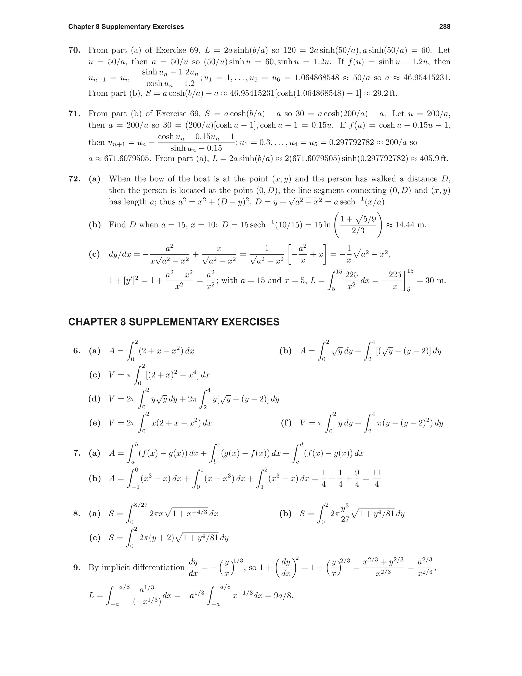 Chapter 8 Supplementary Exercises 288
70. From part (a) of Exercise 69, L = 2a sinh(b/a) so 120 = 2a sinh(50/a), a sinh(50/a) = 60. Let
u = 50/a, then a = 50/u so (50/u) sinh u = 60, sinh u = 1.2u. If f(u) = sinh u − 1.2u, then
un+1 = un −
sinh un − 1.2un
cosh un − 1.2
; u1 = 1, . . . , u5 = u6 = 1.064868548 ≈ 50/a so a ≈ 46.95415231.
From part (b), S = a cosh(b/a) − a ≈ 46.95415231[cosh(1.064868548) − 1] ≈ 29.2 ft.
71. From part (b) of Exercise 69, S = a cosh(b/a) − a so 30 = a cosh(200/a) − a. Let u = 200/a,
then a = 200/u so 30 = (200/u)[cosh u − 1], cosh u − 1 = 0.15u. If f(u) = cosh u − 0.15u − 1,
then un+1 = un −
cosh un − 0.15un − 1
sinh un − 0.15
; u1 = 0.3, . . . , u4 = u5 = 0.297792782 ≈ 200/a so
a ≈ 671.6079505. From part (a), L = 2a sinh(b/a) ≈ 2(671.6079505) sinh(0.297792782) ≈ 405.9 ft.
72. (a) When the bow of the boat is at the point (x, y) and the person has walked a distance D,
then the person is located at the point (0, D), the line segment connecting (0, D) and (x, y)
has length a; thus a2
= x2
+ (D − y)2
, D = y +
√
a2 − x2 = a sech−1
(x/a).
(b) Find D when a = 15, x = 10: D = 15 sech−1
(10/15) = 15 ln
1 + 5/9
2/3
≈ 14.44 m.
(c) dy/dx = −
a2
x
√
a2 − x2
+
x
√
a2 − x2
=
1
√
a2 − x2
−
a2
x
+ x = −
1
x
a2 − x2,
1 + [y ]2
= 1 +
a2
− x2
x2
=
a2
x2
; with a = 15 and x = 5, L =
15
5
225
x2
dx = −
225
x
15
5
= 30 m.
CHAPTER 8 SUPPLEMENTARY EXERCISES
6. (a) A =
2
0
(2 + x − x2
) dx (b) A =
2
0
√
y dy +
4
2
[(
√
y − (y − 2)] dy
(c) V = π
2
0
[(2 + x)2
− x4
] dx
(d) V = 2π
2
0
y
√
y dy + 2π
4
2
y[
√
y − (y − 2)] dy
(e) V = 2π
2
0
x(2 + x − x2
) dx (f) V = π
2
0
y dy +
4
2
π(y − (y − 2)2
) dy
7. (a) A =
b
a
(f(x) − g(x)) dx +
c
b
(g(x) − f(x)) dx +
d
c
(f(x) − g(x)) dx
(b) A =
0
−1
(x3
− x) dx +
1
0
(x − x3
) dx +
2
1
(x3
− x) dx =
1
4
+
1
4
+
9
4
=
11
4
8. (a) S =
8/27
0
2πx 1 + x−4/3 dx (b) S =
2
0
2π
y3
27
1 + y4/81 dy
(c) S =
2
0
2π(y + 2) 1 + y4/81 dy
9. By implicit diﬀerentiation
dy
dx
= −
y
x
1/3
, so 1 +
dy
dx
2
= 1 +
y
x
2/3
=
x2/3
+ y2/3
x2/3
=
a2/3
x2/3
,
L =
−a/8
−a
a1/3
(−x1/3)
dx = −a1/3
−a/8
−a
x−1/3
dx = 9a/8.
 