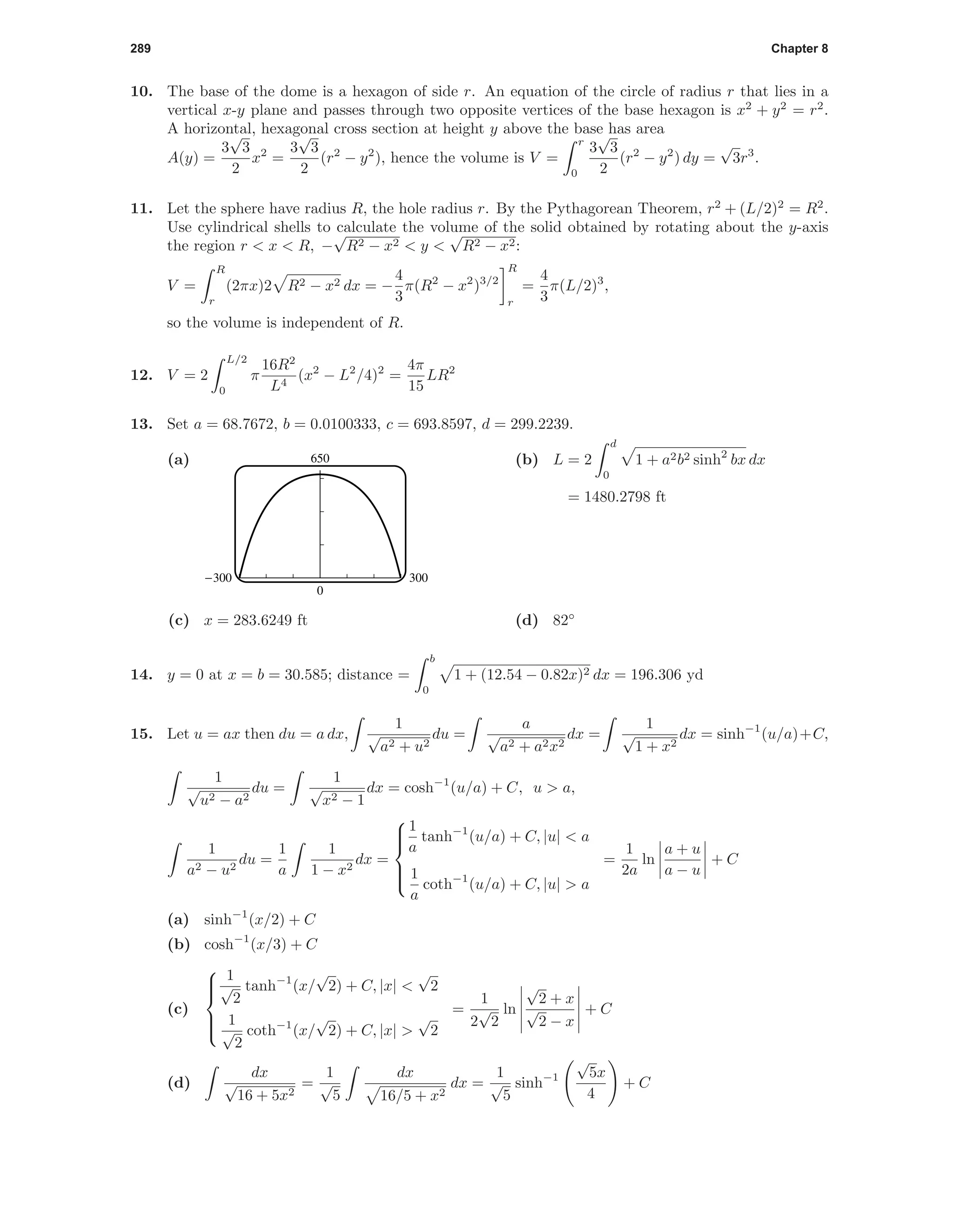 289 Chapter 8
10. The base of the dome is a hexagon of side r. An equation of the circle of radius r that lies in a
vertical x-y plane and passes through two opposite vertices of the base hexagon is x2
+ y2
= r2
.
A horizontal, hexagonal cross section at height y above the base has area
A(y) =
3
√
3
2
x2
=
3
√
3
2
(r2
− y2
), hence the volume is V =
r
0
3
√
3
2
(r2
− y2
) dy =
√
3r3
.
11. Let the sphere have radius R, the hole radius r. By the Pythagorean Theorem, r2
+ (L/2)2
= R2
.
Use cylindrical shells to calculate the volume of the solid obtained by rotating about the y-axis
the region r < x < R, −
√
R2 − x2 < y <
√
R2 − x2:
V =
R
r
(2πx)2 R2 − x2 dx = −
4
3
π(R2
− x2
)3/2
R
r
=
4
3
π(L/2)3
,
so the volume is independent of R.
12. V = 2
L/2
0
π
16R2
L4
(x2
− L2
/4)2
=
4π
15
LR2
13. Set a = 68.7672, b = 0.0100333, c = 693.8597, d = 299.2239.
(a) 650
0
-300 300
(b) L = 2
d
0
1 + a2b2 sinh2
bx dx
= 1480.2798 ft
(c) x = 283.6249 ft (d) 82◦
14. y = 0 at x = b = 30.585; distance =
b
0
1 + (12.54 − 0.82x)2 dx = 196.306 yd
15. Let u = ax then du = a dx,
1
√
a2 + u2
du =
a
√
a2 + a2x2
dx =
1
√
1 + x2
dx = sinh−1
(u/a)+C,
1
√
u2 − a2
du =
1
√
x2 − 1
dx = cosh−1
(u/a) + C, u > a,
1
a2 − u2
du =
1
a
1
1 − x2
dx =



1
a
tanh−1
(u/a) + C, |u| < a
1
a
coth−1
(u/a) + C, |u| > a
=
1
2a
ln
a + u
a − u
+ C
(a) sinh−1
(x/2) + C
(b) cosh−1
(x/3) + C
(c)



1
√
2
tanh−1
(x/
√
2) + C, |x| <
√
2
1
√
2
coth−1
(x/
√
2) + C, |x| >
√
2
=
1
2
√
2
ln
√
2 + x
√
2 − x
+ C
(d)
dx
√
16 + 5x2
=
1
√
5
dx
16/5 + x2
dx =
1
√
5
sinh−1
√
5x
4
+ C
 