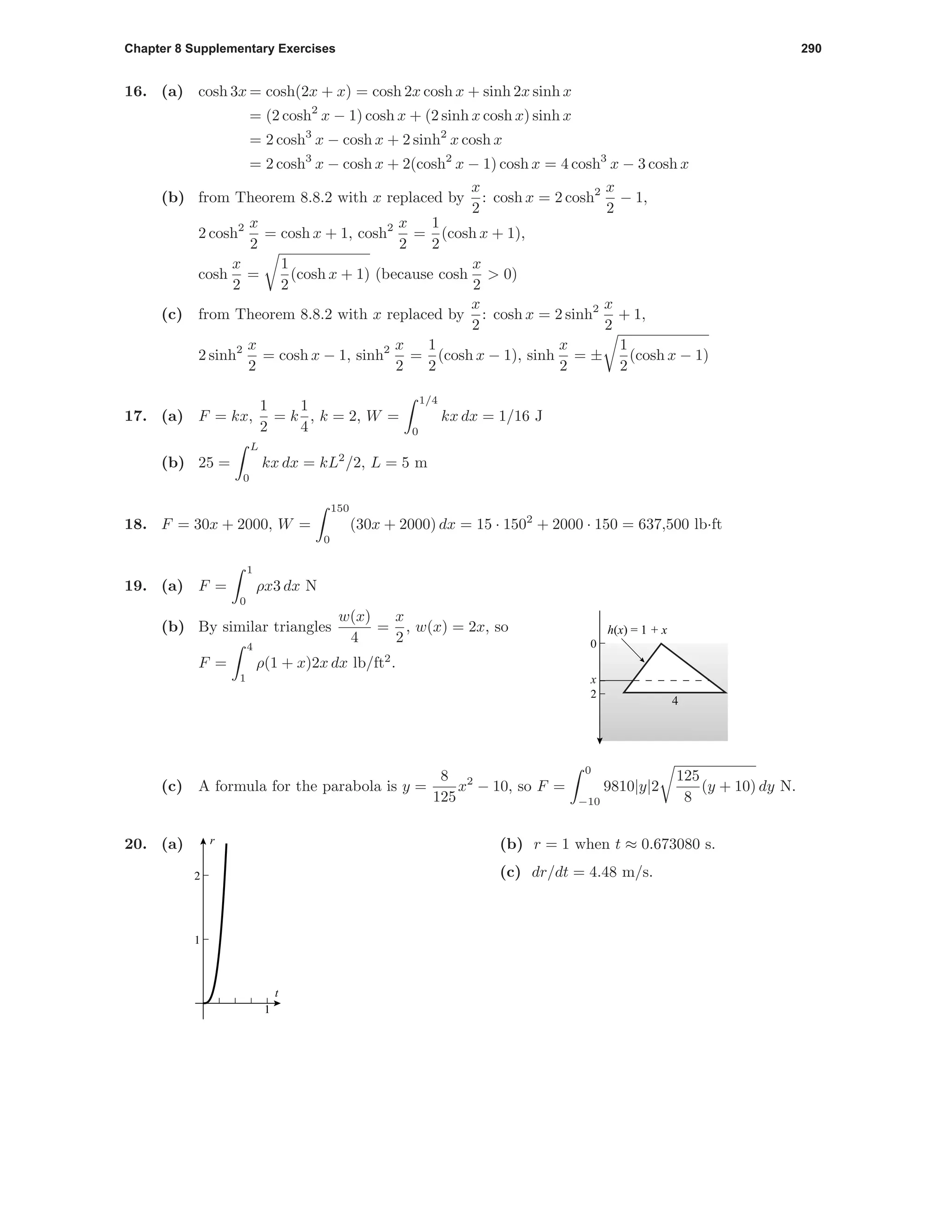 Chapter 8 Supplementary Exercises 290
16. (a) cosh 3x = cosh(2x + x) = cosh 2x cosh x + sinh 2x sinh x
= (2 cosh2
x − 1) cosh x + (2 sinh x cosh x) sinh x
= 2 cosh3
x − cosh x + 2 sinh2
x cosh x
= 2 cosh3
x − cosh x + 2(cosh2
x − 1) cosh x = 4 cosh3
x − 3 cosh x
(b) from Theorem 8.8.2 with x replaced by
x
2
: cosh x = 2 cosh2 x
2
− 1,
2 cosh2 x
2
= cosh x + 1, cosh2 x
2
=
1
2
(cosh x + 1),
cosh
x
2
=
1
2
(cosh x + 1) (because cosh
x
2
> 0)
(c) from Theorem 8.8.2 with x replaced by
x
2
: cosh x = 2 sinh2 x
2
+ 1,
2 sinh2 x
2
= cosh x − 1, sinh2 x
2
=
1
2
(cosh x − 1), sinh
x
2
= ±
1
2
(cosh x − 1)
17. (a) F = kx,
1
2
= k
1
4
, k = 2, W =
1/4
0
kx dx = 1/16 J
(b) 25 =
L
0
kx dx = kL2
/2, L = 5 m
18. F = 30x + 2000, W =
150
0
(30x + 2000) dx = 15 · 1502
+ 2000 · 150 = 637,500 lb·ft
19. (a) F =
1
0
ρx3 dx N
0
4
2
h(x) = 1 + x
w(x)x
(b) By similar triangles
w(x)
4
=
x
2
, w(x) = 2x, so
F =
4
1
ρ(1 + x)2x dx lb/ft2
.
(c) A formula for the parabola is y =
8
125
x2
− 10, so F =
0
−10
9810|y|2
125
8
(y + 10) dy N.
20. (a)
1
1
2
t
r (b) r = 1 when t ≈ 0.673080 s.
(c) dr/dt = 4.48 m/s.
 