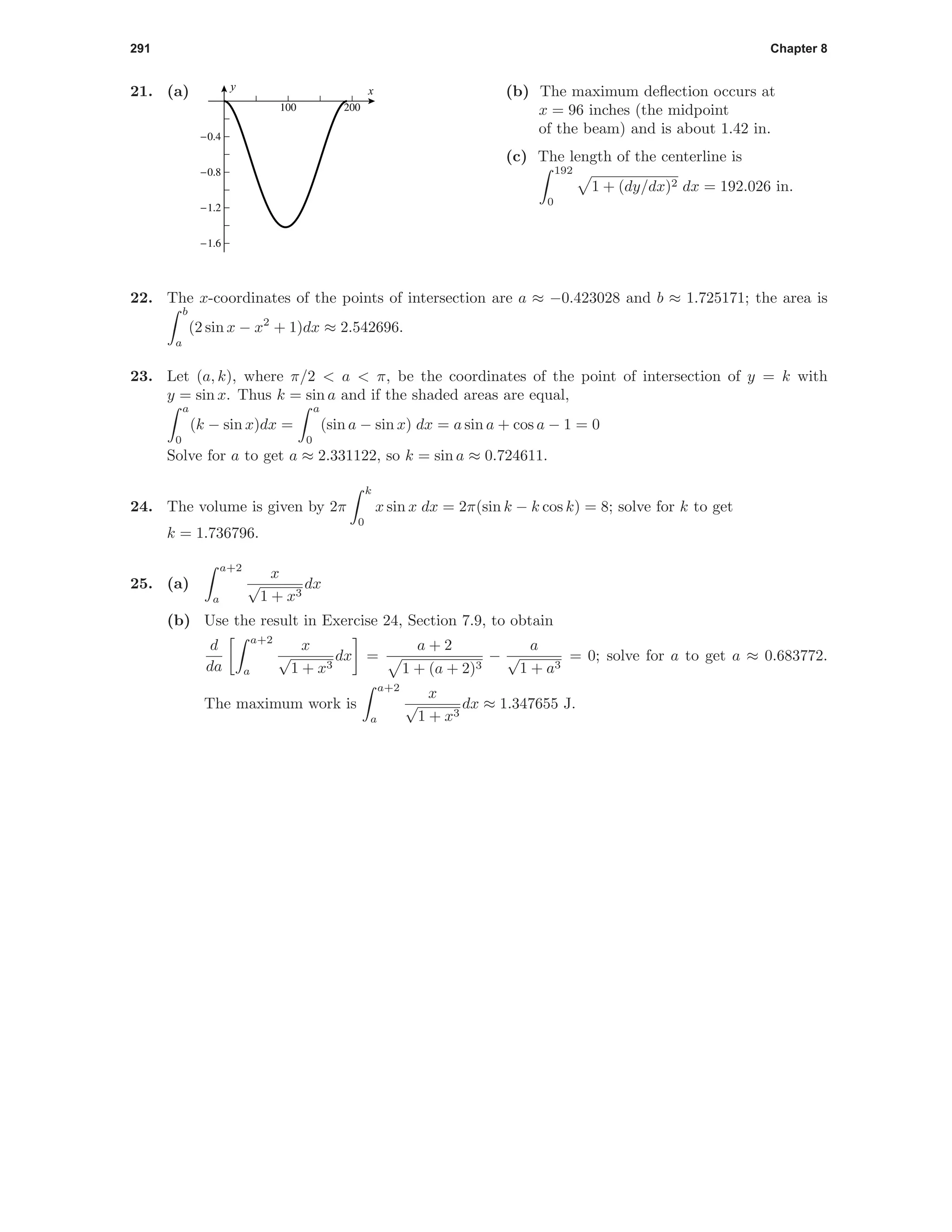 291 Chapter 8
21. (a)
100 200
-1.6
-1.2
-0.8
-0.4
xy
(b) The maximum deﬂection occurs at
x = 96 inches (the midpoint
of the beam) and is about 1.42 in.
(c) The length of the centerline is
192
0
1 + (dy/dx)2 dx = 192.026 in.
22. The x-coordinates of the points of intersection are a ≈ −0.423028 and b ≈ 1.725171; the area is
b
a
(2 sin x − x2
+ 1)dx ≈ 2.542696.
23. Let (a, k), where π/2 < a < π, be the coordinates of the point of intersection of y = k with
y = sin x. Thus k = sin a and if the shaded areas are equal,
a
0
(k − sin x)dx =
a
0
(sin a − sin x) dx = a sin a + cos a − 1 = 0
Solve for a to get a ≈ 2.331122, so k = sin a ≈ 0.724611.
24. The volume is given by 2π
k
0
x sin x dx = 2π(sin k − k cos k) = 8; solve for k to get
k = 1.736796.
25. (a)
a+2
a
x
√
1 + x3
dx
(b) Use the result in Exercise 24, Section 7.9, to obtain
d
da
a+2
a
x
√
1 + x3
dx =
a + 2
1 + (a + 2)3
−
a
√
1 + a3
= 0; solve for a to get a ≈ 0.683772.
The maximum work is
a+2
a
x
√
1 + x3
dx ≈ 1.347655 J.
 