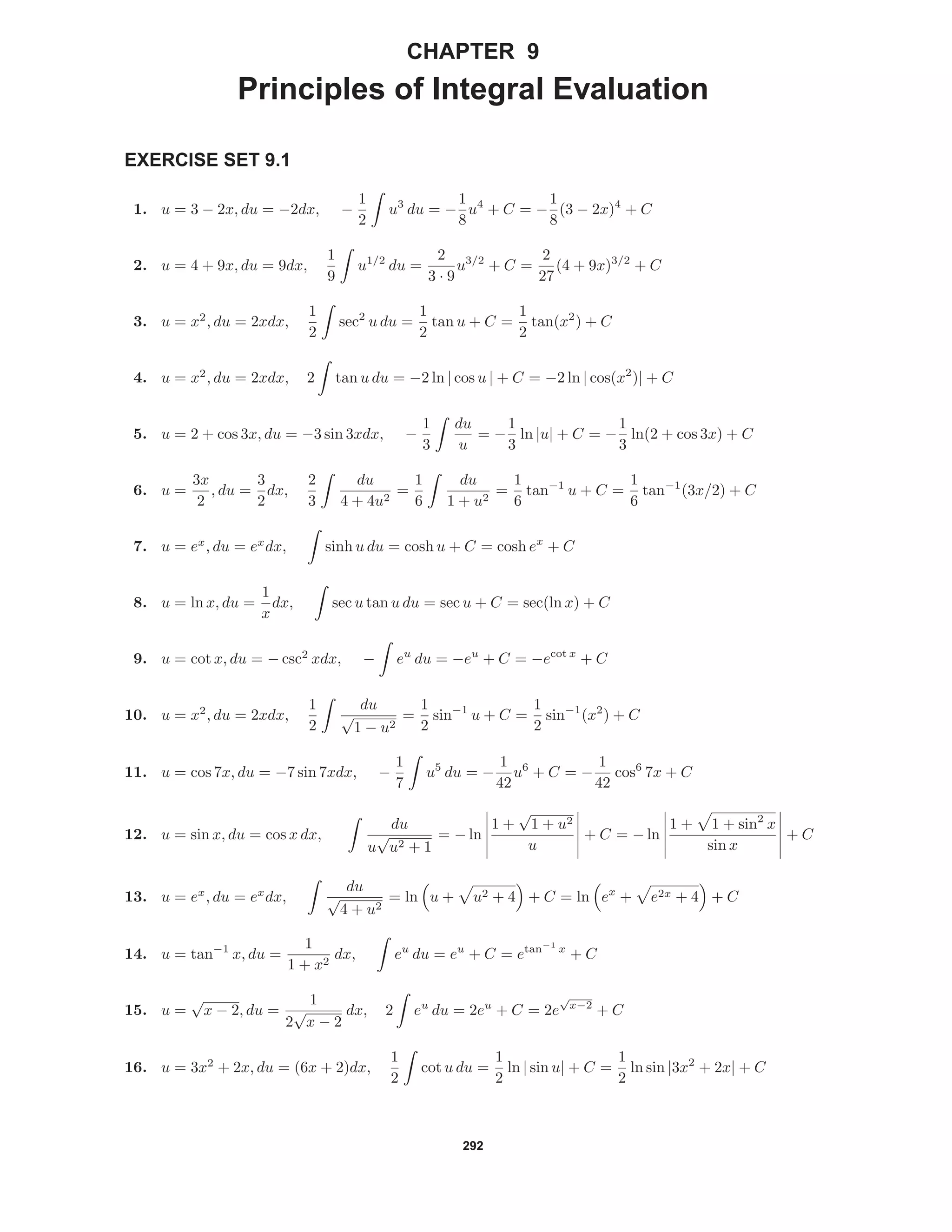 292
CHAPTER 9
Principles of Integral Evaluation
EXERCISE SET 9.1
1. u = 3 − 2x, du = −2dx, −
1
2
u3
du = −
1
8
u4
+ C = −
1
8
(3 − 2x)4
+ C
2. u = 4 + 9x, du = 9dx,
1
9
u1/2
du =
2
3 · 9
u3/2
+ C =
2
27
(4 + 9x)3/2
+ C
3. u = x2
, du = 2xdx,
1
2
sec2
u du =
1
2
tan u + C =
1
2
tan(x2
) + C
4. u = x2
, du = 2xdx, 2 tan u du = −2 ln | cos u | + C = −2 ln | cos(x2
)| + C
5. u = 2 + cos 3x, du = −3 sin 3xdx, −
1
3
du
u
= −
1
3
ln |u| + C = −
1
3
ln(2 + cos 3x) + C
6. u =
3x
2
, du =
3
2
dx,
2
3
du
4 + 4u2
=
1
6
du
1 + u2
=
1
6
tan−1
u + C =
1
6
tan−1
(3x/2) + C
7. u = ex
, du = ex
dx, sinh u du = cosh u + C = cosh ex
+ C
8. u = ln x, du =
1
x
dx, sec u tan u du = sec u + C = sec(ln x) + C
9. u = cot x, du = − csc2
xdx, − eu
du = −eu
+ C = −ecot x
+ C
10. u = x2
, du = 2xdx,
1
2
du
√
1 − u2
=
1
2
sin−1
u + C =
1
2
sin−1
(x2
) + C
11. u = cos 7x, du = −7 sin 7xdx, −
1
7
u5
du = −
1
42
u6
+ C = −
1
42
cos6
7x + C
12. u = sin x, du = cos x dx,
du
u
√
u2 + 1
= − ln
1 +
√
1 + u2
u
+ C = − ln
1 + 1 + sin2
x
sin x
+ C
13. u = ex
, du = ex
dx,
du
√
4 + u2
= ln u + u2 + 4 + C = ln ex
+ e2x + 4 + C
14. u = tan−1
x, du =
1
1 + x2
dx, eu
du = eu
+ C = etan−1
x
+ C
15. u =
√
x − 2, du =
1
2
√
x − 2
dx, 2 eu
du = 2eu
+ C = 2e
√
x−2
+ C
16. u = 3x2
+ 2x, du = (6x + 2)dx,
1
2
cot u du =
1
2
ln | sin u| + C =
1
2
ln sin |3x2
+ 2x| + C
 