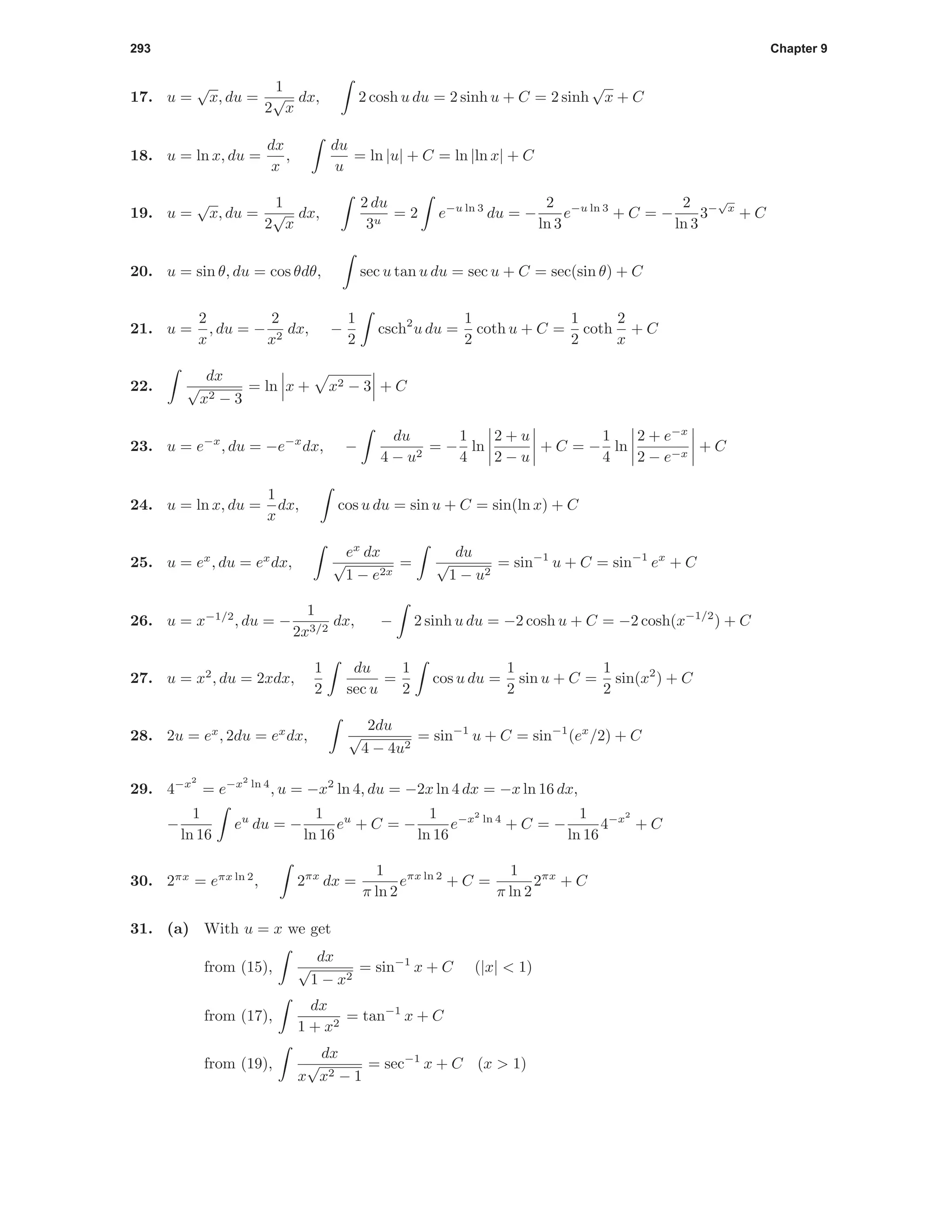 293 Chapter 9
17. u =
√
x, du =
1
2
√
x
dx, 2 cosh u du = 2 sinh u + C = 2 sinh
√
x + C
18. u = ln x, du =
dx
x
,
du
u
= ln |u| + C = ln |ln x| + C
19. u =
√
x, du =
1
2
√
x
dx,
2 du
3u
= 2 e−u ln 3
du = −
2
ln 3
e−u ln 3
+ C = −
2
ln 3
3−
√
x
+ C
20. u = sin θ, du = cos θdθ, sec u tan u du = sec u + C = sec(sin θ) + C
21. u =
2
x
, du = −
2
x2
dx, −
1
2
csch2
u du =
1
2
coth u + C =
1
2
coth
2
x
+ C
22.
dx
√
x2 − 3
= ln x + x2 − 3 + C
23. u = e−x
, du = −e−x
dx, −
du
4 − u2
= −
1
4
ln
2 + u
2 − u
+ C = −
1
4
ln
2 + e−x
2 − e−x
+ C
24. u = ln x, du =
1
x
dx, cos u du = sin u + C = sin(ln x) + C
25. u = ex
, du = ex
dx,
ex
dx
√
1 − e2x
=
du
√
1 − u2
= sin−1
u + C = sin−1
ex
+ C
26. u = x−1/2
, du = −
1
2x3/2
dx, − 2 sinh u du = −2 cosh u + C = −2 cosh(x−1/2
) + C
27. u = x2
, du = 2xdx,
1
2
du
sec u
=
1
2
cos u du =
1
2
sin u + C =
1
2
sin(x2
) + C
28. 2u = ex
, 2du = ex
dx,
2du
√
4 − 4u2
= sin−1
u + C = sin−1
(ex
/2) + C
29. 4−x2
= e−x2
ln 4
, u = −x2
ln 4, du = −2x ln 4 dx = −x ln 16 dx,
−
1
ln 16
eu
du = −
1
ln 16
eu
+ C = −
1
ln 16
e−x2
ln 4
+ C = −
1
ln 16
4−x2
+ C
30. 2πx
= eπx ln 2
, 2πx
dx =
1
π ln 2
eπx ln 2
+ C =
1
π ln 2
2πx
+ C
31. (a) With u = x we get
from (15),
dx
√
1 − x2
= sin−1
x + C (|x| < 1)
from (17),
dx
1 + x2
= tan−1
x + C
from (19),
dx
x
√
x2 − 1
= sec−1
x + C (x > 1)
 