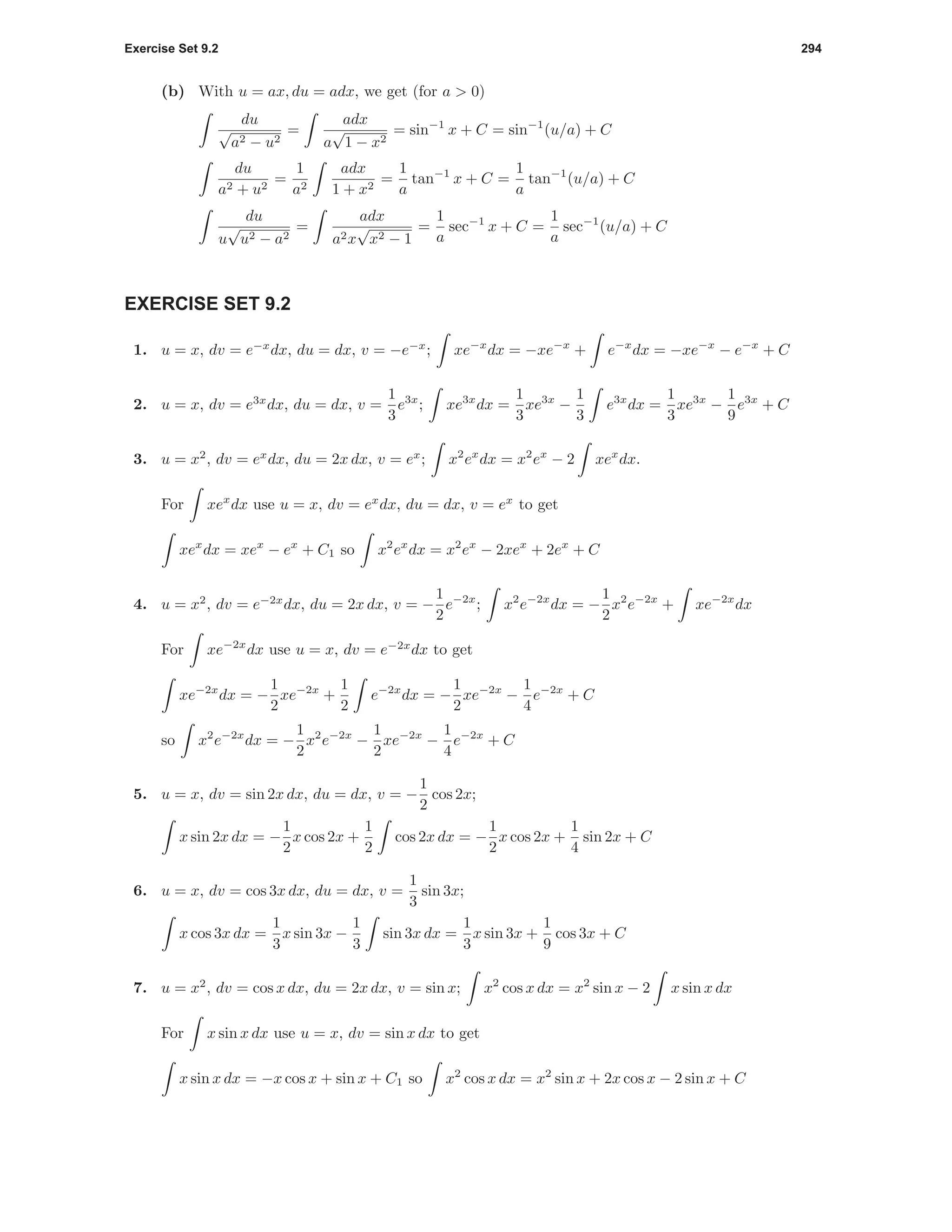 Exercise Set 9.2 294
(b) With u = ax, du = adx, we get (for a > 0)
du
√
a2 − u2
=
adx
a
√
1 − x2
= sin−1
x + C = sin−1
(u/a) + C
du
a2 + u2
=
1
a2
adx
1 + x2
=
1
a
tan−1
x + C =
1
a
tan−1
(u/a) + C
du
u
√
u2 − a2
=
adx
a2x
√
x2 − 1
=
1
a
sec−1
x + C =
1
a
sec−1
(u/a) + C
EXERCISE SET 9.2
1. u = x, dv = e−x
dx, du = dx, v = −e−x
; xe−x
dx = −xe−x
+ e−x
dx = −xe−x
− e−x
+ C
2. u = x, dv = e3x
dx, du = dx, v =
1
3
e3x
; xe3x
dx =
1
3
xe3x
−
1
3
e3x
dx =
1
3
xe3x
−
1
9
e3x
+ C
3. u = x2
, dv = ex
dx, du = 2x dx, v = ex
; x2
ex
dx = x2
ex
− 2 xex
dx.
For xex
dx use u = x, dv = ex
dx, du = dx, v = ex
to get
xex
dx = xex
− ex
+ C1 so x2
ex
dx = x2
ex
− 2xex
+ 2ex
+ C
4. u = x2
, dv = e−2x
dx, du = 2x dx, v = −
1
2
e−2x
; x2
e−2x
dx = −
1
2
x2
e−2x
+ xe−2x
dx
For xe−2x
dx use u = x, dv = e−2x
dx to get
xe−2x
dx = −
1
2
xe−2x
+
1
2
e−2x
dx = −
1
2
xe−2x
−
1
4
e−2x
+ C
so x2
e−2x
dx = −
1
2
x2
e−2x
−
1
2
xe−2x
−
1
4
e−2x
+ C
5. u = x, dv = sin 2x dx, du = dx, v = −
1
2
cos 2x;
x sin 2x dx = −
1
2
x cos 2x +
1
2
cos 2x dx = −
1
2
x cos 2x +
1
4
sin 2x + C
6. u = x, dv = cos 3x dx, du = dx, v =
1
3
sin 3x;
x cos 3x dx =
1
3
x sin 3x −
1
3
sin 3x dx =
1
3
x sin 3x +
1
9
cos 3x + C
7. u = x2
, dv = cos x dx, du = 2x dx, v = sin x; x2
cos x dx = x2
sin x − 2 x sin x dx
For x sin x dx use u = x, dv = sin x dx to get
x sin x dx = −x cos x + sin x + C1 so x2
cos x dx = x2
sin x + 2x cos x − 2 sin x + C
 