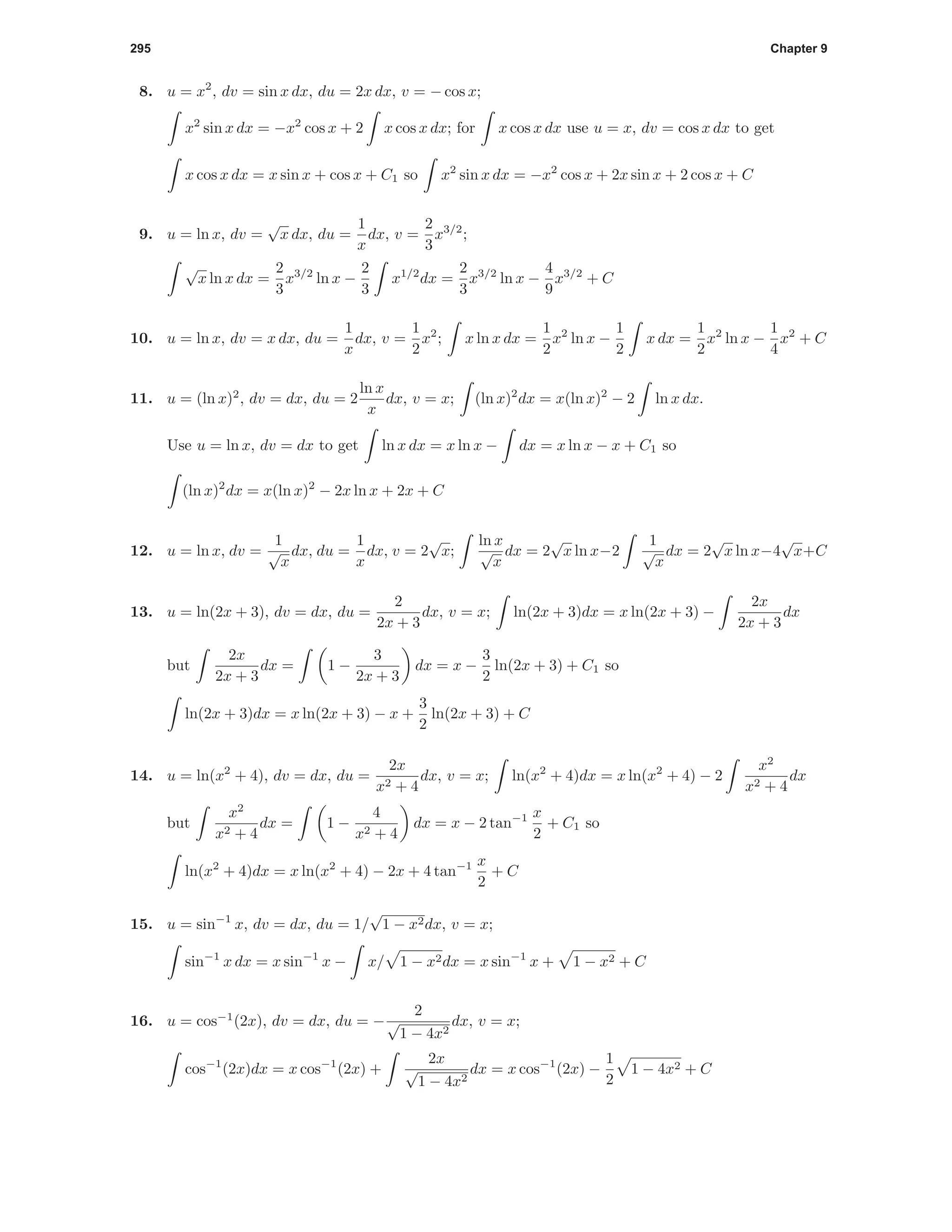 295 Chapter 9
8. u = x2
, dv = sin x dx, du = 2x dx, v = − cos x;
x2
sin x dx = −x2
cos x + 2 x cos x dx; for x cos x dx use u = x, dv = cos x dx to get
x cos x dx = x sin x + cos x + C1 so x2
sin x dx = −x2
cos x + 2x sin x + 2 cos x + C
9. u = ln x, dv =
√
x dx, du =
1
x
dx, v =
2
3
x3/2
;
√
x ln x dx =
2
3
x3/2
ln x −
2
3
x1/2
dx =
2
3
x3/2
ln x −
4
9
x3/2
+ C
10. u = ln x, dv = x dx, du =
1
x
dx, v =
1
2
x2
; x ln x dx =
1
2
x2
ln x −
1
2
x dx =
1
2
x2
ln x −
1
4
x2
+ C
11. u = (ln x)2
, dv = dx, du = 2
ln x
x
dx, v = x; (ln x)2
dx = x(ln x)2
− 2 ln x dx.
Use u = ln x, dv = dx to get ln x dx = x ln x − dx = x ln x − x + C1 so
(ln x)2
dx = x(ln x)2
− 2x ln x + 2x + C
12. u = ln x, dv =
1
√
x
dx, du =
1
x
dx, v = 2
√
x;
ln x
√
x
dx = 2
√
x ln x−2
1
√
x
dx = 2
√
x ln x−4
√
x+C
13. u = ln(2x + 3), dv = dx, du =
2
2x + 3
dx, v = x; ln(2x + 3)dx = x ln(2x + 3) −
2x
2x + 3
dx
but
2x
2x + 3
dx = 1 −
3
2x + 3
dx = x −
3
2
ln(2x + 3) + C1 so
ln(2x + 3)dx = x ln(2x + 3) − x +
3
2
ln(2x + 3) + C
14. u = ln(x2
+ 4), dv = dx, du =
2x
x2 + 4
dx, v = x; ln(x2
+ 4)dx = x ln(x2
+ 4) − 2
x2
x2 + 4
dx
but
x2
x2 + 4
dx = 1 −
4
x2 + 4
dx = x − 2 tan−1 x
2
+ C1 so
ln(x2
+ 4)dx = x ln(x2
+ 4) − 2x + 4 tan−1 x
2
+ C
15. u = sin−1
x, dv = dx, du = 1/
√
1 − x2dx, v = x;
sin−1
x dx = x sin−1
x − x/ 1 − x2dx = x sin−1
x + 1 − x2 + C
16. u = cos−1
(2x), dv = dx, du = −
2
√
1 − 4x2
dx, v = x;
cos−1
(2x)dx = x cos−1
(2x) +
2x
√
1 − 4x2
dx = x cos−1
(2x) −
1
2
1 − 4x2 + C
 