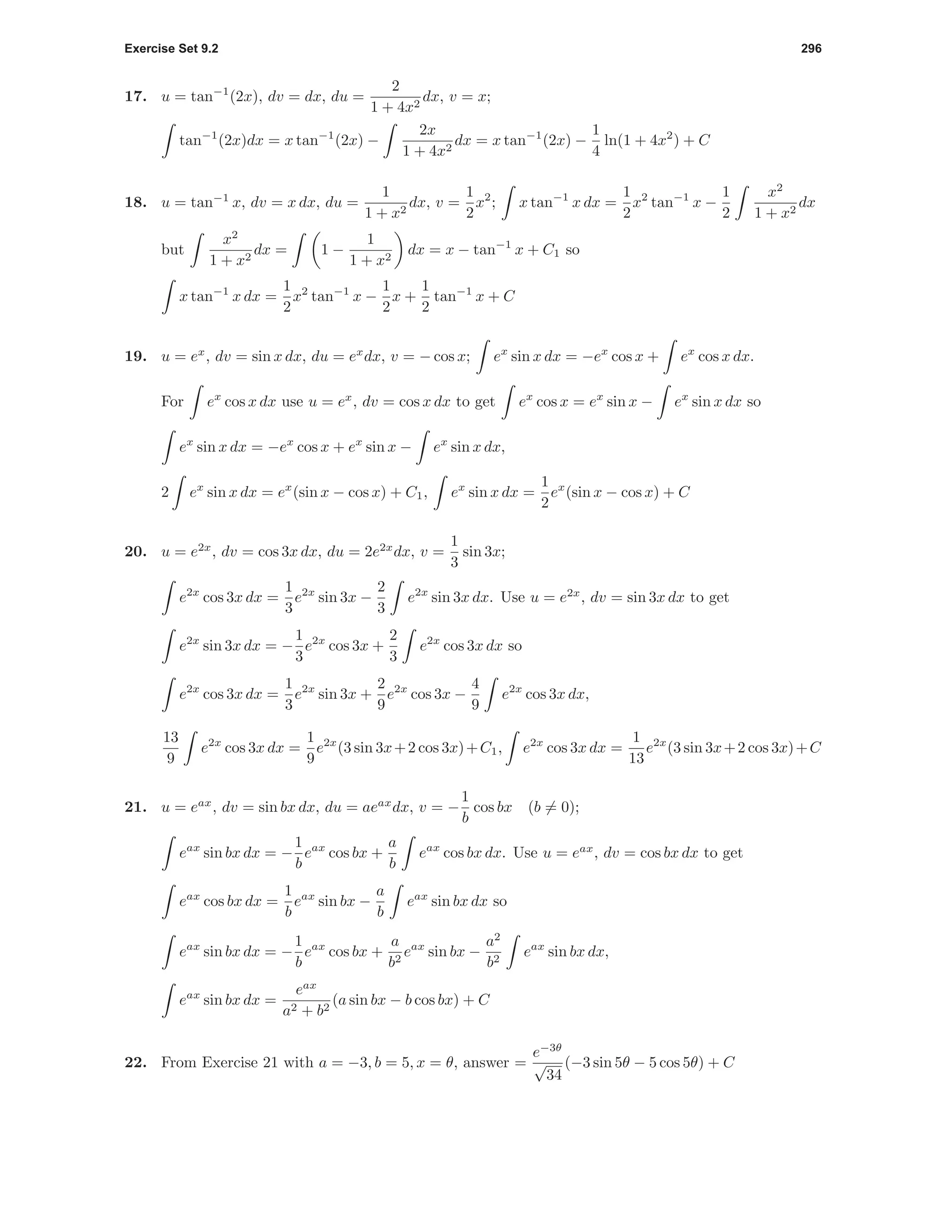 Exercise Set 9.2 296
17. u = tan−1
(2x), dv = dx, du =
2
1 + 4x2
dx, v = x;
tan−1
(2x)dx = x tan−1
(2x) −
2x
1 + 4x2
dx = x tan−1
(2x) −
1
4
ln(1 + 4x2
) + C
18. u = tan−1
x, dv = x dx, du =
1
1 + x2
dx, v =
1
2
x2
; x tan−1
x dx =
1
2
x2
tan−1
x −
1
2
x2
1 + x2
dx
but
x2
1 + x2
dx = 1 −
1
1 + x2
dx = x − tan−1
x + C1 so
x tan−1
x dx =
1
2
x2
tan−1
x −
1
2
x +
1
2
tan−1
x + C
19. u = ex
, dv = sin x dx, du = ex
dx, v = − cos x; ex
sin x dx = −ex
cos x + ex
cos x dx.
For ex
cos x dx use u = ex
, dv = cos x dx to get ex
cos x = ex
sin x − ex
sin x dx so
ex
sin x dx = −ex
cos x + ex
sin x − ex
sin x dx,
2 ex
sin x dx = ex
(sin x − cos x) + C1, ex
sin x dx =
1
2
ex
(sin x − cos x) + C
20. u = e2x
, dv = cos 3x dx, du = 2e2x
dx, v =
1
3
sin 3x;
e2x
cos 3x dx =
1
3
e2x
sin 3x −
2
3
e2x
sin 3x dx. Use u = e2x
, dv = sin 3x dx to get
e2x
sin 3x dx = −
1
3
e2x
cos 3x +
2
3
e2x
cos 3x dx so
e2x
cos 3x dx =
1
3
e2x
sin 3x +
2
9
e2x
cos 3x −
4
9
e2x
cos 3x dx,
13
9
e2x
cos 3x dx =
1
9
e2x
(3 sin 3x+2 cos 3x)+C1, e2x
cos 3x dx =
1
13
e2x
(3 sin 3x+2 cos 3x)+C
21. u = eax
, dv = sin bx dx, du = aeax
dx, v = −
1
b
cos bx (b = 0);
eax
sin bx dx = −
1
b
eax
cos bx +
a
b
eax
cos bx dx. Use u = eax
, dv = cos bx dx to get
eax
cos bx dx =
1
b
eax
sin bx −
a
b
eax
sin bx dx so
eax
sin bx dx = −
1
b
eax
cos bx +
a
b2
eax
sin bx −
a2
b2
eax
sin bx dx,
eax
sin bx dx =
eax
a2 + b2
(a sin bx − b cos bx) + C
22. From Exercise 21 with a = −3, b = 5, x = θ, answer =
e−3θ
√
34
(−3 sin 5θ − 5 cos 5θ) + C
 