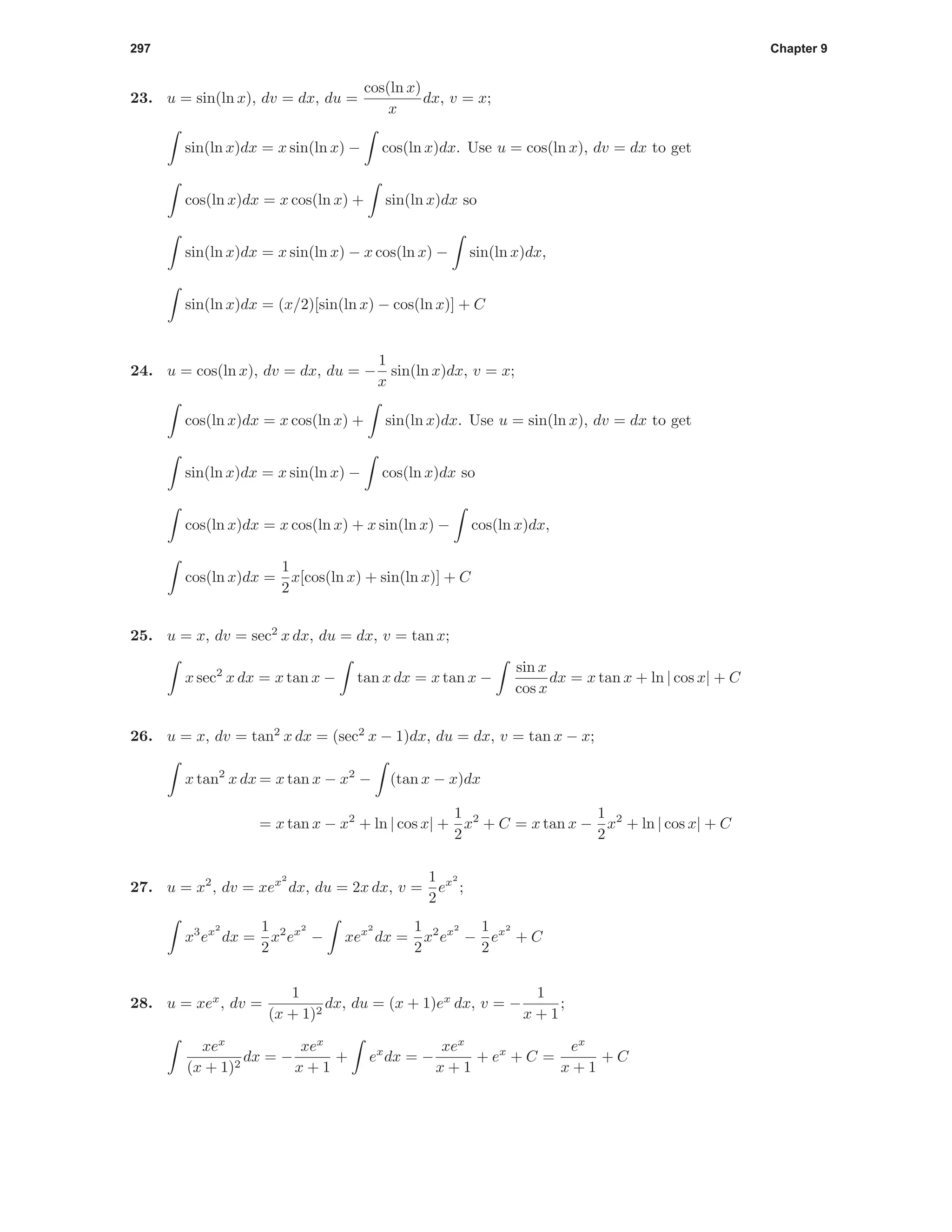 297 Chapter 9
23. u = sin(ln x), dv = dx, du =
cos(ln x)
x
dx, v = x;
sin(ln x)dx = x sin(ln x) − cos(ln x)dx. Use u = cos(ln x), dv = dx to get
cos(ln x)dx = x cos(ln x) + sin(ln x)dx so
sin(ln x)dx = x sin(ln x) − x cos(ln x) − sin(ln x)dx,
sin(ln x)dx = (x/2)[sin(ln x) − cos(ln x)] + C
24. u = cos(ln x), dv = dx, du = −
1
x
sin(ln x)dx, v = x;
cos(ln x)dx = x cos(ln x) + sin(ln x)dx. Use u = sin(ln x), dv = dx to get
sin(ln x)dx = x sin(ln x) − cos(ln x)dx so
cos(ln x)dx = x cos(ln x) + x sin(ln x) − cos(ln x)dx,
cos(ln x)dx =
1
2
x[cos(ln x) + sin(ln x)] + C
25. u = x, dv = sec2
x dx, du = dx, v = tan x;
x sec2
x dx = x tan x − tan x dx = x tan x −
sin x
cos x
dx = x tan x + ln | cos x| + C
26. u = x, dv = tan2
x dx = (sec2
x − 1)dx, du = dx, v = tan x − x;
x tan2
x dx = x tan x − x2
− (tan x − x)dx
= x tan x − x2
+ ln | cos x| +
1
2
x2
+ C = x tan x −
1
2
x2
+ ln | cos x| + C
27. u = x2
, dv = xex2
dx, du = 2x dx, v =
1
2
ex2
;
x3
ex2
dx =
1
2
x2
ex2
− xex2
dx =
1
2
x2
ex2
−
1
2
ex2
+ C
28. u = xex
, dv =
1
(x + 1)2
dx, du = (x + 1)ex
dx, v = −
1
x + 1
;
xex
(x + 1)2
dx = −
xex
x + 1
+ ex
dx = −
xex
x + 1
+ ex
+ C =
ex
x + 1
+ C
 