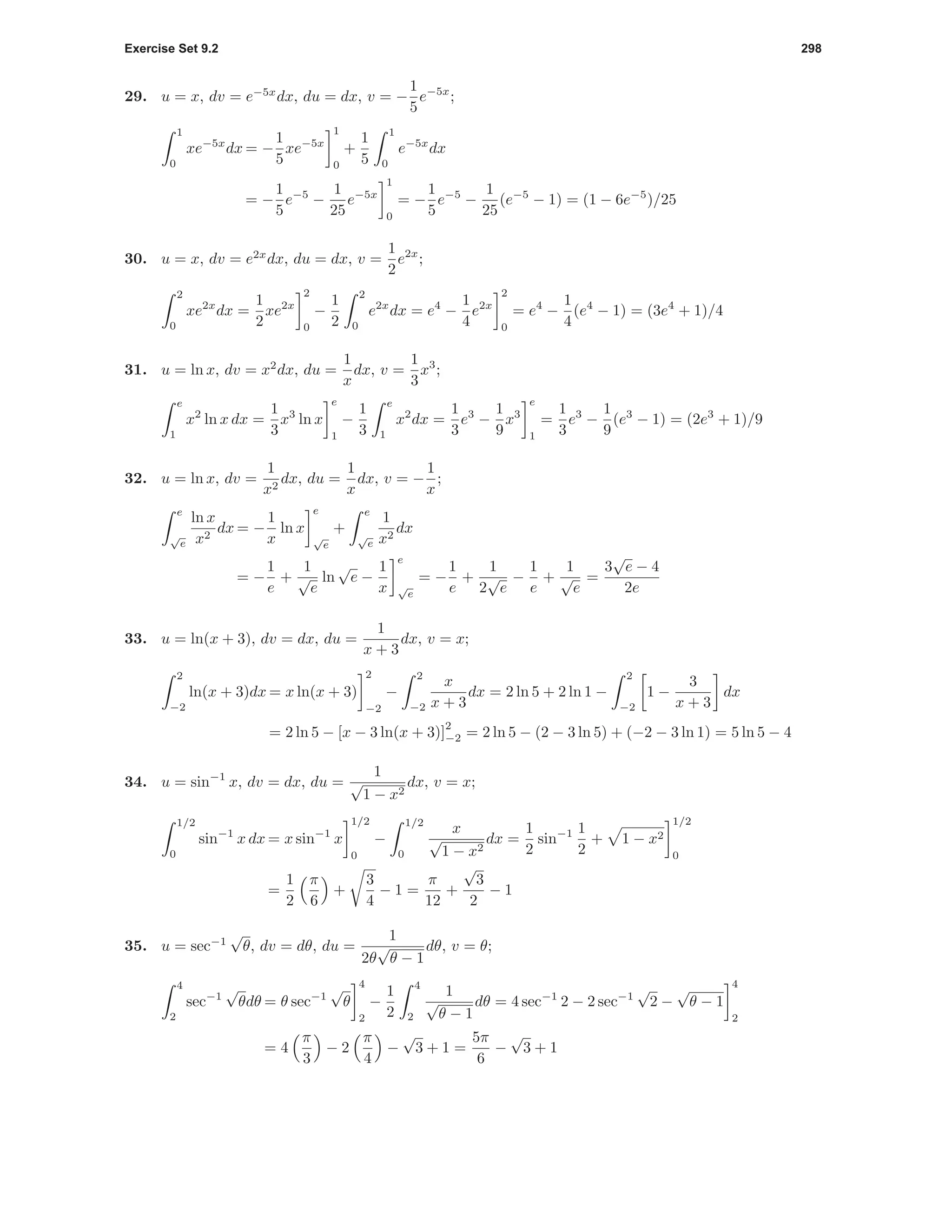Exercise Set 9.2 298
29. u = x, dv = e−5x
dx, du = dx, v = −
1
5
e−5x
;
1
0
xe−5x
dx = −
1
5
xe−5x
1
0
+
1
5
1
0
e−5x
dx
= −
1
5
e−5
−
1
25
e−5x
1
0
= −
1
5
e−5
−
1
25
(e−5
− 1) = (1 − 6e−5
)/25
30. u = x, dv = e2x
dx, du = dx, v =
1
2
e2x
;
2
0
xe2x
dx =
1
2
xe2x
2
0
−
1
2
2
0
e2x
dx = e4
−
1
4
e2x
2
0
= e4
−
1
4
(e4
− 1) = (3e4
+ 1)/4
31. u = ln x, dv = x2
dx, du =
1
x
dx, v =
1
3
x3
;
e
1
x2
ln x dx =
1
3
x3
ln x
e
1
−
1
3
e
1
x2
dx =
1
3
e3
−
1
9
x3
e
1
=
1
3
e3
−
1
9
(e3
− 1) = (2e3
+ 1)/9
32. u = ln x, dv =
1
x2
dx, du =
1
x
dx, v = −
1
x
;
e
√
e
ln x
x2
dx = −
1
x
ln x
e
√
e
+
e
√
e
1
x2
dx
= −
1
e
+
1
√
e
ln
√
e −
1
x
e
√
e
= −
1
e
+
1
2
√
e
−
1
e
+
1
√
e
=
3
√
e − 4
2e
33. u = ln(x + 3), dv = dx, du =
1
x + 3
dx, v = x;
2
−2
ln(x + 3)dx = x ln(x + 3)
2
−2
−
2
−2
x
x + 3
dx = 2 ln 5 + 2 ln 1 −
2
−2
1 −
3
x + 3
dx
= 2 ln 5 − [x − 3 ln(x + 3)]
2
−2 = 2 ln 5 − (2 − 3 ln 5) + (−2 − 3 ln 1) = 5 ln 5 − 4
34. u = sin−1
x, dv = dx, du =
1
√
1 − x2
dx, v = x;
1/2
0
sin−1
x dx = x sin−1
x
1/2
0
−
1/2
0
x
√
1 − x2
dx =
1
2
sin−1 1
2
+ 1 − x2
1/2
0
=
1
2
π
6
+
3
4
− 1 =
π
12
+
√
3
2
− 1
35. u = sec−1
√
θ, dv = dθ, du =
1
2θ
√
θ − 1
dθ, v = θ;
4
2
sec−1
√
θdθ = θ sec−1
√
θ
4
2
−
1
2
4
2
1
√
θ − 1
dθ = 4 sec−1
2 − 2 sec−1
√
2 −
√
θ − 1
4
2
= 4
π
3
− 2
π
4
−
√
3 + 1 =
5π
6
−
√
3 + 1
 