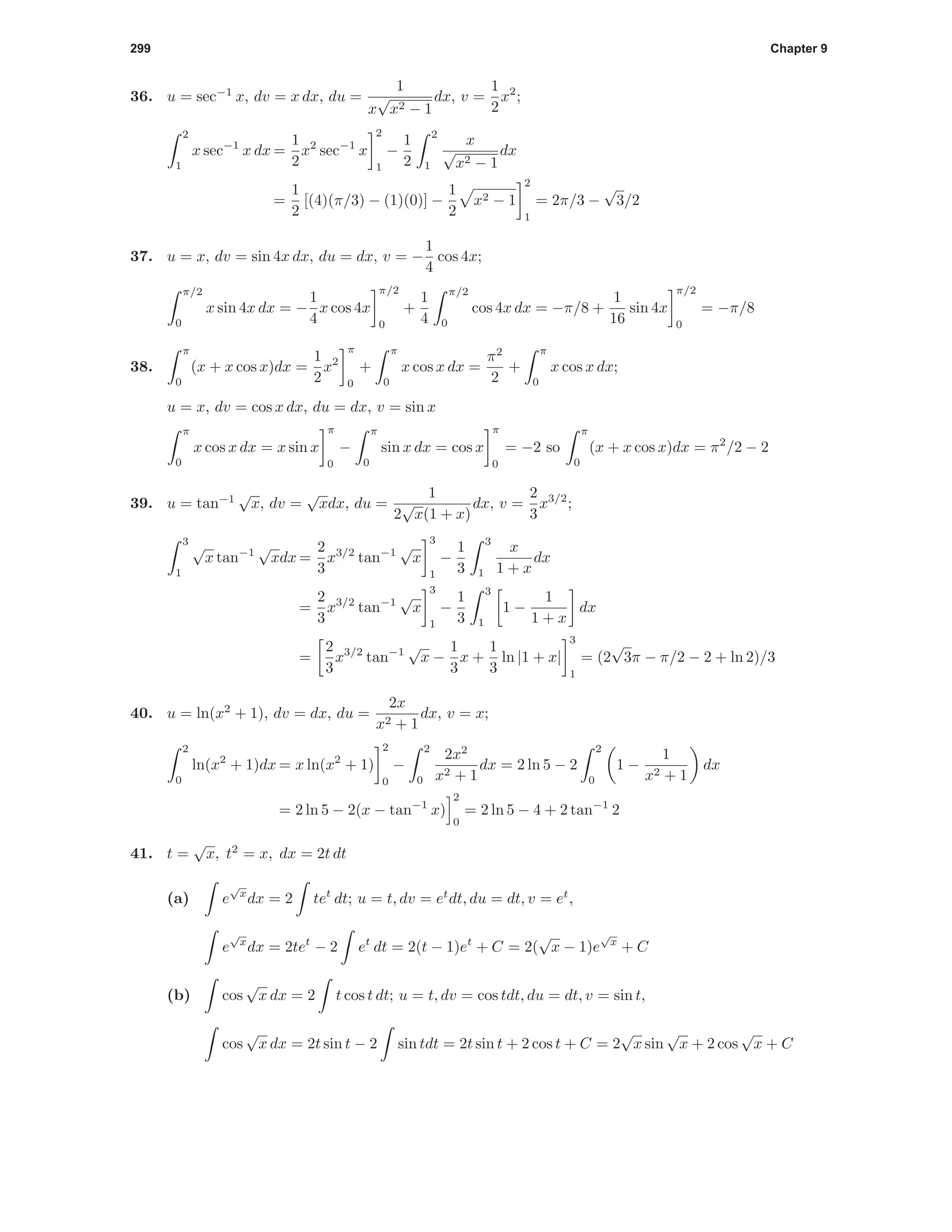 299 Chapter 9
36. u = sec−1
x, dv = x dx, du =
1
x
√
x2 − 1
dx, v =
1
2
x2
;
2
1
x sec−1
x dx =
1
2
x2
sec−1
x
2
1
−
1
2
2
1
x
√
x2 − 1
dx
=
1
2
[(4)(π/3) − (1)(0)] −
1
2
x2 − 1
2
1
= 2π/3 −
√
3/2
37. u = x, dv = sin 4x dx, du = dx, v = −
1
4
cos 4x;
π/2
0
x sin 4x dx = −
1
4
x cos 4x
π/2
0
+
1
4
π/2
0
cos 4x dx = −π/8 +
1
16
sin 4x
π/2
0
= −π/8
38.
π
0
(x + x cos x)dx =
1
2
x2
π
0
+
π
0
x cos x dx =
π2
2
+
π
0
x cos x dx;
u = x, dv = cos x dx, du = dx, v = sin x
π
0
x cos x dx = x sin x
π
0
−
π
0
sin x dx = cos x
π
0
= −2 so
π
0
(x + x cos x)dx = π2
/2 − 2
39. u = tan−1
√
x, dv =
√
xdx, du =
1
2
√
x(1 + x)
dx, v =
2
3
x3/2
;
3
1
√
x tan−1
√
xdx =
2
3
x3/2
tan−1
√
x
3
1
−
1
3
3
1
x
1 + x
dx
=
2
3
x3/2
tan−1
√
x
3
1
−
1
3
3
1
1 −
1
1 + x
dx
=
2
3
x3/2
tan−1
√
x −
1
3
x +
1
3
ln |1 + x|
3
1
= (2
√
3π − π/2 − 2 + ln 2)/3
40. u = ln(x2
+ 1), dv = dx, du =
2x
x2 + 1
dx, v = x;
2
0
ln(x2
+ 1)dx = x ln(x2
+ 1)
2
0
−
2
0
2x2
x2 + 1
dx = 2 ln 5 − 2
2
0
1 −
1
x2 + 1
dx
= 2 ln 5 − 2(x − tan−1
x)
2
0
= 2 ln 5 − 4 + 2 tan−1
2
41. t =
√
x, t2
= x, dx = 2t dt
(a) e
√
x
dx = 2 tet
dt; u = t, dv = et
dt, du = dt, v = et
,
e
√
x
dx = 2tet
− 2 et
dt = 2(t − 1)et
+ C = 2(
√
x − 1)e
√
x
+ C
(b) cos
√
x dx = 2 t cos t dt; u = t, dv = cos tdt, du = dt, v = sin t,
cos
√
x dx = 2t sin t − 2 sin tdt = 2t sin t + 2 cos t + C = 2
√
x sin
√
x + 2 cos
√
x + C
 
