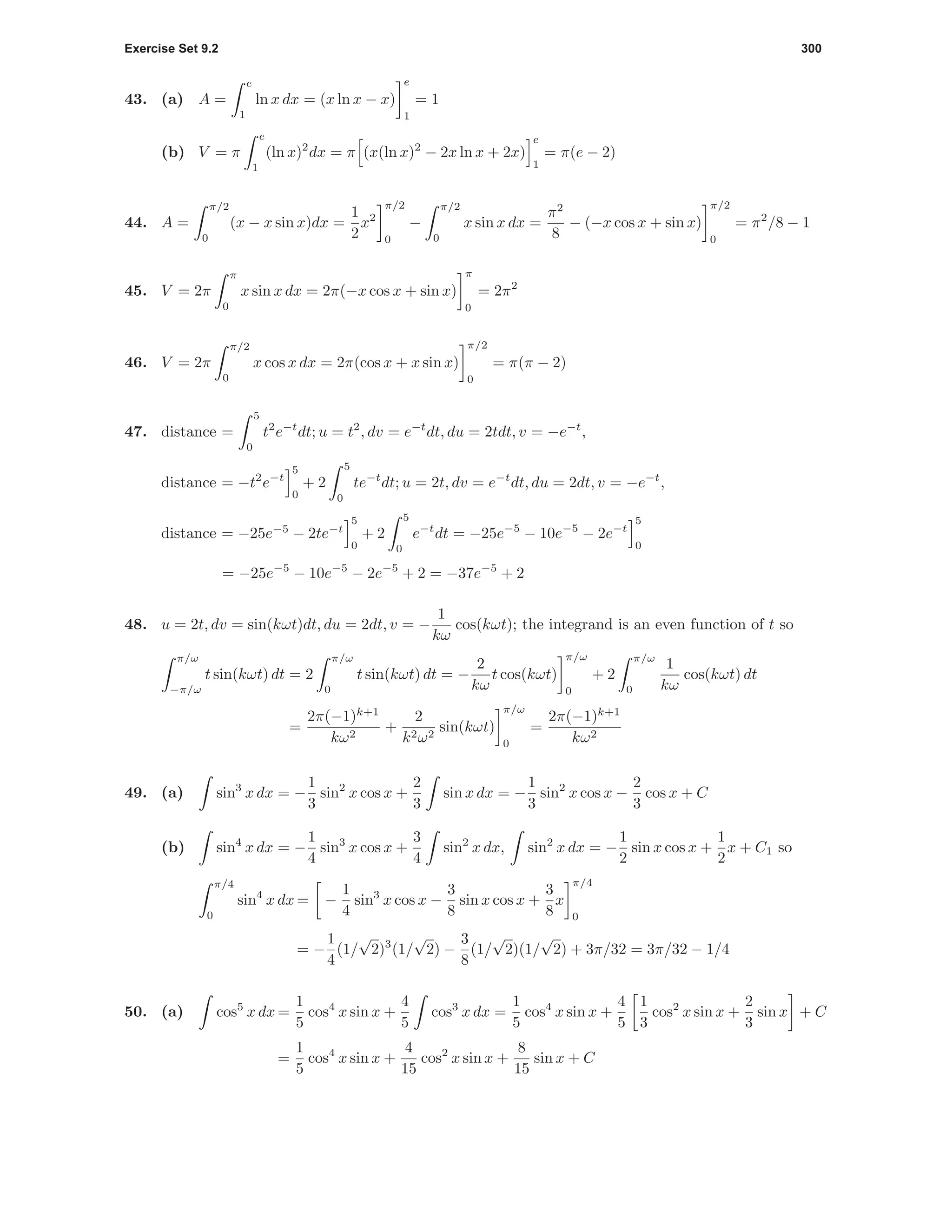Exercise Set 9.2 300
43. (a) A =
e
1
ln x dx = (x ln x − x)
e
1
= 1
(b) V = π
e
1
(ln x)2
dx = π (x(ln x)2
− 2x ln x + 2x)
e
1
= π(e − 2)
44. A =
π/2
0
(x − x sin x)dx =
1
2
x2
π/2
0
−
π/2
0
x sin x dx =
π2
8
− (−x cos x + sin x)
π/2
0
= π2
/8 − 1
45. V = 2π
π
0
x sin x dx = 2π(−x cos x + sin x)
π
0
= 2π2
46. V = 2π
π/2
0
x cos x dx = 2π(cos x + x sin x)
π/2
0
= π(π − 2)
47. distance =
5
0
t2
e−t
dt; u = t2
, dv = e−t
dt, du = 2tdt, v = −e−t
,
distance = −t2
e−t
5
0
+ 2
5
0
te−t
dt; u = 2t, dv = e−t
dt, du = 2dt, v = −e−t
,
distance = −25e−5
− 2te−t
5
0
+ 2
5
0
e−t
dt = −25e−5
− 10e−5
− 2e−t
5
0
= −25e−5
− 10e−5
− 2e−5
+ 2 = −37e−5
+ 2
48. u = 2t, dv = sin(kωt)dt, du = 2dt, v = −
1
kω
cos(kωt); the integrand is an even function of t so
π/ω
−π/ω
t sin(kωt) dt = 2
π/ω
0
t sin(kωt) dt = −
2
kω
t cos(kωt)
π/ω
0
+ 2
π/ω
0
1
kω
cos(kωt) dt
=
2π(−1)k+1
kω2
+
2
k2ω2
sin(kωt)
π/ω
0
=
2π(−1)k+1
kω2
49. (a) sin3
x dx = −
1
3
sin2
x cos x +
2
3
sin x dx = −
1
3
sin2
x cos x −
2
3
cos x + C
(b) sin4
x dx = −
1
4
sin3
x cos x +
3
4
sin2
x dx, sin2
x dx = −
1
2
sin x cos x +
1
2
x + C1 so
π/4
0
sin4
x dx = −
1
4
sin3
x cos x −
3
8
sin x cos x +
3
8
x
π/4
0
= −
1
4
(1/
√
2)3
(1/
√
2) −
3
8
(1/
√
2)(1/
√
2) + 3π/32 = 3π/32 − 1/4
50. (a) cos5
x dx =
1
5
cos4
x sin x +
4
5
cos3
x dx =
1
5
cos4
x sin x +
4
5
1
3
cos2
x sin x +
2
3
sin x + C
=
1
5
cos4
x sin x +
4
15
cos2
x sin x +
8
15
sin x + C
 