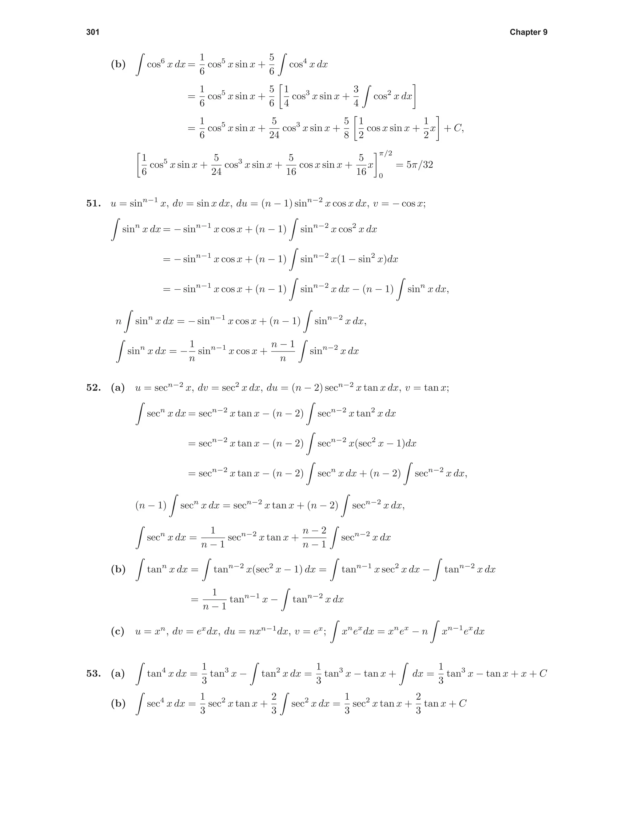 301 Chapter 9
(b) cos6
x dx =
1
6
cos5
x sin x +
5
6
cos4
x dx
=
1
6
cos5
x sin x +
5
6
1
4
cos3
x sin x +
3
4
cos2
x dx
=
1
6
cos5
x sin x +
5
24
cos3
x sin x +
5
8
1
2
cos x sin x +
1
2
x + C,
1
6
cos5
x sin x +
5
24
cos3
x sin x +
5
16
cos x sin x +
5
16
x
π/2
0
= 5π/32
51. u = sinn−1
x, dv = sin x dx, du = (n − 1) sinn−2
x cos x dx, v = − cos x;
sinn
x dx = − sinn−1
x cos x + (n − 1) sinn−2
x cos2
x dx
= − sinn−1
x cos x + (n − 1) sinn−2
x(1 − sin2
x)dx
= − sinn−1
x cos x + (n − 1) sinn−2
x dx − (n − 1) sinn
x dx,
n sinn
x dx = − sinn−1
x cos x + (n − 1) sinn−2
x dx,
sinn
x dx = −
1
n
sinn−1
x cos x +
n − 1
n
sinn−2
x dx
52. (a) u = secn−2
x, dv = sec2
x dx, du = (n − 2) secn−2
x tan x dx, v = tan x;
secn
x dx = secn−2
x tan x − (n − 2) secn−2
x tan2
x dx
= secn−2
x tan x − (n − 2) secn−2
x(sec2
x − 1)dx
= secn−2
x tan x − (n − 2) secn
x dx + (n − 2) secn−2
x dx,
(n − 1) secn
x dx = secn−2
x tan x + (n − 2) secn−2
x dx,
secn
x dx =
1
n − 1
secn−2
x tan x +
n − 2
n − 1
secn−2
x dx
(b) tann
x dx = tann−2
x(sec2
x − 1) dx = tann−1
x sec2
x dx − tann−2
x dx
=
1
n − 1
tann−1
x − tann−2
x dx
(c) u = xn
, dv = ex
dx, du = nxn−1
dx, v = ex
; xn
ex
dx = xn
ex
− n xn−1
ex
dx
53. (a) tan4
x dx =
1
3
tan3
x − tan2
x dx =
1
3
tan3
x − tan x + dx =
1
3
tan3
x − tan x + x + C
(b) sec4
x dx =
1
3
sec2
x tan x +
2
3
sec2
x dx =
1
3
sec2
x tan x +
2
3
tan x + C
 