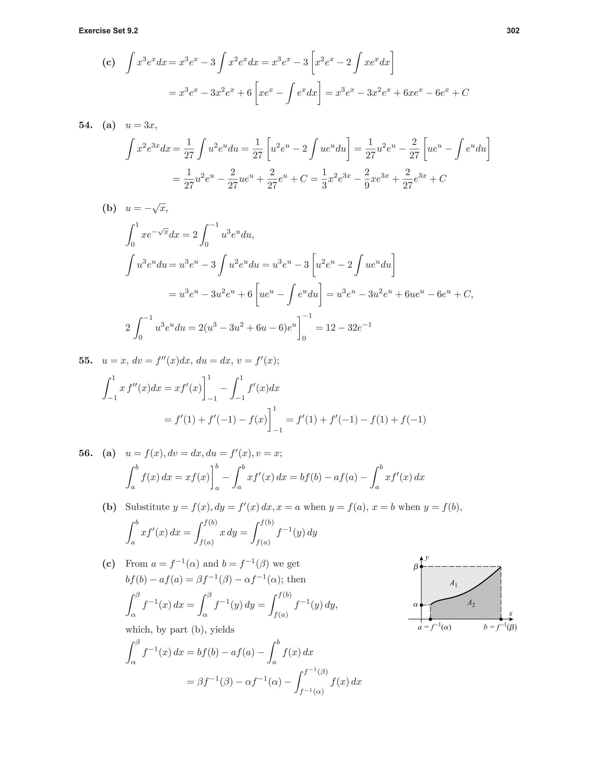 Exercise Set 9.2 302
(c) x3
ex
dx = x3
ex
− 3 x2
ex
dx = x3
ex
− 3 x2
ex
− 2 xex
dx
= x3
ex
− 3x2
ex
+ 6 xex
− ex
dx = x3
ex
− 3x2
ex
+ 6xex
− 6ex
+ C
54. (a) u = 3x,
x2
e3x
dx =
1
27
u2
eu
du =
1
27
u2
eu
− 2 ueu
du =
1
27
u2
eu
−
2
27
ueu
− eu
du
=
1
27
u2
eu
−
2
27
ueu
+
2
27
eu
+ C =
1
3
x2
e3x
−
2
9
xe3x
+
2
27
e3x
+ C
(b) u = −
√
x,
1
0
xe−
√
x
dx = 2
−1
0
u3
eu
du,
u3
eu
du = u3
eu
− 3 u2
eu
du = u3
eu
− 3 u2
eu
− 2 ueu
du
= u3
eu
− 3u2
eu
+ 6 ueu
− eu
du = u3
eu
− 3u2
eu
+ 6ueu
− 6eu
+ C,
2
−1
0
u3
eu
du = 2(u3
− 3u2
+ 6u − 6)eu
−1
0
= 12 − 32e−1
55. u = x, dv = f (x)dx, du = dx, v = f (x);
1
−1
x f (x)dx = xf (x)
1
−1
−
1
−1
f (x)dx
= f (1) + f (−1) − f(x)
1
−1
= f (1) + f (−1) − f(1) + f(−1)
56. (a) u = f(x), dv = dx, du = f (x), v = x;
b
a
f(x) dx = xf(x)
b
a
−
b
a
xf (x) dx = bf(b) − af(a) −
b
a
xf (x) dx
(b) Substitute y = f(x), dy = f (x) dx, x = a when y = f(a), x = b when y = f(b),
b
a
xf (x) dx =
f(b)
f(a)
x dy =
f(b)
f(a)
f−1
(y) dy
(c) From a = f−1
(α) and b = f−1
(β) we get
bf(b) − af(a) = βf−1
(β) − αf−1
(α); then
β
α
f−1
(x) dx =
β
α
f−1
(y) dy =
f(b)
f(a)
f−1
(y) dy,
which, by part (b), yields
a
b
a = f –1
(a) b = f –1
(b)
x
y
A1
A2
β
α
f−1
(x) dx = bf(b) − af(a) −
b
a
f(x) dx
= βf−1
(β) − αf−1
(α) −
f−1
(β)
f−1(α)
f(x) dx
 